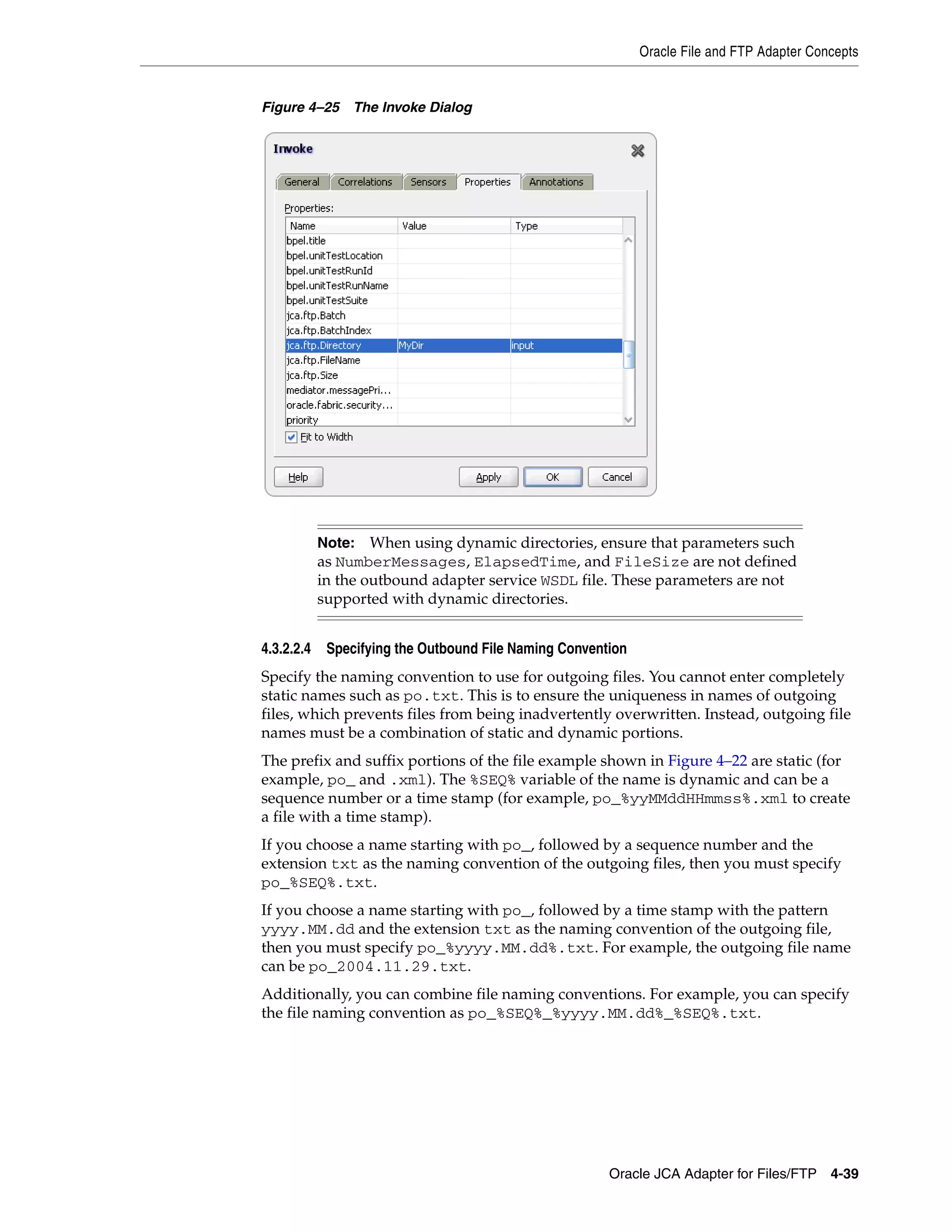 Oracle File and FTP Adapter Concepts
Oracle JCA Adapter for Files/FTP 4-39
Figure 4–25 The Invoke Dialog
4.3.2.2.4 Specifying the Outbound File Naming Convention
Specify the naming convention to use for outgoing files. You cannot enter completely
static names such as po.txt. This is to ensure the uniqueness in names of outgoing
files, which prevents files from being inadvertently overwritten. Instead, outgoing file
names must be a combination of static and dynamic portions.
The prefix and suffix portions of the file example shown in Figure 4–22 are static (for
example, po_ and .xml). The %SEQ% variable of the name is dynamic and can be a
sequence number or a time stamp (for example, po_%yyMMddHHmmss%.xml to create
a file with a time stamp).
If you choose a name starting with po_, followed by a sequence number and the
extension txt as the naming convention of the outgoing files, then you must specify
po_%SEQ%.txt.
If you choose a name starting with po_, followed by a time stamp with the pattern
yyyy.MM.dd and the extension txt as the naming convention of the outgoing file,
then you must specify po_%yyyy.MM.dd%.txt. For example, the outgoing file name
can be po_2004.11.29.txt.
Additionally, you can combine file naming conventions. For example, you can specify
the file naming convention as po_%SEQ%_%yyyy.MM.dd%_%SEQ%.txt.
Note: When using dynamic directories, ensure that parameters such
as NumberMessages, ElapsedTime, and FileSize are not defined
in the outbound adapter service WSDL file. These parameters are not
supported with dynamic directories.
 