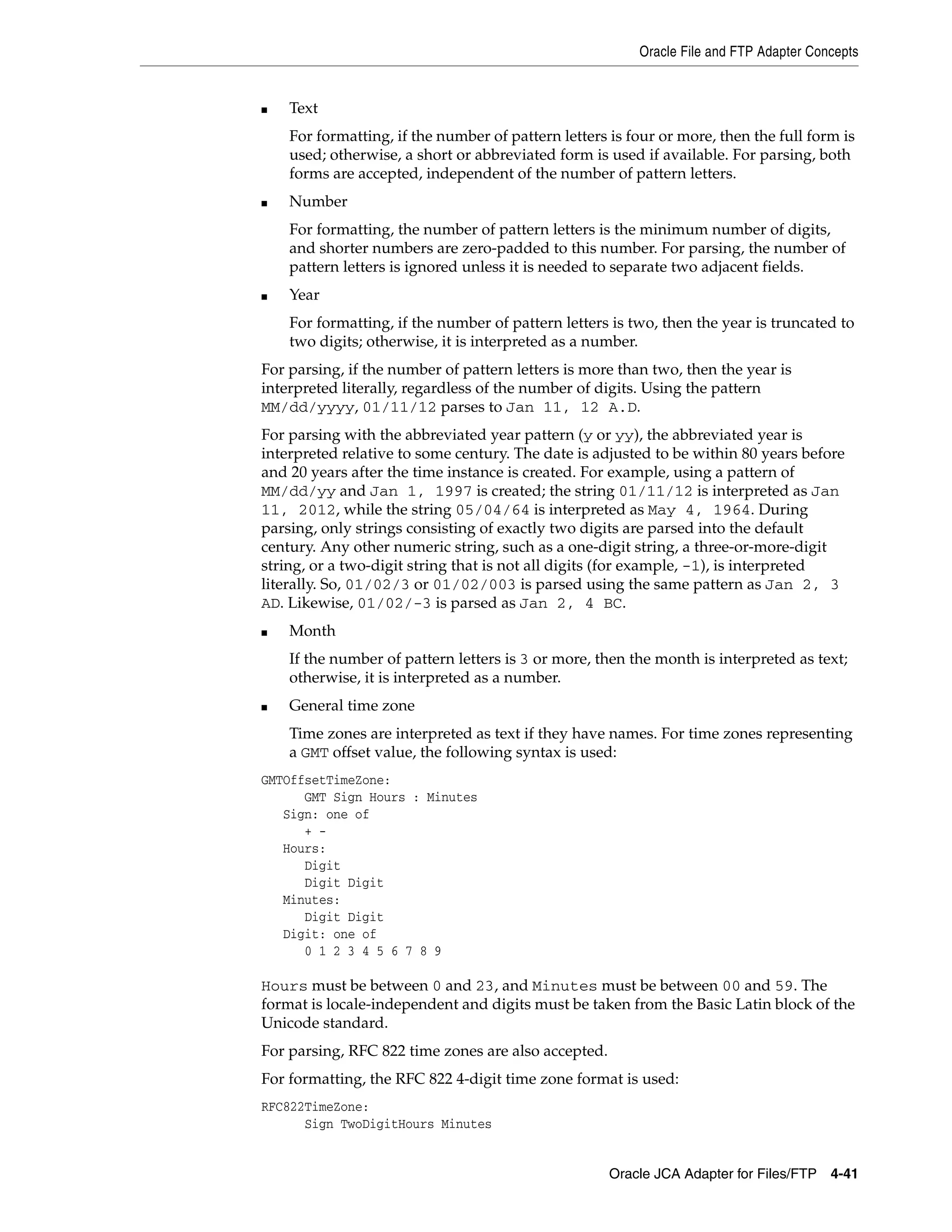 Oracle File and FTP Adapter Concepts
Oracle JCA Adapter for Files/FTP 4-41
■ Text
For formatting, if the number of pattern letters is four or more, then the full form is
used; otherwise, a short or abbreviated form is used if available. For parsing, both
forms are accepted, independent of the number of pattern letters.
■ Number
For formatting, the number of pattern letters is the minimum number of digits,
and shorter numbers are zero-padded to this number. For parsing, the number of
pattern letters is ignored unless it is needed to separate two adjacent fields.
■ Year
For formatting, if the number of pattern letters is two, then the year is truncated to
two digits; otherwise, it is interpreted as a number.
For parsing, if the number of pattern letters is more than two, then the year is
interpreted literally, regardless of the number of digits. Using the pattern
MM/dd/yyyy, 01/11/12 parses to Jan 11, 12 A.D.
For parsing with the abbreviated year pattern (y or yy), the abbreviated year is
interpreted relative to some century. The date is adjusted to be within 80 years before
and 20 years after the time instance is created. For example, using a pattern of
MM/dd/yy and Jan 1, 1997 is created; the string 01/11/12 is interpreted as Jan
11, 2012, while the string 05/04/64 is interpreted as May 4, 1964. During
parsing, only strings consisting of exactly two digits are parsed into the default
century. Any other numeric string, such as a one-digit string, a three-or-more-digit
string, or a two-digit string that is not all digits (for example, -1), is interpreted
literally. So, 01/02/3 or 01/02/003 is parsed using the same pattern as Jan 2, 3
AD. Likewise, 01/02/-3 is parsed as Jan 2, 4 BC.
■ Month
If the number of pattern letters is 3 or more, then the month is interpreted as text;
otherwise, it is interpreted as a number.
■ General time zone
Time zones are interpreted as text if they have names. For time zones representing
a GMT offset value, the following syntax is used:
GMTOffsetTimeZone:
GMT Sign Hours : Minutes
Sign: one of
+ -
Hours:
Digit
Digit Digit
Minutes:
Digit Digit
Digit: one of
0 1 2 3 4 5 6 7 8 9
Hours must be between 0 and 23, and Minutes must be between 00 and 59. The
format is locale-independent and digits must be taken from the Basic Latin block of the
Unicode standard.
For parsing, RFC 822 time zones are also accepted.
For formatting, the RFC 822 4-digit time zone format is used:
RFC822TimeZone:
Sign TwoDigitHours Minutes
 