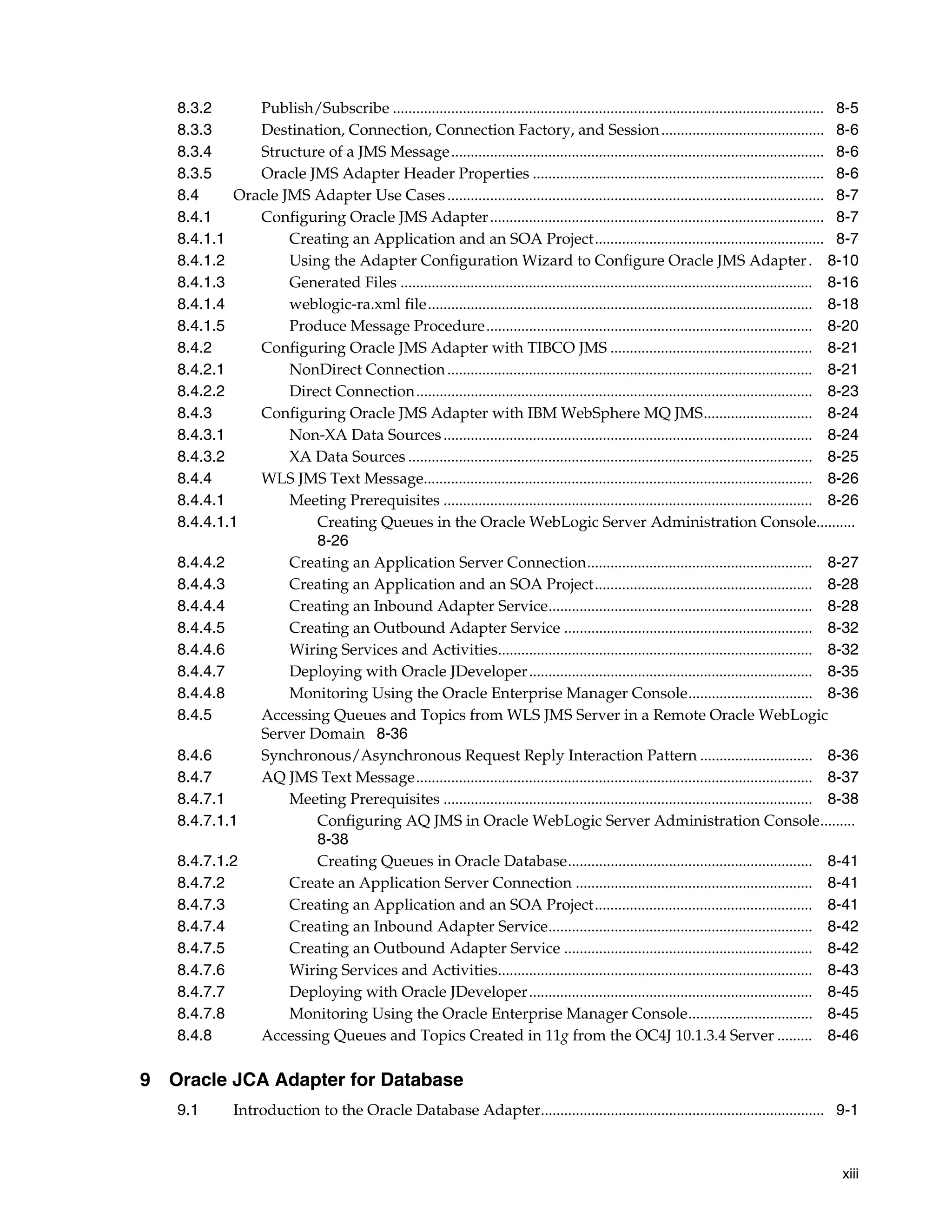 xiii
8.3.2 Publish/Subscribe ............................................................................................................... 8-5
8.3.3 Destination, Connection, Connection Factory, and Session.......................................... 8-6
8.3.4 Structure of a JMS Message................................................................................................ 8-6
8.3.5 Oracle JMS Adapter Header Properties ........................................................................... 8-6
8.4 Oracle JMS Adapter Use Cases................................................................................................. 8-7
8.4.1 Configuring Oracle JMS Adapter...................................................................................... 8-7
8.4.1.1 Creating an Application and an SOA Project........................................................... 8-7
8.4.1.2 Using the Adapter Configuration Wizard to Configure Oracle JMS Adapter. 8-10
8.4.1.3 Generated Files .......................................................................................................... 8-16
8.4.1.4 weblogic-ra.xml file................................................................................................... 8-18
8.4.1.5 Produce Message Procedure.................................................................................... 8-20
8.4.2 Configuring Oracle JMS Adapter with TIBCO JMS .................................................... 8-21
8.4.2.1 NonDirect Connection.............................................................................................. 8-21
8.4.2.2 Direct Connection...................................................................................................... 8-23
8.4.3 Configuring Oracle JMS Adapter with IBM WebSphere MQ JMS............................ 8-24
8.4.3.1 Non-XA Data Sources............................................................................................... 8-24
8.4.3.2 XA Data Sources ........................................................................................................ 8-25
8.4.4 WLS JMS Text Message.................................................................................................... 8-26
8.4.4.1 Meeting Prerequisites ............................................................................................... 8-26
8.4.4.1.1 Creating Queues in the Oracle WebLogic Server Administration Console..........
8-26
8.4.4.2 Creating an Application Server Connection.......................................................... 8-27
8.4.4.3 Creating an Application and an SOA Project........................................................ 8-28
8.4.4.4 Creating an Inbound Adapter Service.................................................................... 8-28
8.4.4.5 Creating an Outbound Adapter Service ................................................................ 8-32
8.4.4.6 Wiring Services and Activities................................................................................. 8-32
8.4.4.7 Deploying with Oracle JDeveloper......................................................................... 8-35
8.4.4.8 Monitoring Using the Oracle Enterprise Manager Console................................ 8-36
8.4.5 Accessing Queues and Topics from WLS JMS Server in a Remote Oracle WebLogic
Server Domain 8-36
8.4.6 Synchronous/Asynchronous Request Reply Interaction Pattern ............................. 8-36
8.4.7 AQ JMS Text Message...................................................................................................... 8-37
8.4.7.1 Meeting Prerequisites ............................................................................................... 8-38
8.4.7.1.1 Configuring AQ JMS in Oracle WebLogic Server Administration Console.........
8-38
8.4.7.1.2 Creating Queues in Oracle Database............................................................... 8-41
8.4.7.2 Create an Application Server Connection ............................................................. 8-41
8.4.7.3 Creating an Application and an SOA Project........................................................ 8-41
8.4.7.4 Creating an Inbound Adapter Service.................................................................... 8-42
8.4.7.5 Creating an Outbound Adapter Service ................................................................ 8-42
8.4.7.6 Wiring Services and Activities................................................................................. 8-43
8.4.7.7 Deploying with Oracle JDeveloper......................................................................... 8-45
8.4.7.8 Monitoring Using the Oracle Enterprise Manager Console................................ 8-45
8.4.8 Accessing Queues and Topics Created in 11g from the OC4J 10.1.3.4 Server ......... 8-46
9 Oracle JCA Adapter for Database
9.1 Introduction to the Oracle Database Adapter......................................................................... 9-1
 