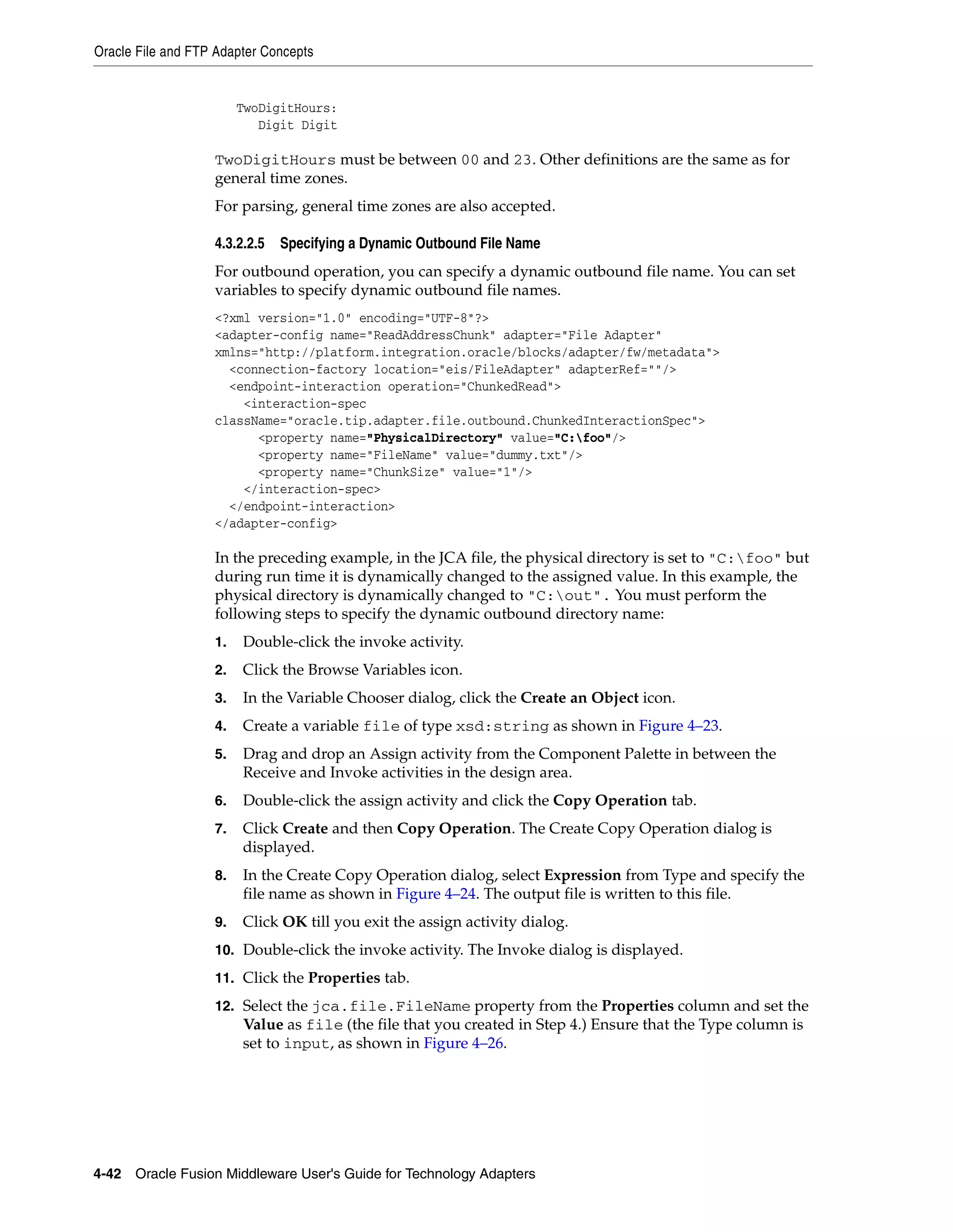 Oracle File and FTP Adapter Concepts
4-42 Oracle Fusion Middleware User's Guide for Technology Adapters
TwoDigitHours:
Digit Digit
TwoDigitHours must be between 00 and 23. Other definitions are the same as for
general time zones.
For parsing, general time zones are also accepted.
4.3.2.2.5 Specifying a Dynamic Outbound File Name
For outbound operation, you can specify a dynamic outbound file name. You can set
variables to specify dynamic outbound file names.
<?xml version="1.0" encoding="UTF-8"?>
<adapter-config name="ReadAddressChunk" adapter="File Adapter"
xmlns="http://platform.integration.oracle/blocks/adapter/fw/metadata">
<connection-factory location="eis/FileAdapter" adapterRef=""/>
<endpoint-interaction operation="ChunkedRead">
<interaction-spec
className="oracle.tip.adapter.file.outbound.ChunkedInteractionSpec">
<property name="PhysicalDirectory" value="C:foo"/>
<property name="FileName" value="dummy.txt"/>
<property name="ChunkSize" value="1"/>
</interaction-spec>
</endpoint-interaction>
</adapter-config>
In the preceding example, in the JCA file, the physical directory is set to "C:foo" but
during run time it is dynamically changed to the assigned value. In this example, the
physical directory is dynamically changed to "C:out". You must perform the
following steps to specify the dynamic outbound directory name:
1. Double-click the invoke activity.
2. Click the Browse Variables icon.
3. In the Variable Chooser dialog, click the Create an Object icon.
4. Create a variable file of type xsd:string as shown in Figure 4–23.
5. Drag and drop an Assign activity from the Component Palette in between the
Receive and Invoke activities in the design area.
6. Double-click the assign activity and click the Copy Operation tab.
7. Click Create and then Copy Operation. The Create Copy Operation dialog is
displayed.
8. In the Create Copy Operation dialog, select Expression from Type and specify the
file name as shown in Figure 4–24. The output file is written to this file.
9. Click OK till you exit the assign activity dialog.
10. Double-click the invoke activity. The Invoke dialog is displayed.
11. Click the Properties tab.
12. Select the jca.file.FileName property from the Properties column and set the
Value as file (the file that you created in Step 4.) Ensure that the Type column is
set to input, as shown in Figure 4–26.
 