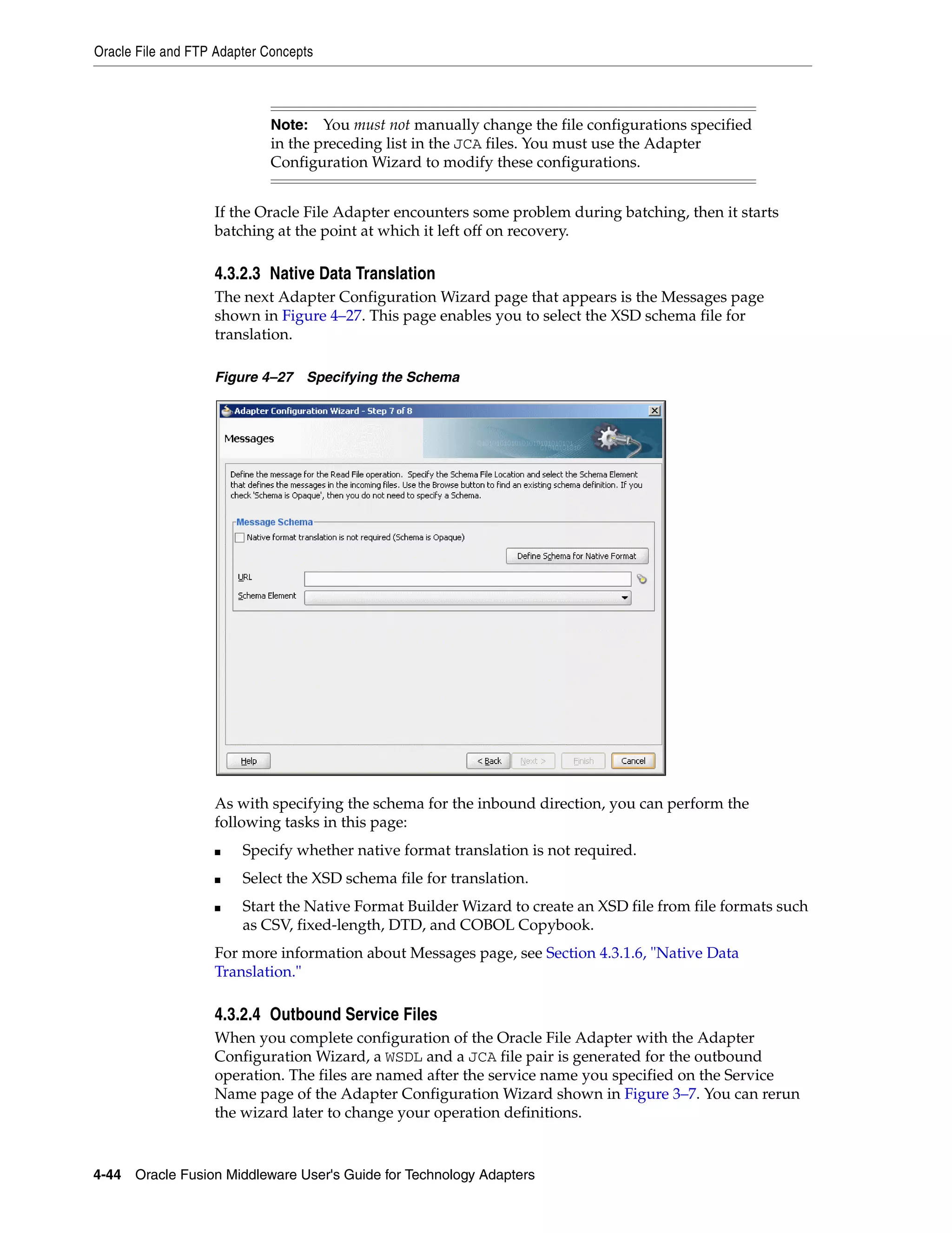 Oracle File and FTP Adapter Concepts
4-44 Oracle Fusion Middleware User's Guide for Technology Adapters
If the Oracle File Adapter encounters some problem during batching, then it starts
batching at the point at which it left off on recovery.
4.3.2.3 Native Data Translation
The next Adapter Configuration Wizard page that appears is the Messages page
shown in Figure 4–27. This page enables you to select the XSD schema file for
translation.
Figure 4–27 Specifying the Schema
As with specifying the schema for the inbound direction, you can perform the
following tasks in this page:
■ Specify whether native format translation is not required.
■ Select the XSD schema file for translation.
■ Start the Native Format Builder Wizard to create an XSD file from file formats such
as CSV, fixed-length, DTD, and COBOL Copybook.
For more information about Messages page, see Section 4.3.1.6, "Native Data
Translation."
4.3.2.4 Outbound Service Files
When you complete configuration of the Oracle File Adapter with the Adapter
Configuration Wizard, a WSDL and a JCA file pair is generated for the outbound
operation. The files are named after the service name you specified on the Service
Name page of the Adapter Configuration Wizard shown in Figure 3–7. You can rerun
the wizard later to change your operation definitions.
Note: You must not manually change the file configurations specified
in the preceding list in the JCA files. You must use the Adapter
Configuration Wizard to modify these configurations.
 
