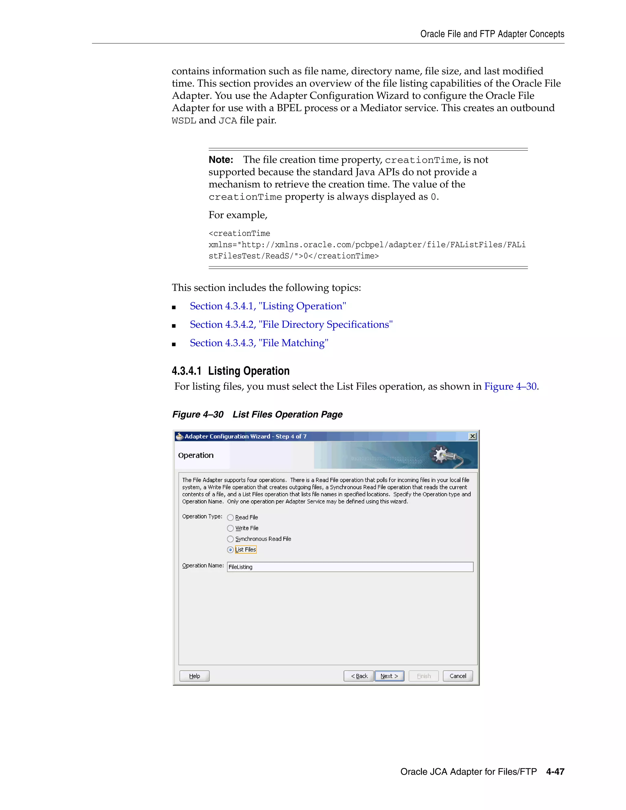 Oracle File and FTP Adapter Concepts
Oracle JCA Adapter for Files/FTP 4-47
contains information such as file name, directory name, file size, and last modified
time. This section provides an overview of the file listing capabilities of the Oracle File
Adapter. You use the Adapter Configuration Wizard to configure the Oracle File
Adapter for use with a BPEL process or a Mediator service. This creates an outbound
WSDL and JCA file pair.
This section includes the following topics:
■ Section 4.3.4.1, "Listing Operation"
■ Section 4.3.4.2, "File Directory Specifications"
■ Section 4.3.4.3, "File Matching"
4.3.4.1 Listing Operation
For listing files, you must select the List Files operation, as shown in Figure 4–30.
Figure 4–30 List Files Operation Page
Note: The file creation time property, creationTime, is not
supported because the standard Java APIs do not provide a
mechanism to retrieve the creation time. The value of the
creationTime property is always displayed as 0.
For example,
<creationTime
xmlns="http://xmlns.oracle.com/pcbpel/adapter/file/FAListFiles/FALi
stFilesTest/ReadS/">0</creationTime>
 