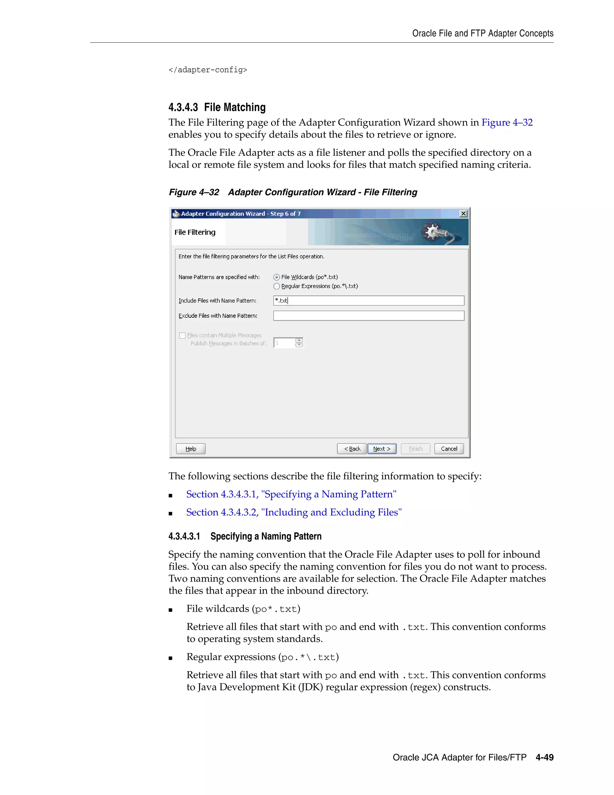 Oracle File and FTP Adapter Concepts
Oracle JCA Adapter for Files/FTP 4-49
</adapter-config>
4.3.4.3 File Matching
The File Filtering page of the Adapter Configuration Wizard shown in Figure 4–32
enables you to specify details about the files to retrieve or ignore.
The Oracle File Adapter acts as a file listener and polls the specified directory on a
local or remote file system and looks for files that match specified naming criteria.
Figure 4–32 Adapter Configuration Wizard - File Filtering
The following sections describe the file filtering information to specify:
■ Section 4.3.4.3.1, "Specifying a Naming Pattern"
■ Section 4.3.4.3.2, "Including and Excluding Files"
4.3.4.3.1 Specifying a Naming Pattern
Specify the naming convention that the Oracle File Adapter uses to poll for inbound
files. You can also specify the naming convention for files you do not want to process.
Two naming conventions are available for selection. The Oracle File Adapter matches
the files that appear in the inbound directory.
■ File wildcards (po*.txt)
Retrieve all files that start with po and end with .txt. This convention conforms
to operating system standards.
■ Regular expressions (po.*.txt)
Retrieve all files that start with po and end with .txt. This convention conforms
to Java Development Kit (JDK) regular expression (regex) constructs.
 