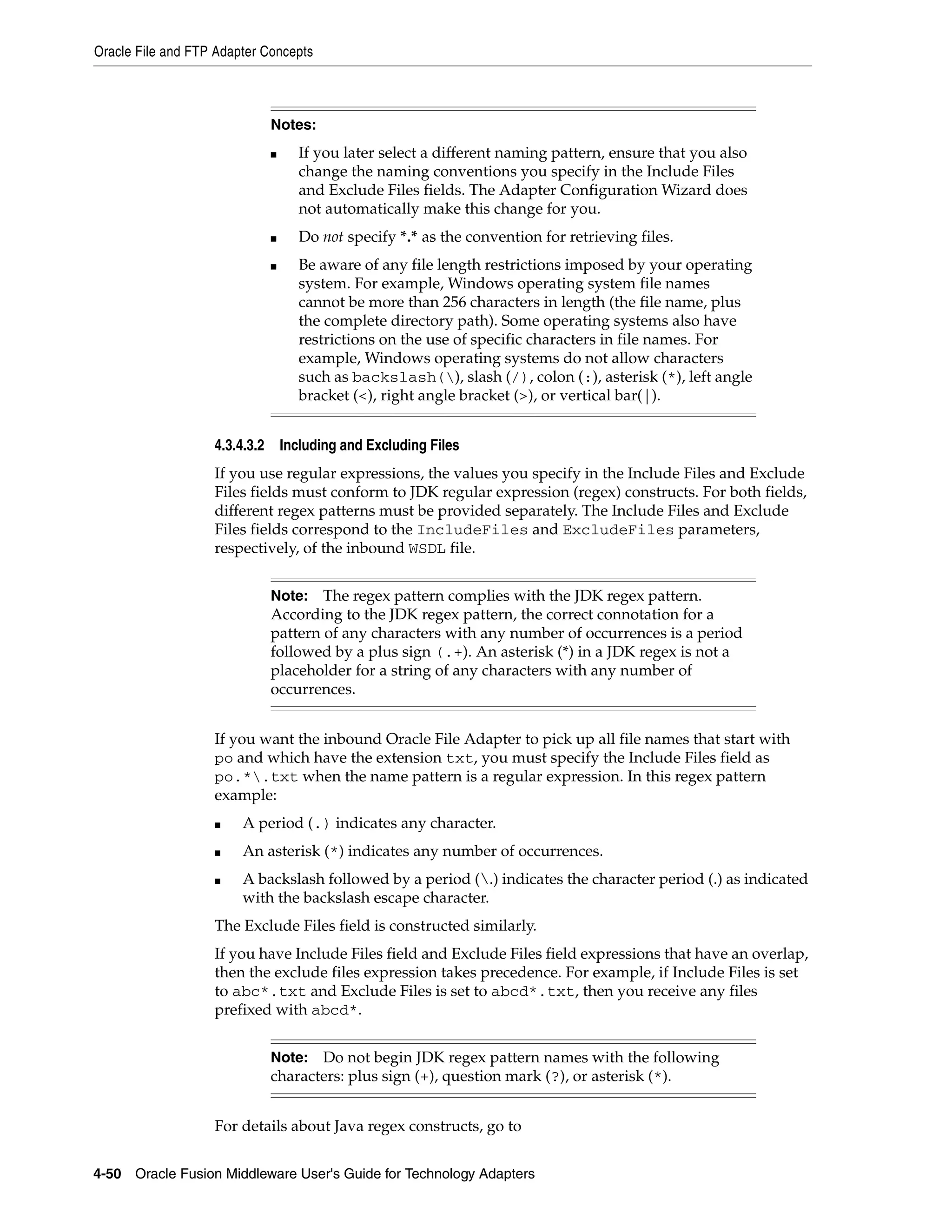 Oracle File and FTP Adapter Concepts
4-50 Oracle Fusion Middleware User's Guide for Technology Adapters
4.3.4.3.2 Including and Excluding Files
If you use regular expressions, the values you specify in the Include Files and Exclude
Files fields must conform to JDK regular expression (regex) constructs. For both fields,
different regex patterns must be provided separately. The Include Files and Exclude
Files fields correspond to the IncludeFiles and ExcludeFiles parameters,
respectively, of the inbound WSDL file.
If you want the inbound Oracle File Adapter to pick up all file names that start with
po and which have the extension txt, you must specify the Include Files field as
po.*.txt when the name pattern is a regular expression. In this regex pattern
example:
■ A period (.) indicates any character.
■ An asterisk (*) indicates any number of occurrences.
■ A backslash followed by a period (.) indicates the character period (.) as indicated
with the backslash escape character.
The Exclude Files field is constructed similarly.
If you have Include Files field and Exclude Files field expressions that have an overlap,
then the exclude files expression takes precedence. For example, if Include Files is set
to abc*.txt and Exclude Files is set to abcd*.txt, then you receive any files
prefixed with abcd*.
For details about Java regex constructs, go to
Notes:
■ If you later select a different naming pattern, ensure that you also
change the naming conventions you specify in the Include Files
and Exclude Files fields. The Adapter Configuration Wizard does
not automatically make this change for you.
■ Do not specify *.* as the convention for retrieving files.
■ Be aware of any file length restrictions imposed by your operating
system. For example, Windows operating system file names
cannot be more than 256 characters in length (the file name, plus
the complete directory path). Some operating systems also have
restrictions on the use of specific characters in file names. For
example, Windows operating systems do not allow characters
such as backslash(), slash (/), colon (:), asterisk (*), left angle
bracket (<), right angle bracket (>), or vertical bar(|).
Note: The regex pattern complies with the JDK regex pattern.
According to the JDK regex pattern, the correct connotation for a
pattern of any characters with any number of occurrences is a period
followed by a plus sign (.+). An asterisk (*) in a JDK regex is not a
placeholder for a string of any characters with any number of
occurrences.
Note: Do not begin JDK regex pattern names with the following
characters: plus sign (+), question mark (?), or asterisk (*).
 