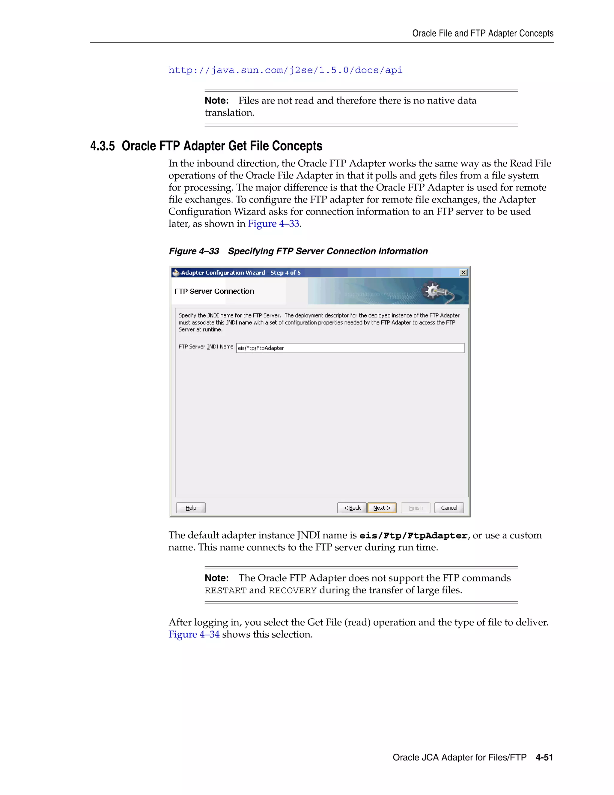 Oracle File and FTP Adapter Concepts
Oracle JCA Adapter for Files/FTP 4-51
http://java.sun.com/j2se/1.5.0/docs/api
4.3.5 Oracle FTP Adapter Get File Concepts
In the inbound direction, the Oracle FTP Adapter works the same way as the Read File
operations of the Oracle File Adapter in that it polls and gets files from a file system
for processing. The major difference is that the Oracle FTP Adapter is used for remote
file exchanges. To configure the FTP adapter for remote file exchanges, the Adapter
Configuration Wizard asks for connection information to an FTP server to be used
later, as shown in Figure 4–33.
Figure 4–33 Specifying FTP Server Connection Information
The default adapter instance JNDI name is eis/Ftp/FtpAdapter, or use a custom
name. This name connects to the FTP server during run time.
After logging in, you select the Get File (read) operation and the type of file to deliver.
Figure 4–34 shows this selection.
Note: Files are not read and therefore there is no native data
translation.
Note: The Oracle FTP Adapter does not support the FTP commands
RESTART and RECOVERY during the transfer of large files.
 