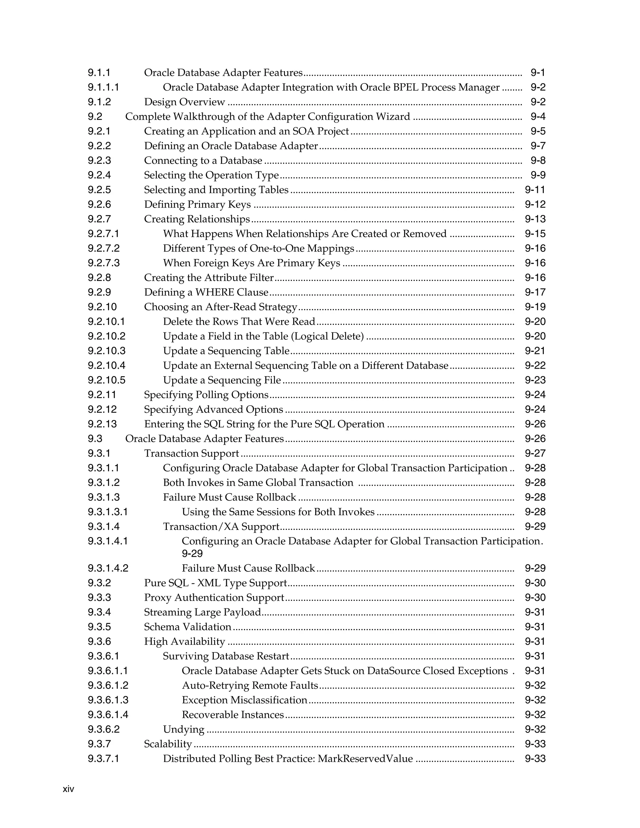 xiv
9.1.1 Oracle Database Adapter Features.................................................................................... 9-1
9.1.1.1 Oracle Database Adapter Integration with Oracle BPEL Process Manager ........ 9-2
9.1.2 Design Overview ................................................................................................................. 9-2
9.2 Complete Walkthrough of the Adapter Configuration Wizard .......................................... 9-4
9.2.1 Creating an Application and an SOA Project.................................................................. 9-5
9.2.2 Defining an Oracle Database Adapter.............................................................................. 9-7
9.2.3 Connecting to a Database ................................................................................................... 9-8
9.2.4 Selecting the Operation Type............................................................................................. 9-9
9.2.5 Selecting and Importing Tables...................................................................................... 9-11
9.2.6 Defining Primary Keys .................................................................................................... 9-12
9.2.7 Creating Relationships..................................................................................................... 9-13
9.2.7.1 What Happens When Relationships Are Created or Removed ......................... 9-15
9.2.7.2 Different Types of One-to-One Mappings............................................................. 9-16
9.2.7.3 When Foreign Keys Are Primary Keys .................................................................. 9-16
9.2.8 Creating the Attribute Filter............................................................................................ 9-16
9.2.9 Defining a WHERE Clause.............................................................................................. 9-17
9.2.10 Choosing an After-Read Strategy................................................................................... 9-19
9.2.10.1 Delete the Rows That Were Read............................................................................ 9-20
9.2.10.2 Update a Field in the Table (Logical Delete) ......................................................... 9-20
9.2.10.3 Update a Sequencing Table...................................................................................... 9-21
9.2.10.4 Update an External Sequencing Table on a Different Database......................... 9-22
9.2.10.5 Update a Sequencing File......................................................................................... 9-23
9.2.11 Specifying Polling Options.............................................................................................. 9-24
9.2.12 Specifying Advanced Options ........................................................................................ 9-24
9.2.13 Entering the SQL String for the Pure SQL Operation ................................................. 9-26
9.3 Oracle Database Adapter Features........................................................................................ 9-26
9.3.1 Transaction Support......................................................................................................... 9-27
9.3.1.1 Configuring Oracle Database Adapter for Global Transaction Participation .. 9-28
9.3.1.2 Both Invokes in Same Global Transaction ............................................................ 9-28
9.3.1.3 Failure Must Cause Rollback ................................................................................... 9-28
9.3.1.3.1 Using the Same Sessions for Both Invokes ..................................................... 9-28
9.3.1.4 Transaction/XA Support.......................................................................................... 9-29
9.3.1.4.1 Configuring an Oracle Database Adapter for Global Transaction Participation.
9-29
9.3.1.4.2 Failure Must Cause Rollback............................................................................ 9-29
9.3.2 Pure SQL - XML Type Support....................................................................................... 9-30
9.3.3 Proxy Authentication Support........................................................................................ 9-30
9.3.4 Streaming Large Payload................................................................................................. 9-31
9.3.5 Schema Validation............................................................................................................ 9-31
9.3.6 High Availability .............................................................................................................. 9-31
9.3.6.1 Surviving Database Restart...................................................................................... 9-31
9.3.6.1.1 Oracle Database Adapter Gets Stuck on DataSource Closed Exceptions . 9-31
9.3.6.1.2 Auto-Retrying Remote Faults........................................................................... 9-32
9.3.6.1.3 Exception Misclassification............................................................................... 9-32
9.3.6.1.4 Recoverable Instances........................................................................................ 9-32
9.3.6.2 Undying ...................................................................................................................... 9-32
9.3.7 Scalability........................................................................................................................... 9-33
9.3.7.1 Distributed Polling Best Practice: MarkReservedValue ...................................... 9-33
 