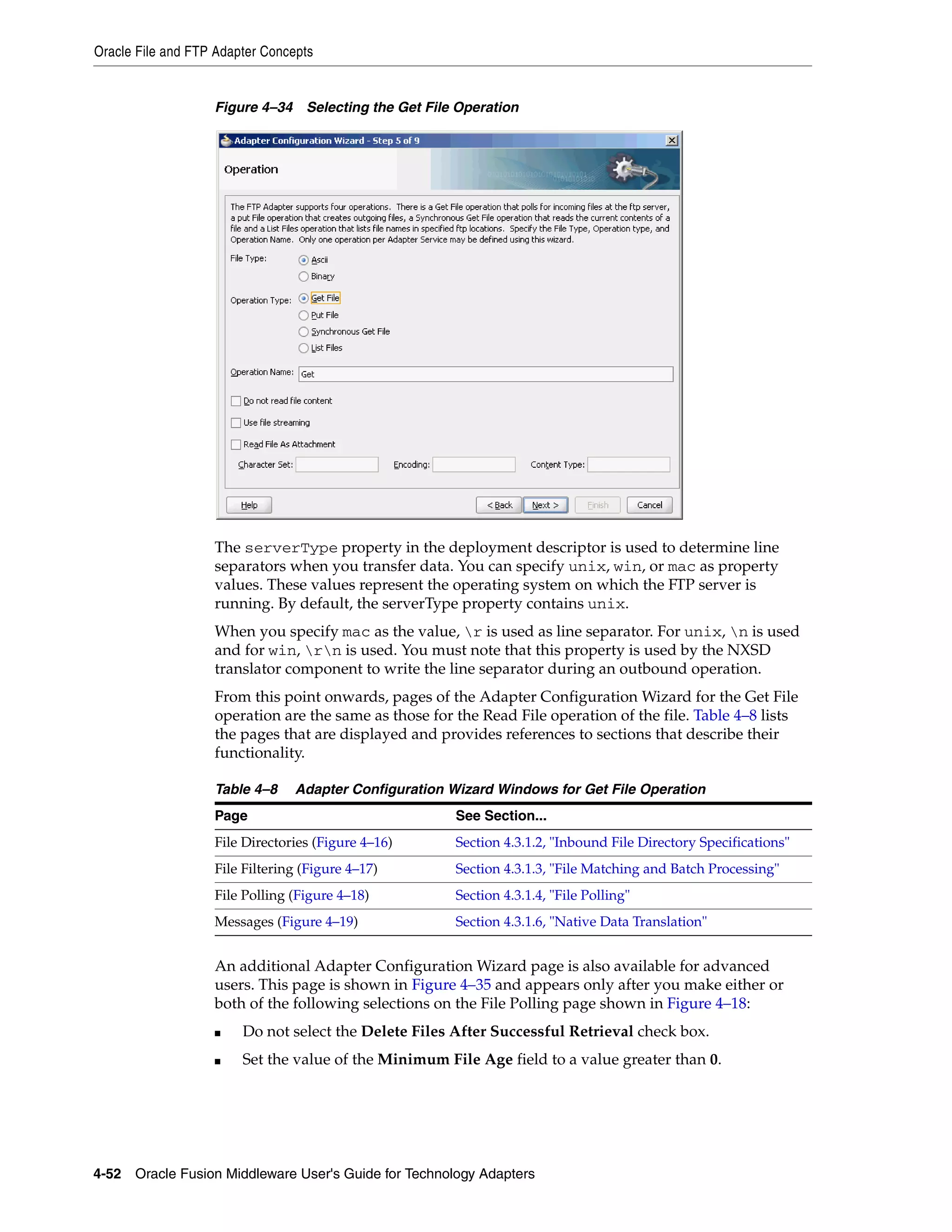 Oracle File and FTP Adapter Concepts
4-52 Oracle Fusion Middleware User's Guide for Technology Adapters
Figure 4–34 Selecting the Get File Operation
The serverType property in the deployment descriptor is used to determine line
separators when you transfer data. You can specify unix, win, or mac as property
values. These values represent the operating system on which the FTP server is
running. By default, the serverType property contains unix.
When you specify mac as the value, r is used as line separator. For unix, n is used
and for win, rn is used. You must note that this property is used by the NXSD
translator component to write the line separator during an outbound operation.
From this point onwards, pages of the Adapter Configuration Wizard for the Get File
operation are the same as those for the Read File operation of the file. Table 4–8 lists
the pages that are displayed and provides references to sections that describe their
functionality.
An additional Adapter Configuration Wizard page is also available for advanced
users. This page is shown in Figure 4–35 and appears only after you make either or
both of the following selections on the File Polling page shown in Figure 4–18:
■ Do not select the Delete Files After Successful Retrieval check box.
■ Set the value of the Minimum File Age field to a value greater than 0.
Table 4–8 Adapter Configuration Wizard Windows for Get File Operation
Page See Section...
File Directories (Figure 4–16) Section 4.3.1.2, "Inbound File Directory Specifications"
File Filtering (Figure 4–17) Section 4.3.1.3, "File Matching and Batch Processing"
File Polling (Figure 4–18) Section 4.3.1.4, "File Polling"
Messages (Figure 4–19) Section 4.3.1.6, "Native Data Translation"
 