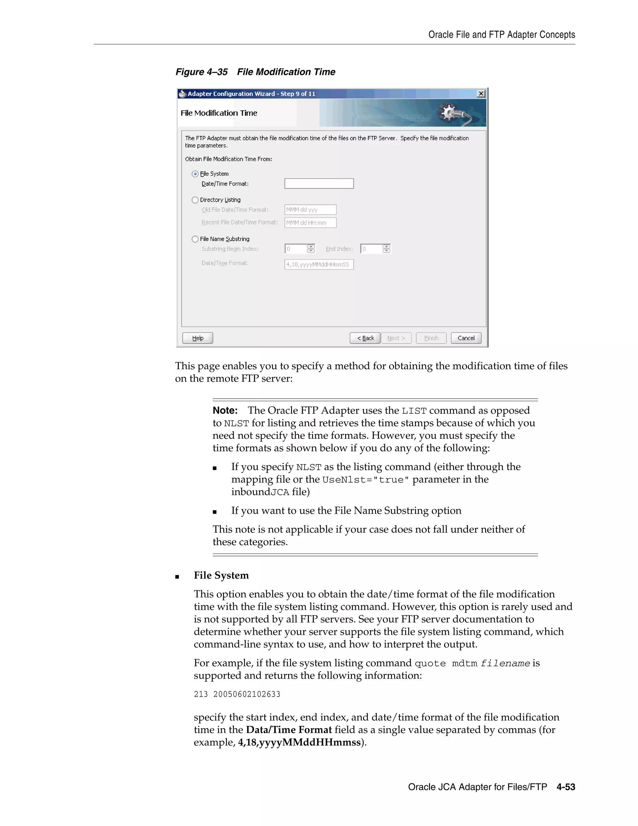 Oracle File and FTP Adapter Concepts
Oracle JCA Adapter for Files/FTP 4-53
Figure 4–35 File Modification Time
This page enables you to specify a method for obtaining the modification time of files
on the remote FTP server:
■ File System
This option enables you to obtain the date/time format of the file modification
time with the file system listing command. However, this option is rarely used and
is not supported by all FTP servers. See your FTP server documentation to
determine whether your server supports the file system listing command, which
command-line syntax to use, and how to interpret the output.
For example, if the file system listing command quote mdtm filename is
supported and returns the following information:
213 20050602102633
specify the start index, end index, and date/time format of the file modification
time in the Data/Time Format field as a single value separated by commas (for
example, 4,18,yyyyMMddHHmmss).
Note: The Oracle FTP Adapter uses the LIST command as opposed
to NLST for listing and retrieves the time stamps because of which you
need not specify the time formats. However, you must specify the
time formats as shown below if you do any of the following:
■ If you specify NLST as the listing command (either through the
mapping file or the UseNlst="true" parameter in the
inboundJCA file)
■ If you want to use the File Name Substring option
This note is not applicable if your case does not fall under neither of
these categories.
 