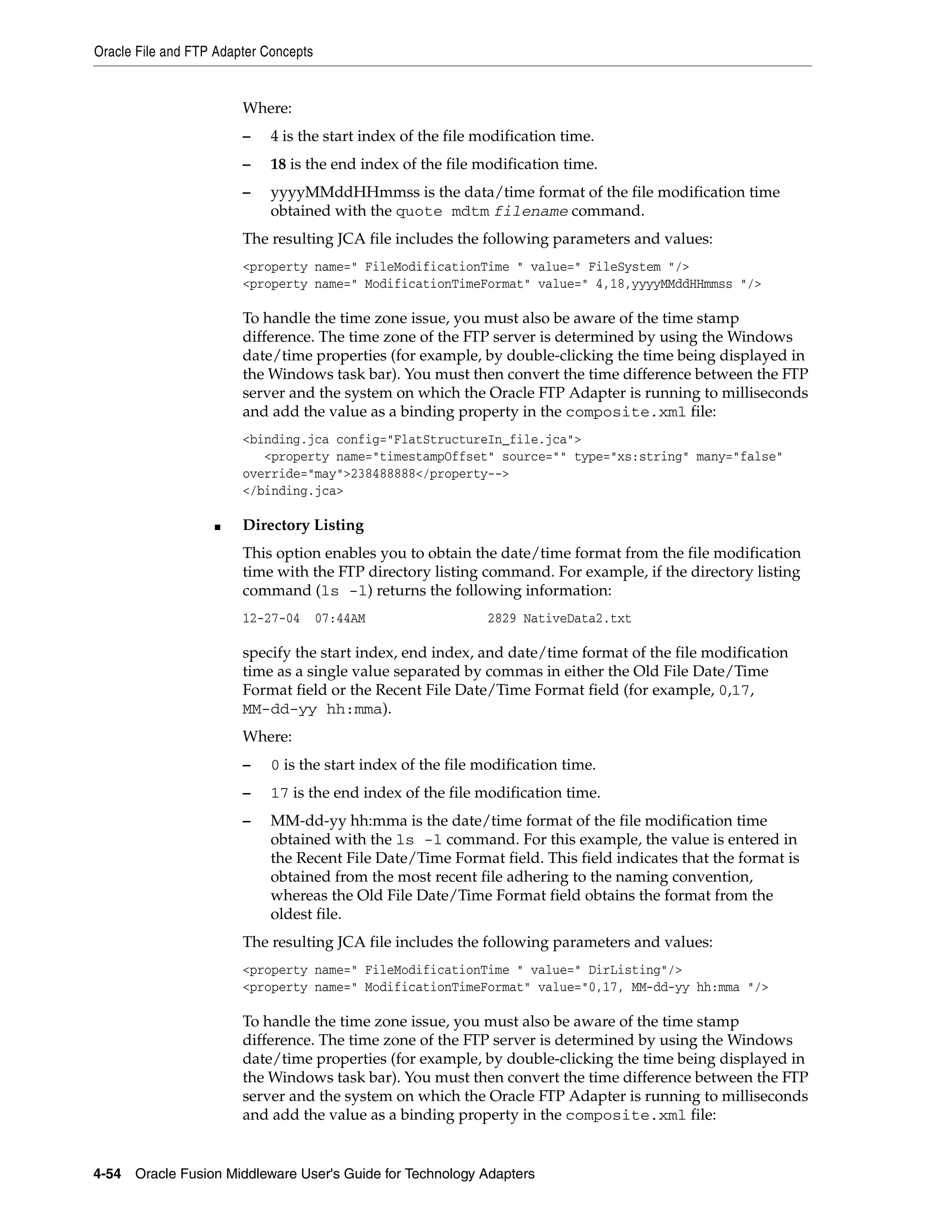 Oracle File and FTP Adapter Concepts
4-54 Oracle Fusion Middleware User's Guide for Technology Adapters
Where:
– 4 is the start index of the file modification time.
– 18 is the end index of the file modification time.
– yyyyMMddHHmmss is the data/time format of the file modification time
obtained with the quote mdtm filename command.
The resulting JCA file includes the following parameters and values:
<property name=" FileModificationTime " value=" FileSystem "/>
<property name=" ModificationTimeFormat" value=" 4,18,yyyyMMddHHmmss "/>
To handle the time zone issue, you must also be aware of the time stamp
difference. The time zone of the FTP server is determined by using the Windows
date/time properties (for example, by double-clicking the time being displayed in
the Windows task bar). You must then convert the time difference between the FTP
server and the system on which the Oracle FTP Adapter is running to milliseconds
and add the value as a binding property in the composite.xml file:
<binding.jca config="FlatStructureIn_file.jca">
<property name="timestampOffset" source="" type="xs:string" many="false"
override="may">238488888</property-->
</binding.jca>
■ Directory Listing
This option enables you to obtain the date/time format from the file modification
time with the FTP directory listing command. For example, if the directory listing
command (ls -l) returns the following information:
12-27-04 07:44AM 2829 NativeData2.txt
specify the start index, end index, and date/time format of the file modification
time as a single value separated by commas in either the Old File Date/Time
Format field or the Recent File Date/Time Format field (for example, 0,17,
MM-dd-yy hh:mma).
Where:
– 0 is the start index of the file modification time.
– 17 is the end index of the file modification time.
– MM-dd-yy hh:mma is the date/time format of the file modification time
obtained with the ls -l command. For this example, the value is entered in
the Recent File Date/Time Format field. This field indicates that the format is
obtained from the most recent file adhering to the naming convention,
whereas the Old File Date/Time Format field obtains the format from the
oldest file.
The resulting JCA file includes the following parameters and values:
<property name=" FileModificationTime " value=" DirListing"/>
<property name=" ModificationTimeFormat" value="0,17, MM-dd-yy hh:mma "/>
To handle the time zone issue, you must also be aware of the time stamp
difference. The time zone of the FTP server is determined by using the Windows
date/time properties (for example, by double-clicking the time being displayed in
the Windows task bar). You must then convert the time difference between the FTP
server and the system on which the Oracle FTP Adapter is running to milliseconds
and add the value as a binding property in the composite.xml file:
 