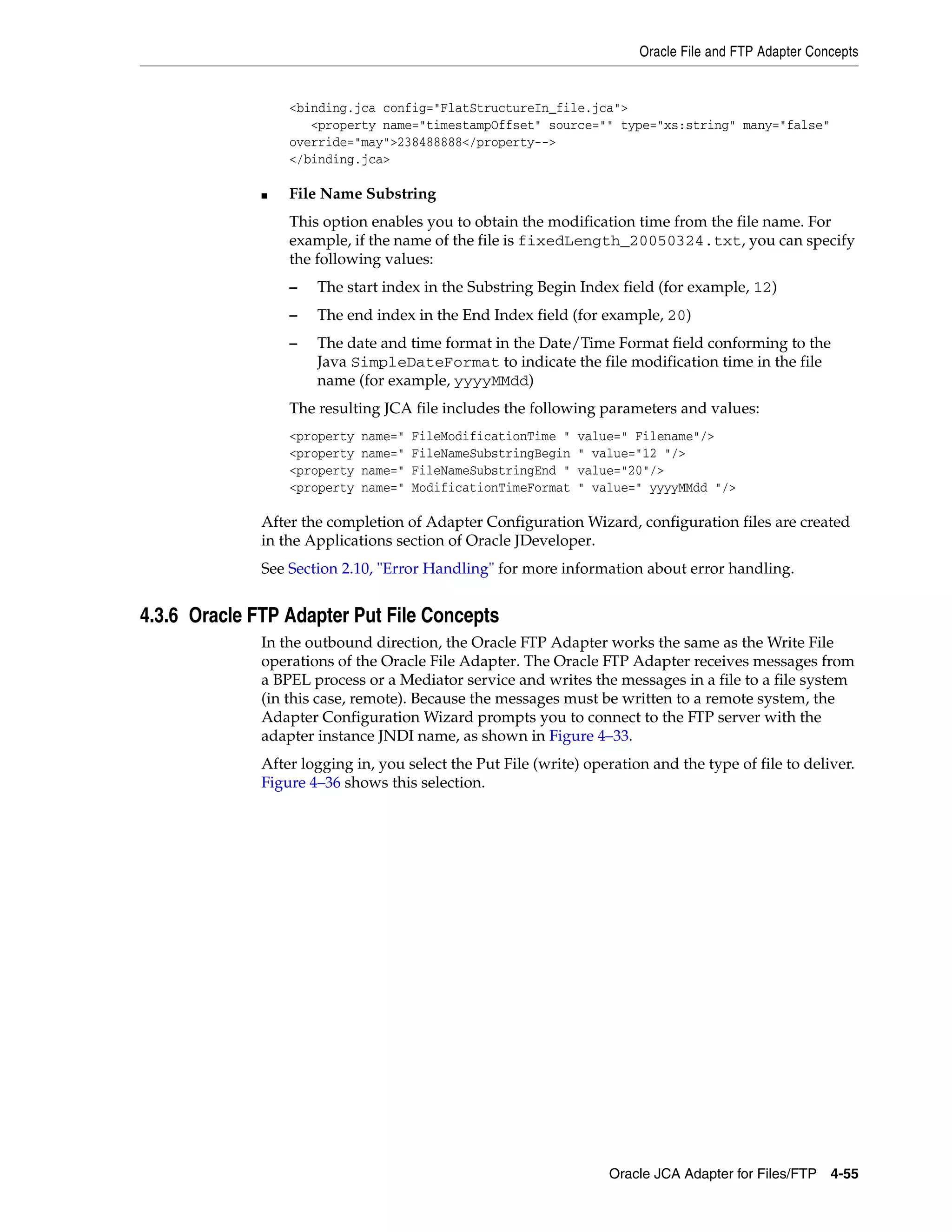 Oracle File and FTP Adapter Concepts
Oracle JCA Adapter for Files/FTP 4-55
<binding.jca config="FlatStructureIn_file.jca">
<property name="timestampOffset" source="" type="xs:string" many="false"
override="may">238488888</property-->
</binding.jca>
■ File Name Substring
This option enables you to obtain the modification time from the file name. For
example, if the name of the file is fixedLength_20050324.txt, you can specify
the following values:
– The start index in the Substring Begin Index field (for example, 12)
– The end index in the End Index field (for example, 20)
– The date and time format in the Date/Time Format field conforming to the
Java SimpleDateFormat to indicate the file modification time in the file
name (for example, yyyyMMdd)
The resulting JCA file includes the following parameters and values:
<property name=" FileModificationTime " value=" Filename"/>
<property name=" FileNameSubstringBegin " value="12 "/>
<property name=" FileNameSubstringEnd " value="20"/>
<property name=" ModificationTimeFormat " value=" yyyyMMdd "/>
After the completion of Adapter Configuration Wizard, configuration files are created
in the Applications section of Oracle JDeveloper.
See Section 2.10, "Error Handling" for more information about error handling.
4.3.6 Oracle FTP Adapter Put File Concepts
In the outbound direction, the Oracle FTP Adapter works the same as the Write File
operations of the Oracle File Adapter. The Oracle FTP Adapter receives messages from
a BPEL process or a Mediator service and writes the messages in a file to a file system
(in this case, remote). Because the messages must be written to a remote system, the
Adapter Configuration Wizard prompts you to connect to the FTP server with the
adapter instance JNDI name, as shown in Figure 4–33.
After logging in, you select the Put File (write) operation and the type of file to deliver.
Figure 4–36 shows this selection.
 