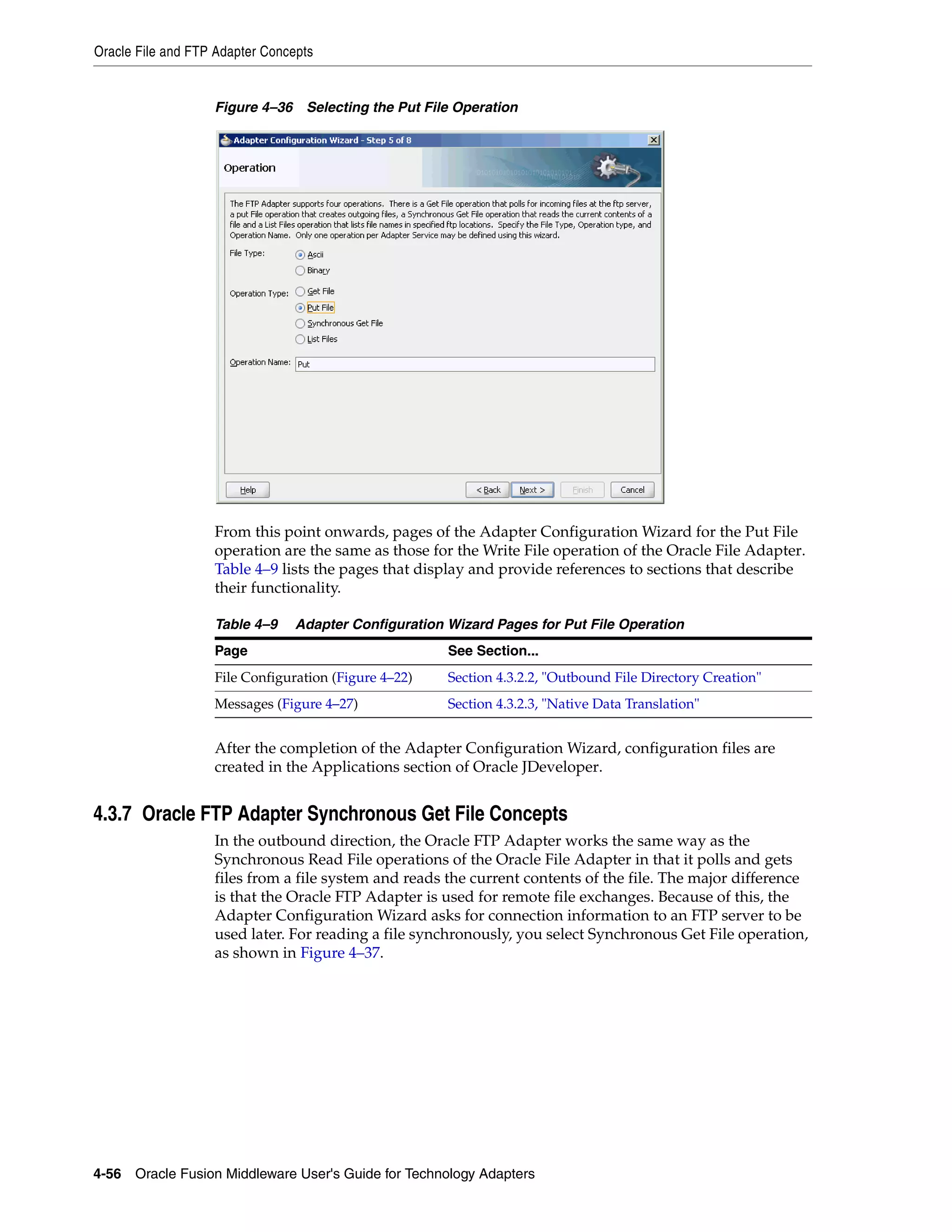 Oracle File and FTP Adapter Concepts
4-56 Oracle Fusion Middleware User's Guide for Technology Adapters
Figure 4–36 Selecting the Put File Operation
From this point onwards, pages of the Adapter Configuration Wizard for the Put File
operation are the same as those for the Write File operation of the Oracle File Adapter.
Table 4–9 lists the pages that display and provide references to sections that describe
their functionality.
After the completion of the Adapter Configuration Wizard, configuration files are
created in the Applications section of Oracle JDeveloper.
4.3.7 Oracle FTP Adapter Synchronous Get File Concepts
In the outbound direction, the Oracle FTP Adapter works the same way as the
Synchronous Read File operations of the Oracle File Adapter in that it polls and gets
files from a file system and reads the current contents of the file. The major difference
is that the Oracle FTP Adapter is used for remote file exchanges. Because of this, the
Adapter Configuration Wizard asks for connection information to an FTP server to be
used later. For reading a file synchronously, you select Synchronous Get File operation,
as shown in Figure 4–37.
Table 4–9 Adapter Configuration Wizard Pages for Put File Operation
Page See Section...
File Configuration (Figure 4–22) Section 4.3.2.2, "Outbound File Directory Creation"
Messages (Figure 4–27) Section 4.3.2.3, "Native Data Translation"
 