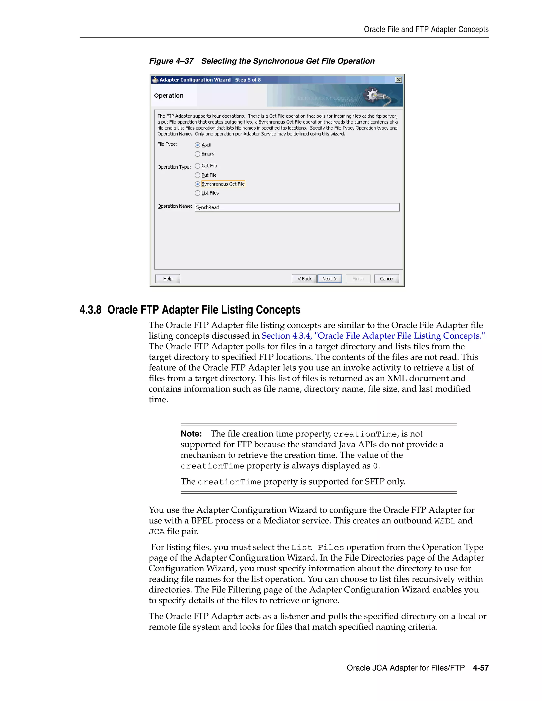 Oracle File and FTP Adapter Concepts
Oracle JCA Adapter for Files/FTP 4-57
Figure 4–37 Selecting the Synchronous Get File Operation
4.3.8 Oracle FTP Adapter File Listing Concepts
The Oracle FTP Adapter file listing concepts are similar to the Oracle File Adapter file
listing concepts discussed in Section 4.3.4, "Oracle File Adapter File Listing Concepts."
The Oracle FTP Adapter polls for files in a target directory and lists files from the
target directory to specified FTP locations. The contents of the files are not read. This
feature of the Oracle FTP Adapter lets you use an invoke activity to retrieve a list of
files from a target directory. This list of files is returned as an XML document and
contains information such as file name, directory name, file size, and last modified
time.
You use the Adapter Configuration Wizard to configure the Oracle FTP Adapter for
use with a BPEL process or a Mediator service. This creates an outbound WSDL and
JCA file pair.
For listing files, you must select the List Files operation from the Operation Type
page of the Adapter Configuration Wizard. In the File Directories page of the Adapter
Configuration Wizard, you must specify information about the directory to use for
reading file names for the list operation. You can choose to list files recursively within
directories. The File Filtering page of the Adapter Configuration Wizard enables you
to specify details of the files to retrieve or ignore.
The Oracle FTP Adapter acts as a listener and polls the specified directory on a local or
remote file system and looks for files that match specified naming criteria.
Note: The file creation time property, creationTime, is not
supported for FTP because the standard Java APIs do not provide a
mechanism to retrieve the creation time. The value of the
creationTime property is always displayed as 0.
The creationTime property is supported for SFTP only.
 