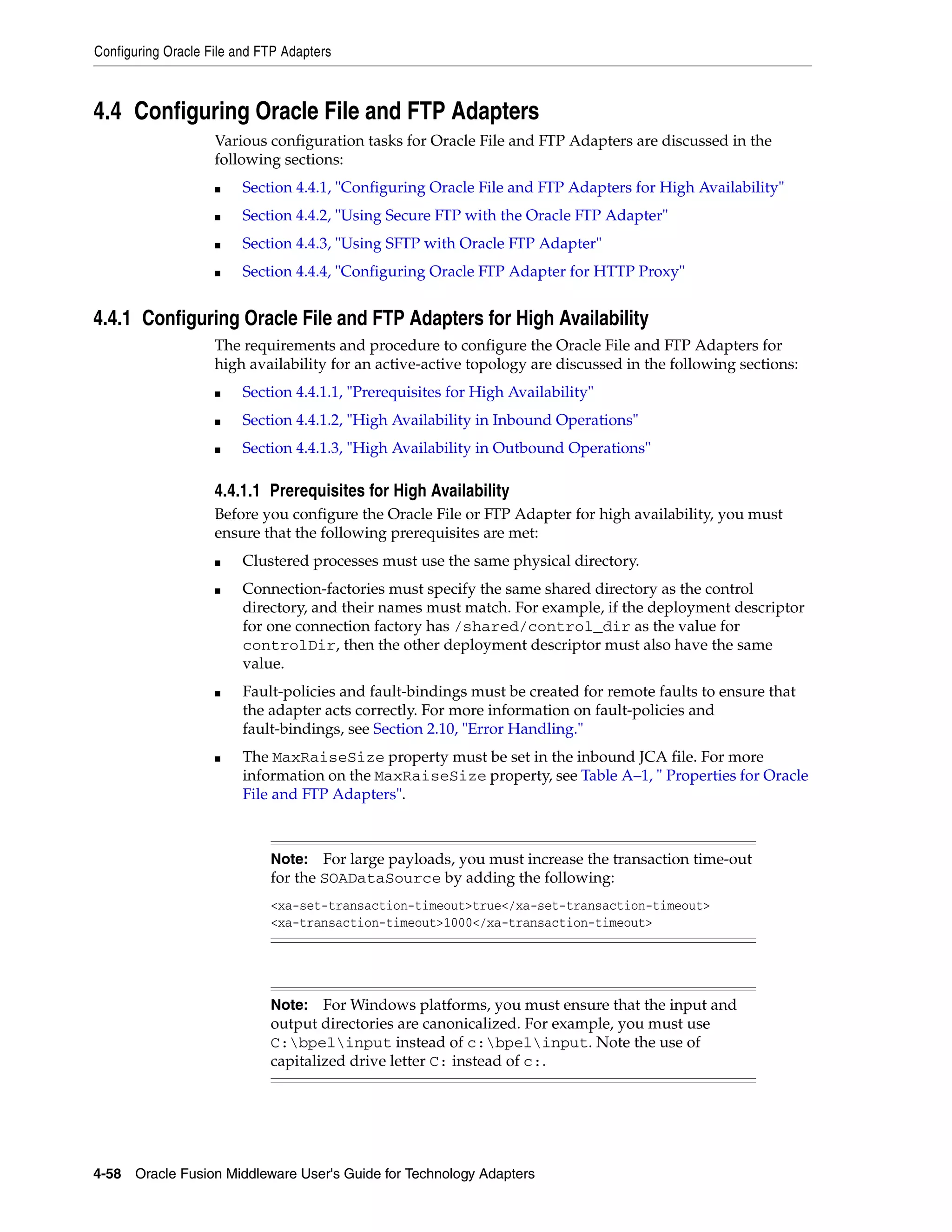 Configuring Oracle File and FTP Adapters
4-58 Oracle Fusion Middleware User's Guide for Technology Adapters
4.4 Configuring Oracle File and FTP Adapters
Various configuration tasks for Oracle File and FTP Adapters are discussed in the
following sections:
■ Section 4.4.1, "Configuring Oracle File and FTP Adapters for High Availability"
■ Section 4.4.2, "Using Secure FTP with the Oracle FTP Adapter"
■ Section 4.4.3, "Using SFTP with Oracle FTP Adapter"
■ Section 4.4.4, "Configuring Oracle FTP Adapter for HTTP Proxy"
4.4.1 Configuring Oracle File and FTP Adapters for High Availability
The requirements and procedure to configure the Oracle File and FTP Adapters for
high availability for an active-active topology are discussed in the following sections:
■ Section 4.4.1.1, "Prerequisites for High Availability"
■ Section 4.4.1.2, "High Availability in Inbound Operations"
■ Section 4.4.1.3, "High Availability in Outbound Operations"
4.4.1.1 Prerequisites for High Availability
Before you configure the Oracle File or FTP Adapter for high availability, you must
ensure that the following prerequisites are met:
■ Clustered processes must use the same physical directory.
■ Connection-factories must specify the same shared directory as the control
directory, and their names must match. For example, if the deployment descriptor
for one connection factory has /shared/control_dir as the value for
controlDir, then the other deployment descriptor must also have the same
value.
■ Fault-policies and fault-bindings must be created for remote faults to ensure that
the adapter acts correctly. For more information on fault-policies and
fault-bindings, see Section 2.10, "Error Handling."
■ The MaxRaiseSize property must be set in the inbound JCA file. For more
information on the MaxRaiseSize property, see Table A–1, " Properties for Oracle
File and FTP Adapters".
Note: For large payloads, you must increase the transaction time-out
for the SOADataSource by adding the following:
<xa-set-transaction-timeout>true</xa-set-transaction-timeout>
<xa-transaction-timeout>1000</xa-transaction-timeout>
Note: For Windows platforms, you must ensure that the input and
output directories are canonicalized. For example, you must use
C:bpelinput instead of c:bpelinput. Note the use of
capitalized drive letter C: instead of c:.
 