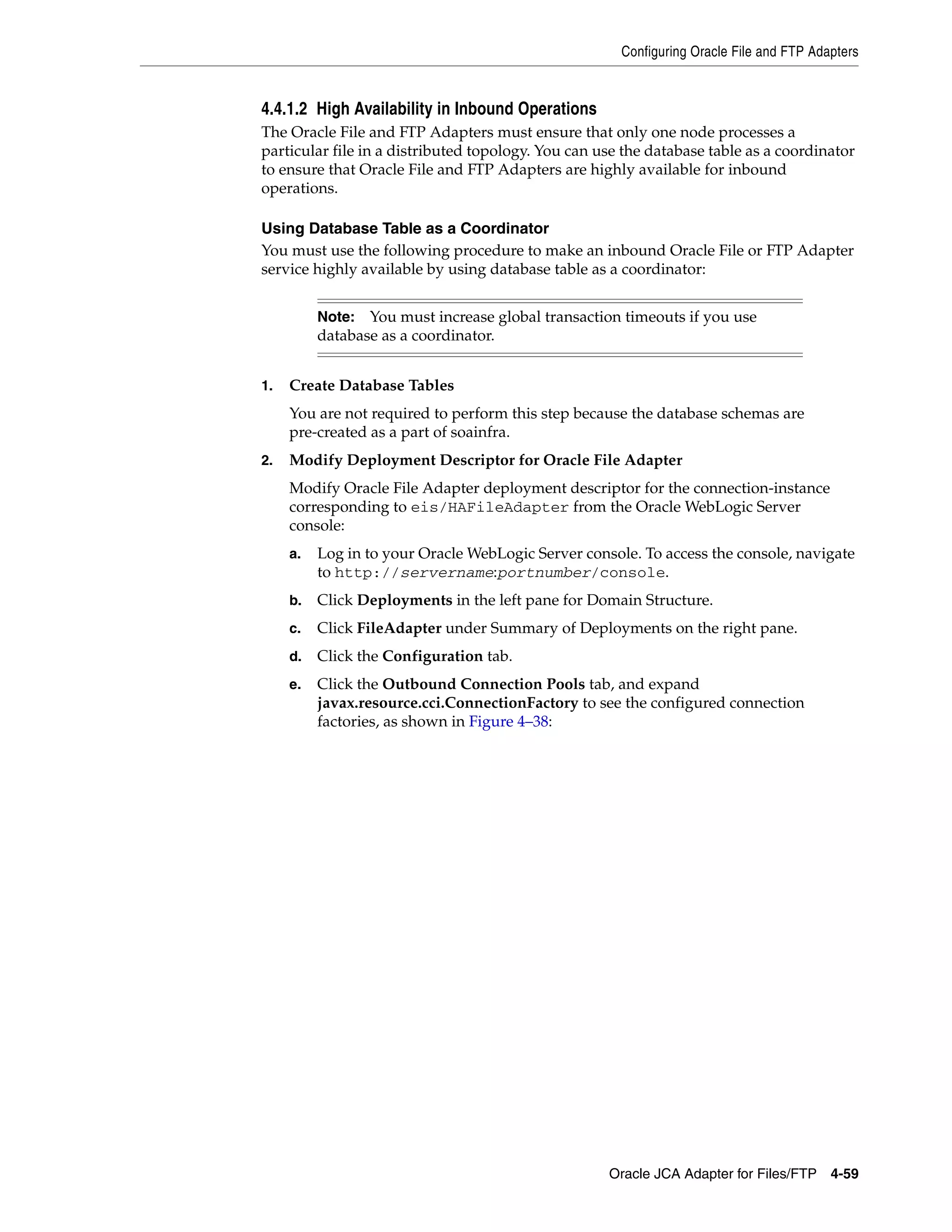 Configuring Oracle File and FTP Adapters
Oracle JCA Adapter for Files/FTP 4-59
4.4.1.2 High Availability in Inbound Operations
The Oracle File and FTP Adapters must ensure that only one node processes a
particular file in a distributed topology. You can use the database table as a coordinator
to ensure that Oracle File and FTP Adapters are highly available for inbound
operations.
Using Database Table as a Coordinator
You must use the following procedure to make an inbound Oracle File or FTP Adapter
service highly available by using database table as a coordinator:
1. Create Database Tables
You are not required to perform this step because the database schemas are
pre-created as a part of soainfra.
2. Modify Deployment Descriptor for Oracle File Adapter
Modify Oracle File Adapter deployment descriptor for the connection-instance
corresponding to eis/HAFileAdapter from the Oracle WebLogic Server
console:
a. Log in to your Oracle WebLogic Server console. To access the console, navigate
to http://servername:portnumber/console.
b. Click Deployments in the left pane for Domain Structure.
c. Click FileAdapter under Summary of Deployments on the right pane.
d. Click the Configuration tab.
e. Click the Outbound Connection Pools tab, and expand
javax.resource.cci.ConnectionFactory to see the configured connection
factories, as shown in Figure 4–38:
Note: You must increase global transaction timeouts if you use
database as a coordinator.
 