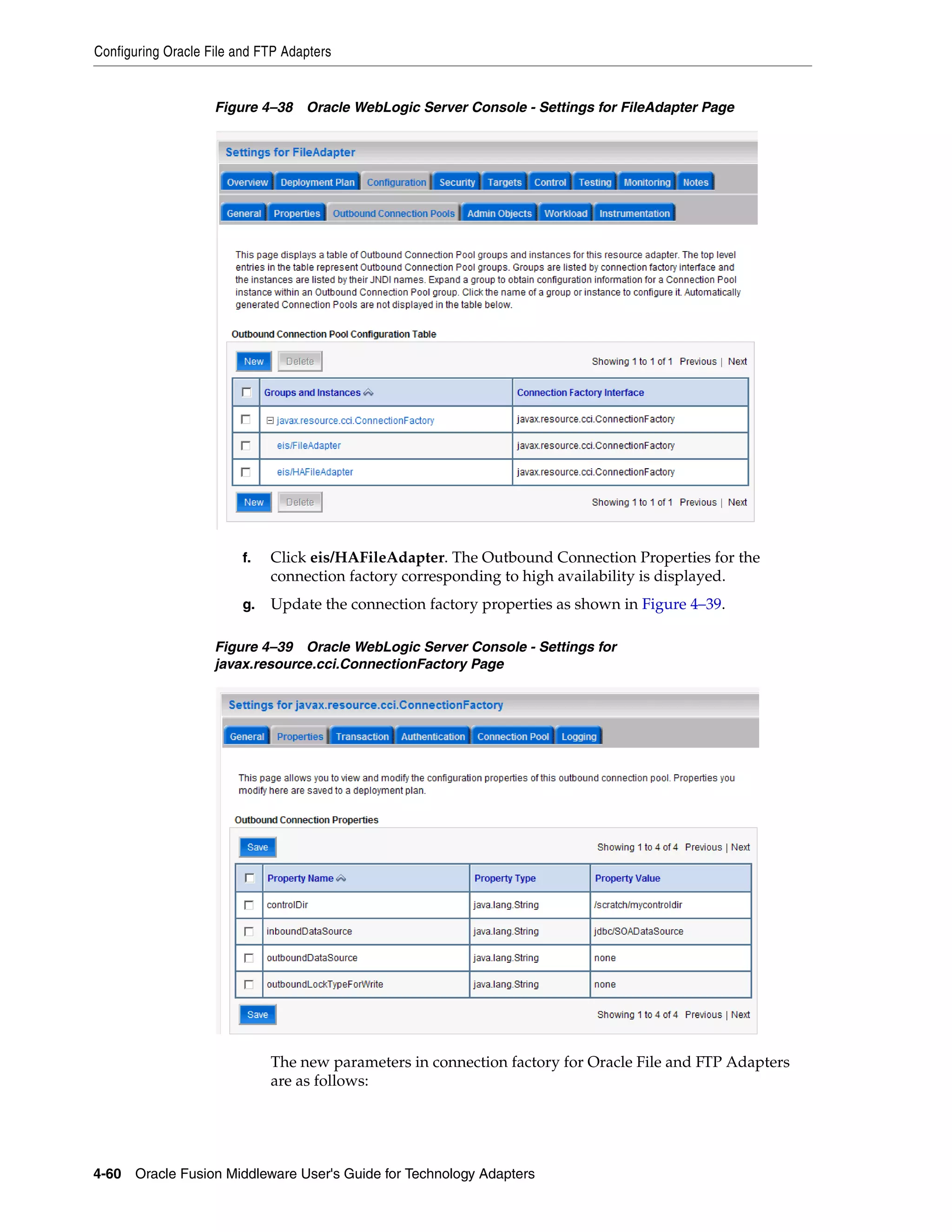 Configuring Oracle File and FTP Adapters
4-60 Oracle Fusion Middleware User's Guide for Technology Adapters
Figure 4–38 Oracle WebLogic Server Console - Settings for FileAdapter Page
f. Click eis/HAFileAdapter. The Outbound Connection Properties for the
connection factory corresponding to high availability is displayed.
g. Update the connection factory properties as shown in Figure 4–39.
Figure 4–39 Oracle WebLogic Server Console - Settings for
javax.resource.cci.ConnectionFactory Page
The new parameters in connection factory for Oracle File and FTP Adapters
are as follows:
 