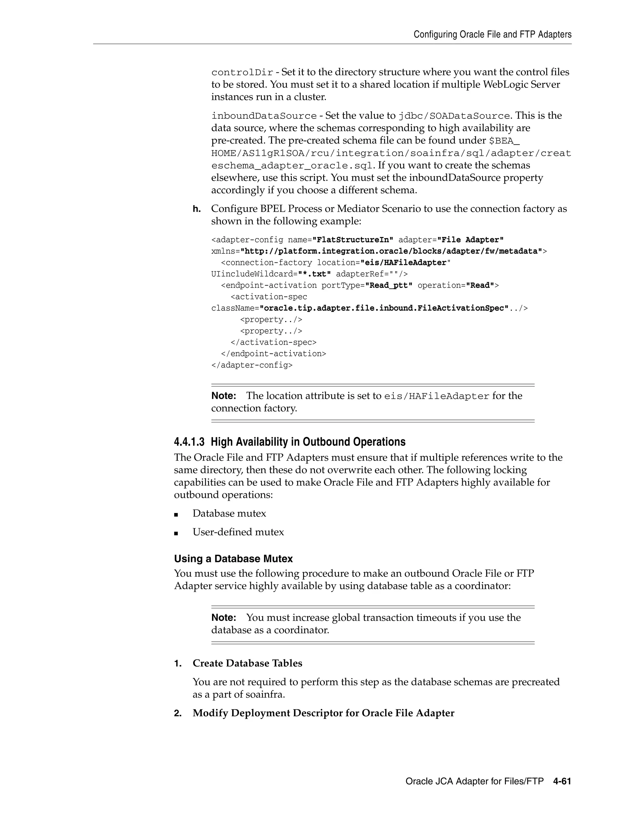 Configuring Oracle File and FTP Adapters
Oracle JCA Adapter for Files/FTP 4-61
controlDir - Set it to the directory structure where you want the control files
to be stored. You must set it to a shared location if multiple WebLogic Server
instances run in a cluster.
inboundDataSource - Set the value to jdbc/SOADataSource. This is the
data source, where the schemas corresponding to high availability are
pre-created. The pre-created schema file can be found under $BEA_
HOME/AS11gR1SOA/rcu/integration/soainfra/sql/adapter/creat
eschema_adapter_oracle.sql. If you want to create the schemas
elsewhere, use this script. You must set the inboundDataSource property
accordingly if you choose a different schema.
h. Configure BPEL Process or Mediator Scenario to use the connection factory as
shown in the following example:
<adapter-config name="FlatStructureIn" adapter="File Adapter"
xmlns="http://platform.integration.oracle/blocks/adapter/fw/metadata">
<connection-factory location="eis/HAFileAdapter"
UIincludeWildcard="*.txt" adapterRef=""/>
<endpoint-activation portType="Read_ptt" operation="Read">
<activation-spec
className="oracle.tip.adapter.file.inbound.FileActivationSpec"../>
<property../>
<property../>
</activation-spec>
</endpoint-activation>
</adapter-config>
4.4.1.3 High Availability in Outbound Operations
The Oracle File and FTP Adapters must ensure that if multiple references write to the
same directory, then these do not overwrite each other. The following locking
capabilities can be used to make Oracle File and FTP Adapters highly available for
outbound operations:
■ Database mutex
■ User-defined mutex
Using a Database Mutex
You must use the following procedure to make an outbound Oracle File or FTP
Adapter service highly available by using database table as a coordinator:
1. Create Database Tables
You are not required to perform this step as the database schemas are precreated
as a part of soainfra.
2. Modify Deployment Descriptor for Oracle File Adapter
Note: The location attribute is set to eis/HAFileAdapter for the
connection factory.
Note: You must increase global transaction timeouts if you use the
database as a coordinator.
 