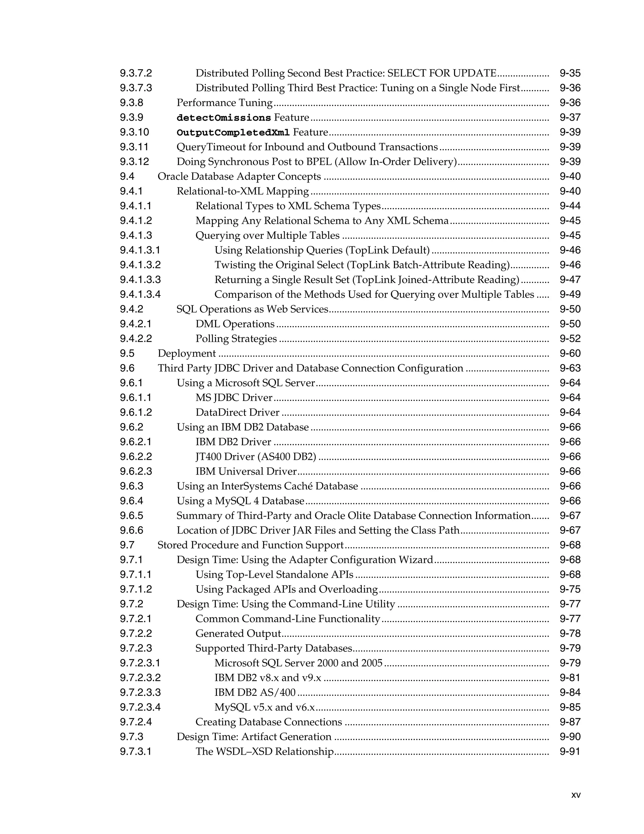 xv
9.3.7.2 Distributed Polling Second Best Practice: SELECT FOR UPDATE.................... 9-35
9.3.7.3 Distributed Polling Third Best Practice: Tuning on a Single Node First........... 9-36
9.3.8 Performance Tuning......................................................................................................... 9-36
9.3.9 detectOmissions Feature........................................................................................... 9-37
9.3.10 OutputCompletedXml Feature.................................................................................... 9-39
9.3.11 QueryTimeout for Inbound and Outbound Transactions.......................................... 9-39
9.3.12 Doing Synchronous Post to BPEL (Allow In-Order Delivery)................................... 9-39
9.4 Oracle Database Adapter Concepts ...................................................................................... 9-40
9.4.1 Relational-to-XML Mapping........................................................................................... 9-40
9.4.1.1 Relational Types to XML Schema Types................................................................ 9-44
9.4.1.2 Mapping Any Relational Schema to Any XML Schema...................................... 9-45
9.4.1.3 Querying over Multiple Tables ............................................................................... 9-45
9.4.1.3.1 Using Relationship Queries (TopLink Default)............................................. 9-46
9.4.1.3.2 Twisting the Original Select (TopLink Batch-Attribute Reading)............... 9-46
9.4.1.3.3 Returning a Single Result Set (TopLink Joined-Attribute Reading)........... 9-47
9.4.1.3.4 Comparison of the Methods Used for Querying over Multiple Tables ..... 9-49
9.4.2 SQL Operations as Web Services.................................................................................... 9-50
9.4.2.1 DML Operations........................................................................................................ 9-50
9.4.2.2 Polling Strategies ....................................................................................................... 9-52
9.5 Deployment .............................................................................................................................. 9-60
9.6 Third Party JDBC Driver and Database Connection Configuration ................................ 9-63
9.6.1 Using a Microsoft SQL Server......................................................................................... 9-64
9.6.1.1 MS JDBC Driver......................................................................................................... 9-64
9.6.1.2 DataDirect Driver ...................................................................................................... 9-64
9.6.2 Using an IBM DB2 Database........................................................................................... 9-66
9.6.2.1 IBM DB2 Driver ......................................................................................................... 9-66
9.6.2.2 JT400 Driver (AS400 DB2) ........................................................................................ 9-66
9.6.2.3 IBM Universal Driver................................................................................................ 9-66
9.6.3 Using an InterSystems Caché Database ........................................................................ 9-66
9.6.4 Using a MySQL 4 Database............................................................................................. 9-66
9.6.5 Summary of Third-Party and Oracle Olite Database Connection Information....... 9-67
9.6.6 Location of JDBC Driver JAR Files and Setting the Class Path.................................. 9-67
9.7 Stored Procedure and Function Support.............................................................................. 9-68
9.7.1 Design Time: Using the Adapter Configuration Wizard............................................ 9-68
9.7.1.1 Using Top-Level Standalone APIs .......................................................................... 9-68
9.7.1.2 Using Packaged APIs and Overloading................................................................. 9-75
9.7.2 Design Time: Using the Command-Line Utility .......................................................... 9-77
9.7.2.1 Common Command-Line Functionality................................................................ 9-77
9.7.2.2 Generated Output...................................................................................................... 9-78
9.7.2.3 Supported Third-Party Databases........................................................................... 9-79
9.7.2.3.1 Microsoft SQL Server 2000 and 2005............................................................... 9-79
9.7.2.3.2 IBM DB2 v8.x and v9.x ...................................................................................... 9-81
9.7.2.3.3 IBM DB2 AS/400 ................................................................................................ 9-84
9.7.2.3.4 MySQL v5.x and v6.x......................................................................................... 9-85
9.7.2.4 Creating Database Connections .............................................................................. 9-87
9.7.3 Design Time: Artifact Generation .................................................................................. 9-90
9.7.3.1 The WSDL–XSD Relationship.................................................................................. 9-91
 