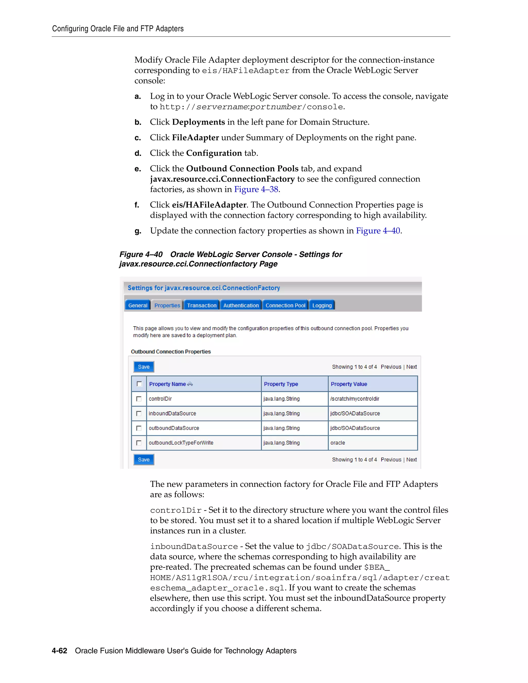 Configuring Oracle File and FTP Adapters
4-62 Oracle Fusion Middleware User's Guide for Technology Adapters
Modify Oracle File Adapter deployment descriptor for the connection-instance
corresponding to eis/HAFileAdapter from the Oracle WebLogic Server
console:
a. Log in to your Oracle WebLogic Server console. To access the console, navigate
to http://servername:portnumber/console.
b. Click Deployments in the left pane for Domain Structure.
c. Click FileAdapter under Summary of Deployments on the right pane.
d. Click the Configuration tab.
e. Click the Outbound Connection Pools tab, and expand
javax.resource.cci.ConnectionFactory to see the configured connection
factories, as shown in Figure 4–38.
f. Click eis/HAFileAdapter. The Outbound Connection Properties page is
displayed with the connection factory corresponding to high availability.
g. Update the connection factory properties as shown in Figure 4–40.
Figure 4–40 Oracle WebLogic Server Console - Settings for
javax.resource.cci.Connectionfactory Page
The new parameters in connection factory for Oracle File and FTP Adapters
are as follows:
controlDir - Set it to the directory structure where you want the control files
to be stored. You must set it to a shared location if multiple WebLogic Server
instances run in a cluster.
inboundDataSource - Set the value to jdbc/SOADataSource. This is the
data source, where the schemas corresponding to high availability are
pre-reated. The precreated schemas can be found under $BEA_
HOME/AS11gR1SOA/rcu/integration/soainfra/sql/adapter/creat
eschema_adapter_oracle.sql. If you want to create the schemas
elsewhere, then use this script. You must set the inboundDataSource property
accordingly if you choose a different schema.
 