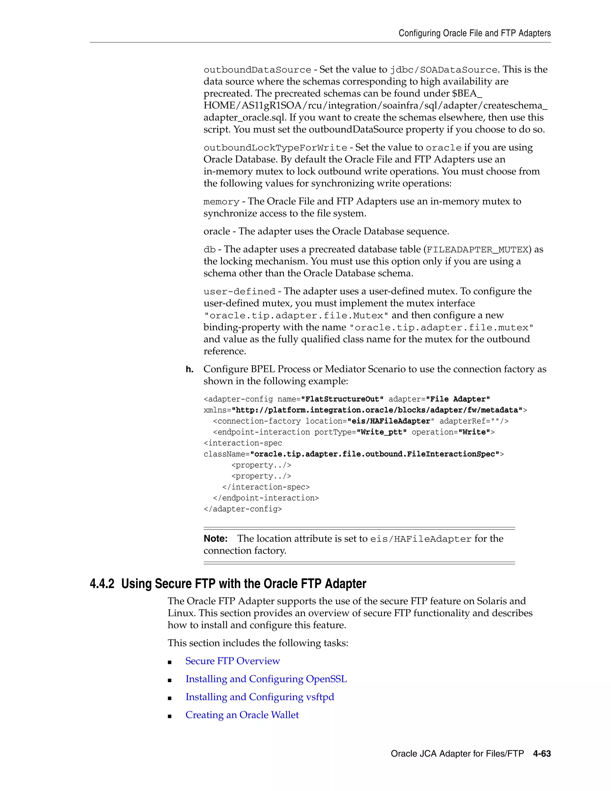 Configuring Oracle File and FTP Adapters
Oracle JCA Adapter for Files/FTP 4-63
outboundDataSource - Set the value to jdbc/SOADataSource. This is the
data source where the schemas corresponding to high availability are
precreated. The precreated schemas can be found under $BEA_
HOME/AS11gR1SOA/rcu/integration/soainfra/sql/adapter/createschema_
adapter_oracle.sql. If you want to create the schemas elsewhere, then use this
script. You must set the outboundDataSource property if you choose to do so.
outboundLockTypeForWrite - Set the value to oracle if you are using
Oracle Database. By default the Oracle File and FTP Adapters use an
in-memory mutex to lock outbound write operations. You must choose from
the following values for synchronizing write operations:
memory - The Oracle File and FTP Adapters use an in-memory mutex to
synchronize access to the file system.
oracle - The adapter uses the Oracle Database sequence.
db - The adapter uses a precreated database table (FILEADAPTER_MUTEX) as
the locking mechanism. You must use this option only if you are using a
schema other than the Oracle Database schema.
user-defined - The adapter uses a user-defined mutex. To configure the
user-defined mutex, you must implement the mutex interface
"oracle.tip.adapter.file.Mutex" and then configure a new
binding-property with the name "oracle.tip.adapter.file.mutex"
and value as the fully qualified class name for the mutex for the outbound
reference.
h. Configure BPEL Process or Mediator Scenario to use the connection factory as
shown in the following example:
<adapter-config name="FlatStructureOut" adapter="File Adapter"
xmlns="http://platform.integration.oracle/blocks/adapter/fw/metadata">
<connection-factory location="eis/HAFileAdapter" adapterRef=""/>
<endpoint-interaction portType="Write_ptt" operation="Write">
<interaction-spec
className="oracle.tip.adapter.file.outbound.FileInteractionSpec">
<property../>
<property../>
</interaction-spec>
</endpoint-interaction>
</adapter-config>
4.4.2 Using Secure FTP with the Oracle FTP Adapter
The Oracle FTP Adapter supports the use of the secure FTP feature on Solaris and
Linux. This section provides an overview of secure FTP functionality and describes
how to install and configure this feature.
This section includes the following tasks:
■ Secure FTP Overview
■ Installing and Configuring OpenSSL
■ Installing and Configuring vsftpd
■ Creating an Oracle Wallet
Note: The location attribute is set to eis/HAFileAdapter for the
connection factory.
 