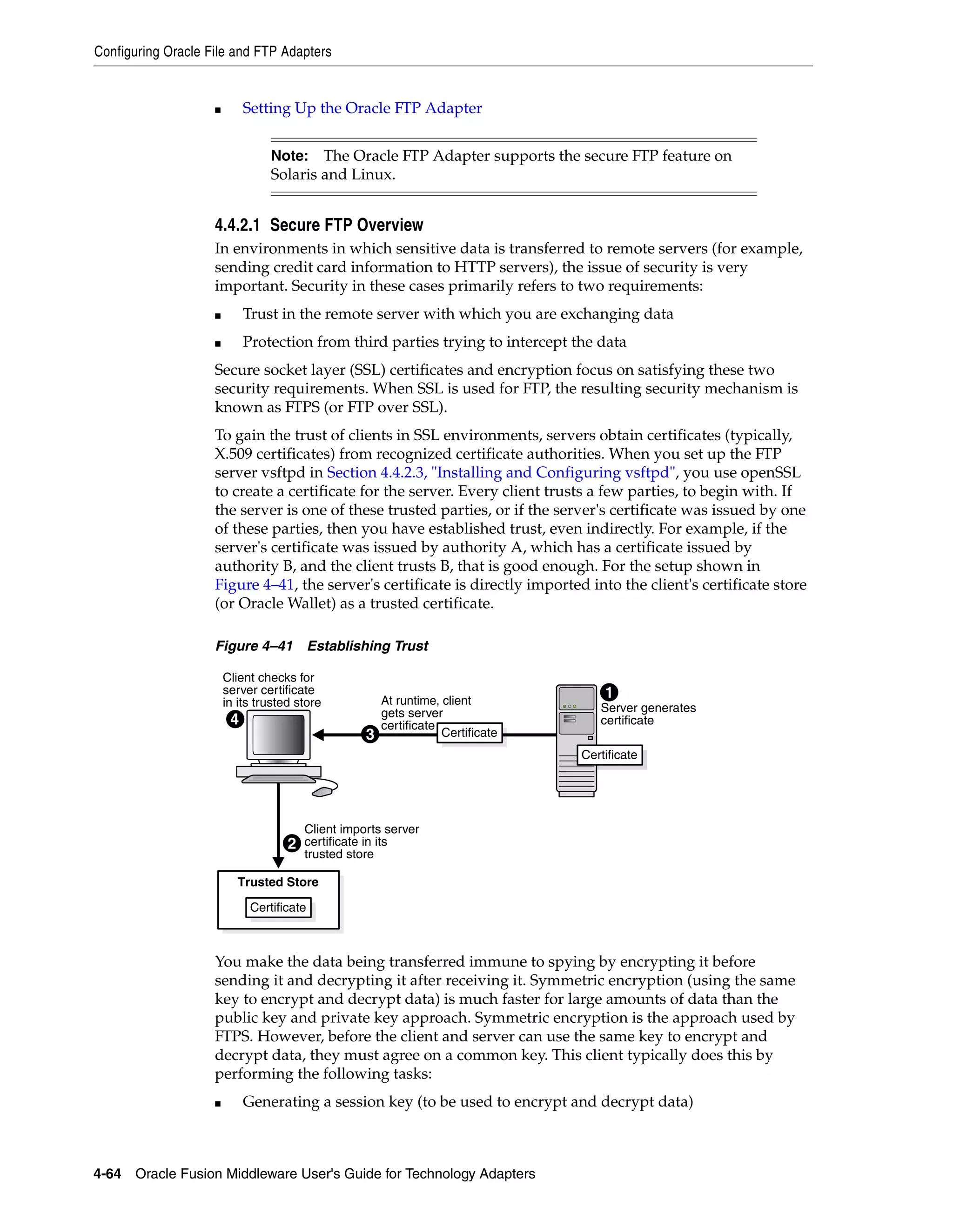 Configuring Oracle File and FTP Adapters
4-64 Oracle Fusion Middleware User's Guide for Technology Adapters
■ Setting Up the Oracle FTP Adapter
4.4.2.1 Secure FTP Overview
In environments in which sensitive data is transferred to remote servers (for example,
sending credit card information to HTTP servers), the issue of security is very
important. Security in these cases primarily refers to two requirements:
■ Trust in the remote server with which you are exchanging data
■ Protection from third parties trying to intercept the data
Secure socket layer (SSL) certificates and encryption focus on satisfying these two
security requirements. When SSL is used for FTP, the resulting security mechanism is
known as FTPS (or FTP over SSL).
To gain the trust of clients in SSL environments, servers obtain certificates (typically,
X.509 certificates) from recognized certificate authorities. When you set up the FTP
server vsftpd in Section 4.4.2.3, "Installing and Configuring vsftpd", you use openSSL
to create a certificate for the server. Every client trusts a few parties, to begin with. If
the server is one of these trusted parties, or if the server's certificate was issued by one
of these parties, then you have established trust, even indirectly. For example, if the
server's certificate was issued by authority A, which has a certificate issued by
authority B, and the client trusts B, that is good enough. For the setup shown in
Figure 4–41, the server's certificate is directly imported into the client's certificate store
(or Oracle Wallet) as a trusted certificate.
Figure 4–41 Establishing Trust
You make the data being transferred immune to spying by encrypting it before
sending it and decrypting it after receiving it. Symmetric encryption (using the same
key to encrypt and decrypt data) is much faster for large amounts of data than the
public key and private key approach. Symmetric encryption is the approach used by
FTPS. However, before the client and server can use the same key to encrypt and
decrypt data, they must agree on a common key. This client typically does this by
performing the following tasks:
■ Generating a session key (to be used to encrypt and decrypt data)
Note: The Oracle FTP Adapter supports the secure FTP feature on
Solaris and Linux.
Trusted Store
3
At runtime, client
gets server
certificate
Certificate
4
Client checks for
server certificate
in its trusted store Server generates
certificate
1
Certificate
2
Client imports server
certificate in its
trusted store
Certificate
 