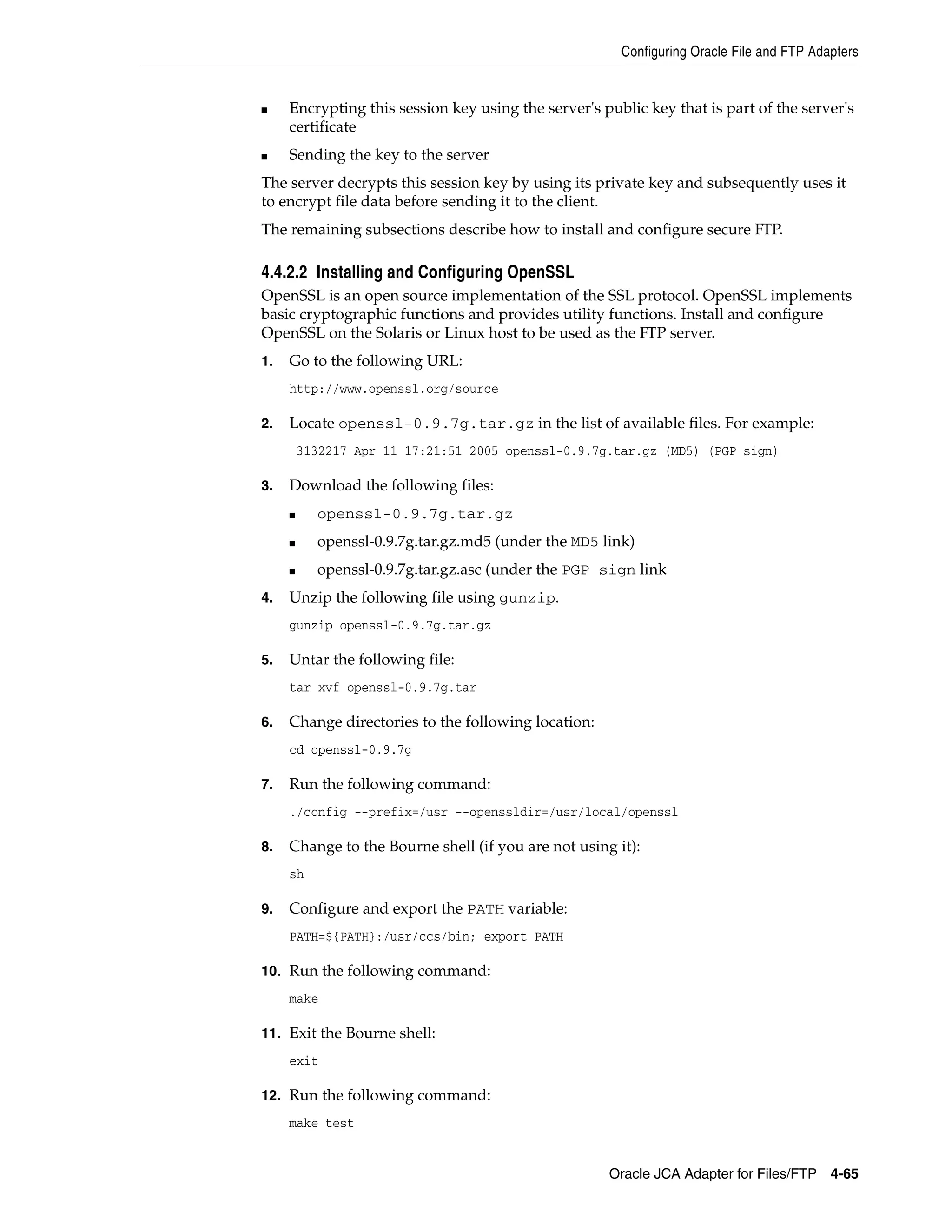 Configuring Oracle File and FTP Adapters
Oracle JCA Adapter for Files/FTP 4-65
■ Encrypting this session key using the server's public key that is part of the server's
certificate
■ Sending the key to the server
The server decrypts this session key by using its private key and subsequently uses it
to encrypt file data before sending it to the client.
The remaining subsections describe how to install and configure secure FTP.
4.4.2.2 Installing and Configuring OpenSSL
OpenSSL is an open source implementation of the SSL protocol. OpenSSL implements
basic cryptographic functions and provides utility functions. Install and configure
OpenSSL on the Solaris or Linux host to be used as the FTP server.
1. Go to the following URL:
http://www.openssl.org/source
2. Locate openssl-0.9.7g.tar.gz in the list of available files. For example:
3132217 Apr 11 17:21:51 2005 openssl-0.9.7g.tar.gz (MD5) (PGP sign)
3. Download the following files:
■ openssl-0.9.7g.tar.gz
■ openssl-0.9.7g.tar.gz.md5 (under the MD5 link)
■ openssl-0.9.7g.tar.gz.asc (under the PGP sign link
4. Unzip the following file using gunzip.
gunzip openssl-0.9.7g.tar.gz
5. Untar the following file:
tar xvf openssl-0.9.7g.tar
6. Change directories to the following location:
cd openssl-0.9.7g
7. Run the following command:
./config --prefix=/usr --openssldir=/usr/local/openssl
8. Change to the Bourne shell (if you are not using it):
sh
9. Configure and export the PATH variable:
PATH=${PATH}:/usr/ccs/bin; export PATH
10. Run the following command:
make
11. Exit the Bourne shell:
exit
12. Run the following command:
make test
 