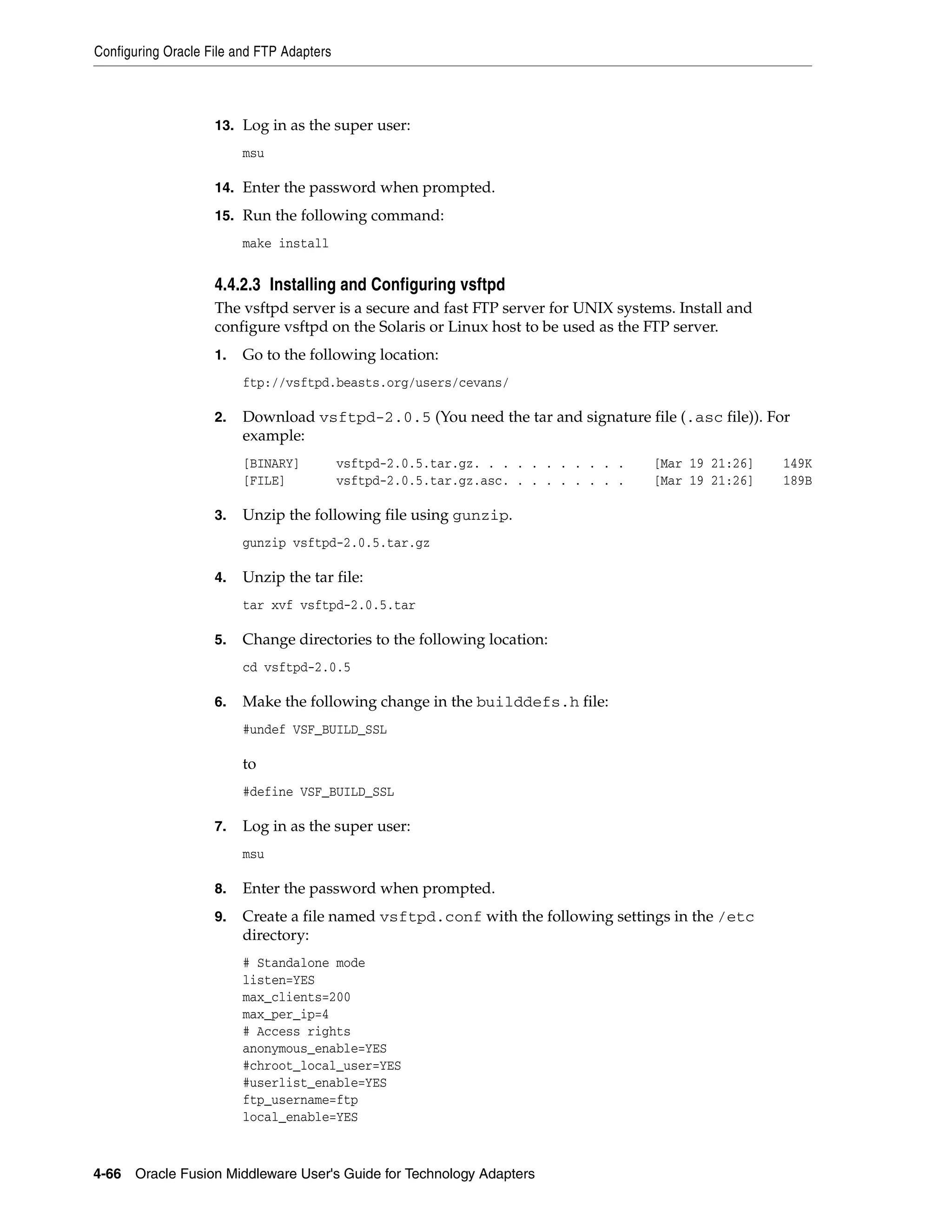 Configuring Oracle File and FTP Adapters
4-66 Oracle Fusion Middleware User's Guide for Technology Adapters
13. Log in as the super user:
msu
14. Enter the password when prompted.
15. Run the following command:
make install
4.4.2.3 Installing and Configuring vsftpd
The vsftpd server is a secure and fast FTP server for UNIX systems. Install and
configure vsftpd on the Solaris or Linux host to be used as the FTP server.
1. Go to the following location:
ftp://vsftpd.beasts.org/users/cevans/
2. Download vsftpd-2.0.5 (You need the tar and signature file (.asc file)). For
example:
[BINARY] vsftpd-2.0.5.tar.gz. . . . . . . . . . . [Mar 19 21:26] 149K
[FILE] vsftpd-2.0.5.tar.gz.asc. . . . . . . . . [Mar 19 21:26] 189B
3. Unzip the following file using gunzip.
gunzip vsftpd-2.0.5.tar.gz
4. Unzip the tar file:
tar xvf vsftpd-2.0.5.tar
5. Change directories to the following location:
cd vsftpd-2.0.5
6. Make the following change in the builddefs.h file:
#undef VSF_BUILD_SSL
to
#define VSF_BUILD_SSL
7. Log in as the super user:
msu
8. Enter the password when prompted.
9. Create a file named vsftpd.conf with the following settings in the /etc
directory:
# Standalone mode
listen=YES
max_clients=200
max_per_ip=4
# Access rights
anonymous_enable=YES
#chroot_local_user=YES
#userlist_enable=YES
ftp_username=ftp
local_enable=YES
 