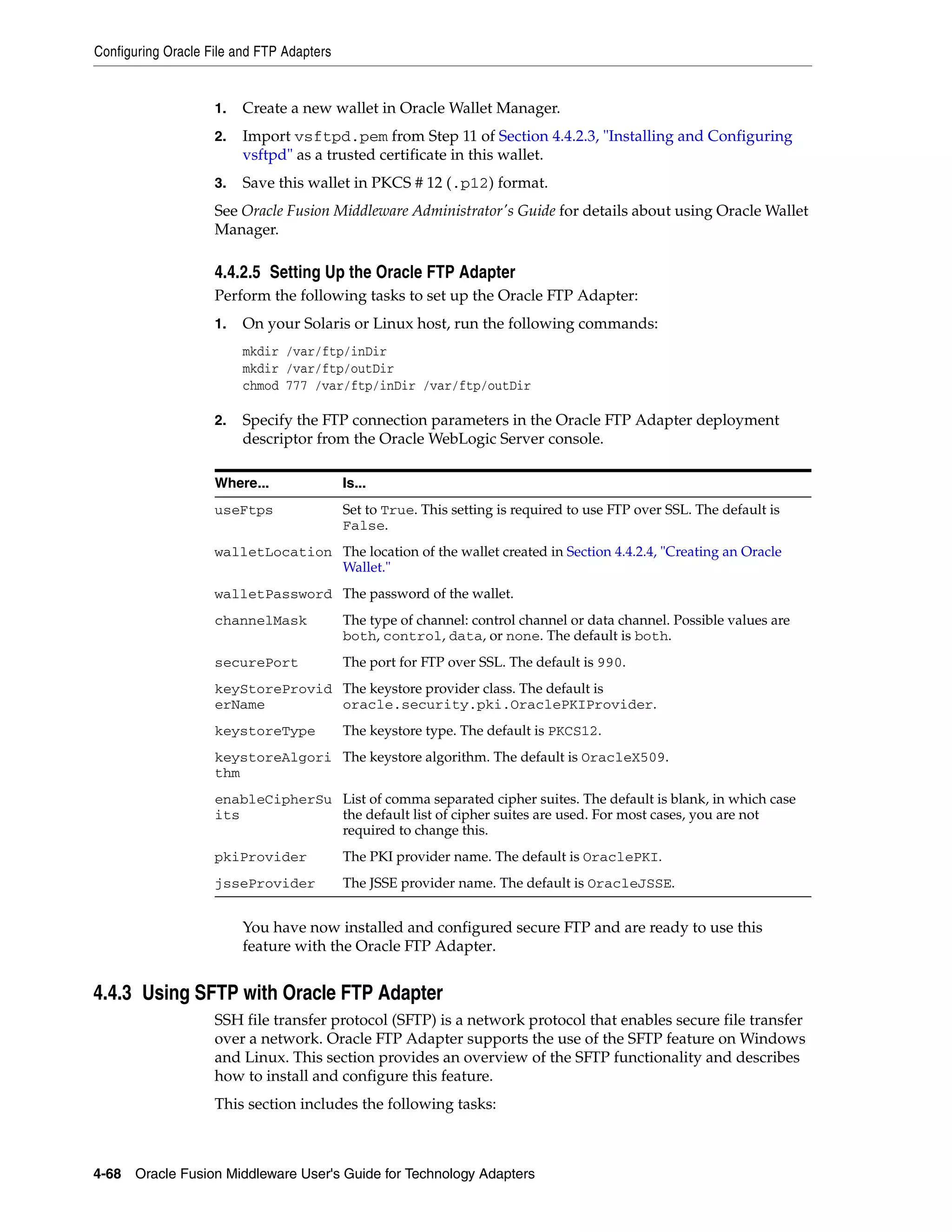 Configuring Oracle File and FTP Adapters
4-68 Oracle Fusion Middleware User's Guide for Technology Adapters
1. Create a new wallet in Oracle Wallet Manager.
2. Import vsftpd.pem from Step 11 of Section 4.4.2.3, "Installing and Configuring
vsftpd" as a trusted certificate in this wallet.
3. Save this wallet in PKCS # 12 (.p12) format.
See Oracle Fusion Middleware Administrator's Guide for details about using Oracle Wallet
Manager.
4.4.2.5 Setting Up the Oracle FTP Adapter
Perform the following tasks to set up the Oracle FTP Adapter:
1. On your Solaris or Linux host, run the following commands:
mkdir /var/ftp/inDir
mkdir /var/ftp/outDir
chmod 777 /var/ftp/inDir /var/ftp/outDir
2. Specify the FTP connection parameters in the Oracle FTP Adapter deployment
descriptor from the Oracle WebLogic Server console.
You have now installed and configured secure FTP and are ready to use this
feature with the Oracle FTP Adapter.
4.4.3 Using SFTP with Oracle FTP Adapter
SSH file transfer protocol (SFTP) is a network protocol that enables secure file transfer
over a network. Oracle FTP Adapter supports the use of the SFTP feature on Windows
and Linux. This section provides an overview of the SFTP functionality and describes
how to install and configure this feature.
This section includes the following tasks:
Where... Is...
useFtps Set to True. This setting is required to use FTP over SSL. The default is
False.
walletLocation The location of the wallet created in Section 4.4.2.4, "Creating an Oracle
Wallet."
walletPassword The password of the wallet.
channelMask The type of channel: control channel or data channel. Possible values are
both, control, data, or none. The default is both.
securePort The port for FTP over SSL. The default is 990.
keyStoreProvid
erName
The keystore provider class. The default is
oracle.security.pki.OraclePKIProvider.
keystoreType The keystore type. The default is PKCS12.
keystoreAlgori
thm
The keystore algorithm. The default is OracleX509.
enableCipherSu
its
List of comma separated cipher suites. The default is blank, in which case
the default list of cipher suites are used. For most cases, you are not
required to change this.
pkiProvider The PKI provider name. The default is OraclePKI.
jsseProvider The JSSE provider name. The default is OracleJSSE.
 