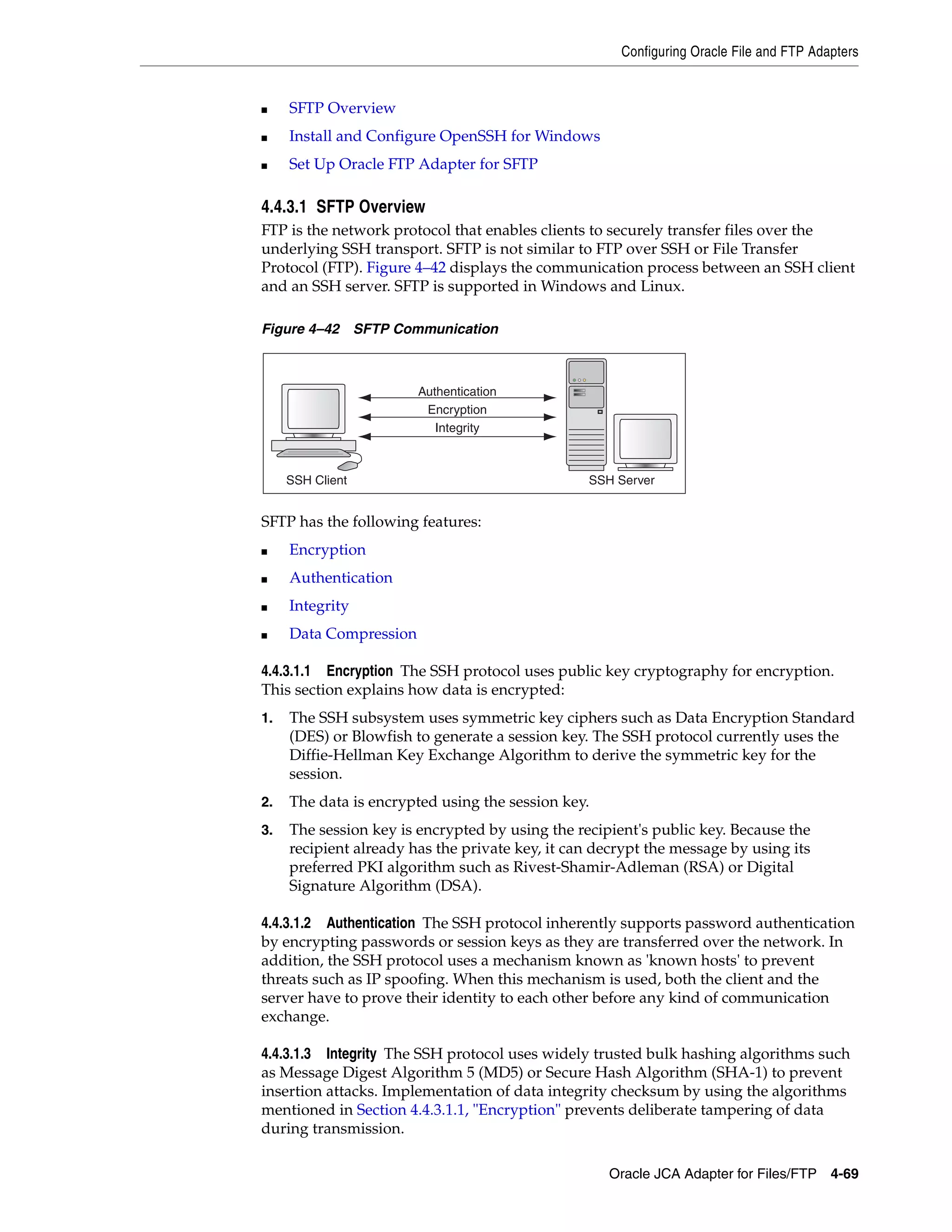 Configuring Oracle File and FTP Adapters
Oracle JCA Adapter for Files/FTP 4-69
■ SFTP Overview
■ Install and Configure OpenSSH for Windows
■ Set Up Oracle FTP Adapter for SFTP
4.4.3.1 SFTP Overview
FTP is the network protocol that enables clients to securely transfer files over the
underlying SSH transport. SFTP is not similar to FTP over SSH or File Transfer
Protocol (FTP). Figure 4–42 displays the communication process between an SSH client
and an SSH server. SFTP is supported in Windows and Linux.
Figure 4–42 SFTP Communication
SFTP has the following features:
■ Encryption
■ Authentication
■ Integrity
■ Data Compression
4.4.3.1.1 Encryption The SSH protocol uses public key cryptography for encryption.
This section explains how data is encrypted:
1. The SSH subsystem uses symmetric key ciphers such as Data Encryption Standard
(DES) or Blowfish to generate a session key. The SSH protocol currently uses the
Diffie-Hellman Key Exchange Algorithm to derive the symmetric key for the
session.
2. The data is encrypted using the session key.
3. The session key is encrypted by using the recipient's public key. Because the
recipient already has the private key, it can decrypt the message by using its
preferred PKI algorithm such as Rivest-Shamir-Adleman (RSA) or Digital
Signature Algorithm (DSA).
4.4.3.1.2 Authentication The SSH protocol inherently supports password authentication
by encrypting passwords or session keys as they are transferred over the network. In
addition, the SSH protocol uses a mechanism known as 'known hosts' to prevent
threats such as IP spoofing. When this mechanism is used, both the client and the
server have to prove their identity to each other before any kind of communication
exchange.
4.4.3.1.3 Integrity The SSH protocol uses widely trusted bulk hashing algorithms such
as Message Digest Algorithm 5 (MD5) or Secure Hash Algorithm (SHA-1) to prevent
insertion attacks. Implementation of data integrity checksum by using the algorithms
mentioned in Section 4.4.3.1.1, "Encryption" prevents deliberate tampering of data
during transmission.
SSH Client SSH Server
Integrity
Encryption
Authentication
 
