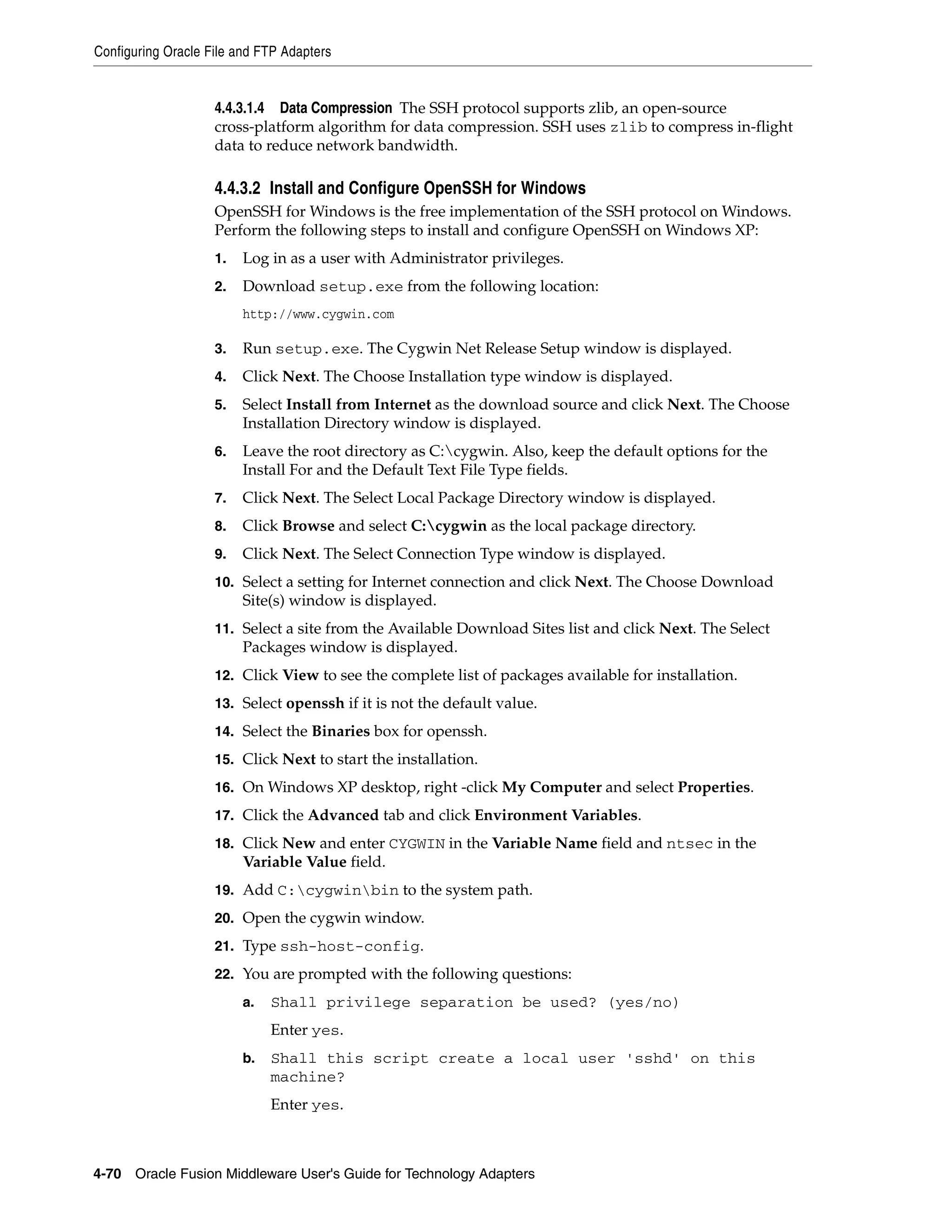 Configuring Oracle File and FTP Adapters
4-70 Oracle Fusion Middleware User's Guide for Technology Adapters
4.4.3.1.4 Data Compression The SSH protocol supports zlib, an open-source
cross-platform algorithm for data compression. SSH uses zlib to compress in-flight
data to reduce network bandwidth.
4.4.3.2 Install and Configure OpenSSH for Windows
OpenSSH for Windows is the free implementation of the SSH protocol on Windows.
Perform the following steps to install and configure OpenSSH on Windows XP:
1. Log in as a user with Administrator privileges.
2. Download setup.exe from the following location:
http://www.cygwin.com
3. Run setup.exe. The Cygwin Net Release Setup window is displayed.
4. Click Next. The Choose Installation type window is displayed.
5. Select Install from Internet as the download source and click Next. The Choose
Installation Directory window is displayed.
6. Leave the root directory as C:cygwin. Also, keep the default options for the
Install For and the Default Text File Type fields.
7. Click Next. The Select Local Package Directory window is displayed.
8. Click Browse and select C:cygwin as the local package directory.
9. Click Next. The Select Connection Type window is displayed.
10. Select a setting for Internet connection and click Next. The Choose Download
Site(s) window is displayed.
11. Select a site from the Available Download Sites list and click Next. The Select
Packages window is displayed.
12. Click View to see the complete list of packages available for installation.
13. Select openssh if it is not the default value.
14. Select the Binaries box for openssh.
15. Click Next to start the installation.
16. On Windows XP desktop, right -click My Computer and select Properties.
17. Click the Advanced tab and click Environment Variables.
18. Click New and enter CYGWIN in the Variable Name field and ntsec in the
Variable Value field.
19. Add C:cygwinbin to the system path.
20. Open the cygwin window.
21. Type ssh-host-config.
22. You are prompted with the following questions:
a. Shall privilege separation be used? (yes/no)
Enter yes.
b. Shall this script create a local user 'sshd' on this
machine?
Enter yes.
 