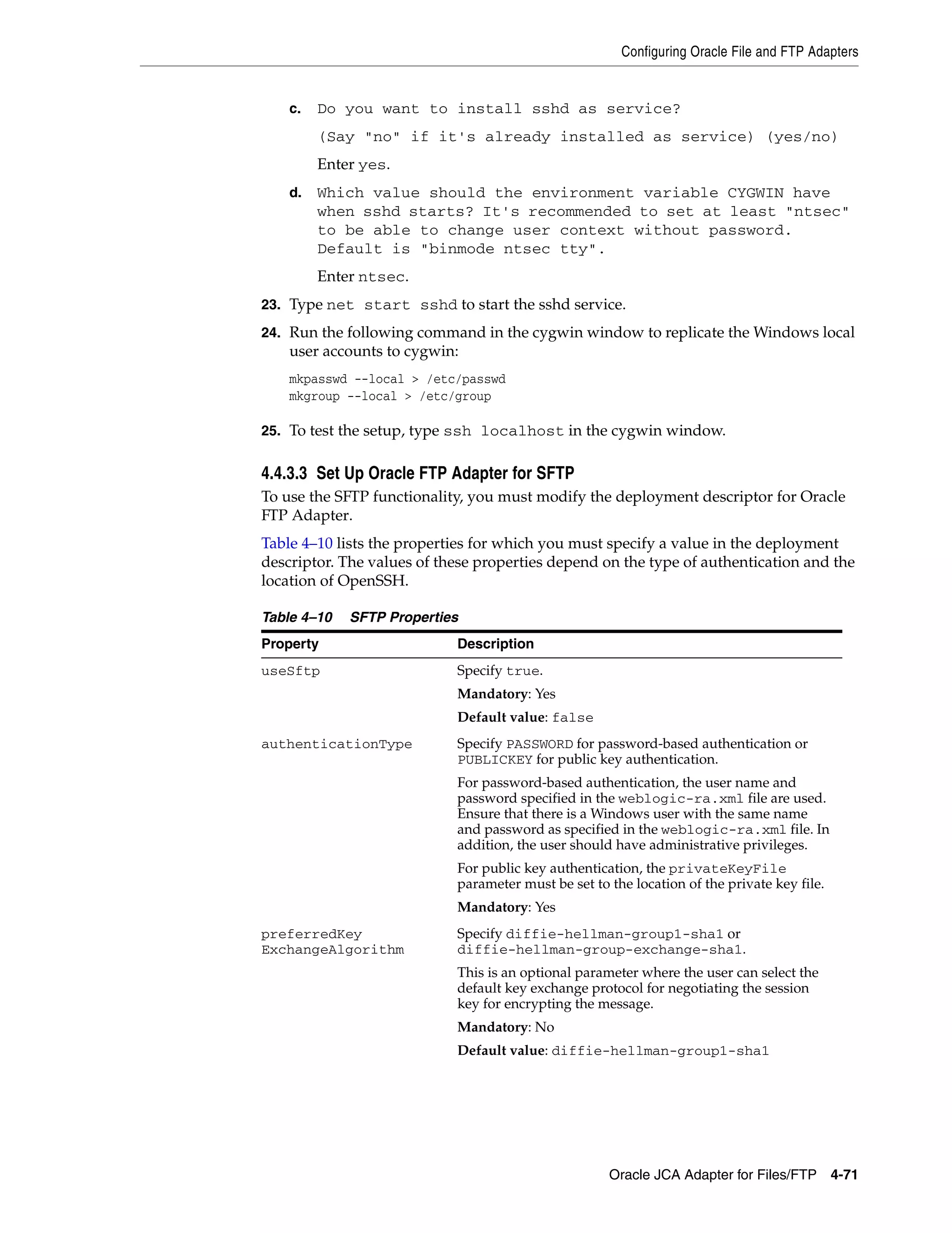 Configuring Oracle File and FTP Adapters
Oracle JCA Adapter for Files/FTP 4-71
c. Do you want to install sshd as service?
(Say "no" if it's already installed as service) (yes/no)
Enter yes.
d. Which value should the environment variable CYGWIN have
when sshd starts? It's recommended to set at least "ntsec"
to be able to change user context without password.
Default is "binmode ntsec tty".
Enter ntsec.
23. Type net start sshd to start the sshd service.
24. Run the following command in the cygwin window to replicate the Windows local
user accounts to cygwin:
mkpasswd --local > /etc/passwd
mkgroup --local > /etc/group
25. To test the setup, type ssh localhost in the cygwin window.
4.4.3.3 Set Up Oracle FTP Adapter for SFTP
To use the SFTP functionality, you must modify the deployment descriptor for Oracle
FTP Adapter.
Table 4–10 lists the properties for which you must specify a value in the deployment
descriptor. The values of these properties depend on the type of authentication and the
location of OpenSSH.
Table 4–10 SFTP Properties
Property Description
useSftp Specify true.
Mandatory: Yes
Default value: false
authenticationType Specify PASSWORD for password-based authentication or
PUBLICKEY for public key authentication.
For password-based authentication, the user name and
password specified in the weblogic-ra.xml file are used.
Ensure that there is a Windows user with the same name
and password as specified in the weblogic-ra.xml file. In
addition, the user should have administrative privileges.
For public key authentication, the privateKeyFile
parameter must be set to the location of the private key file.
Mandatory: Yes
preferredKey
ExchangeAlgorithm
Specify diffie-hellman-group1-sha1 or
diffie-hellman-group-exchange-sha1.
This is an optional parameter where the user can select the
default key exchange protocol for negotiating the session
key for encrypting the message.
Mandatory: No
Default value: diffie-hellman-group1-sha1
 
