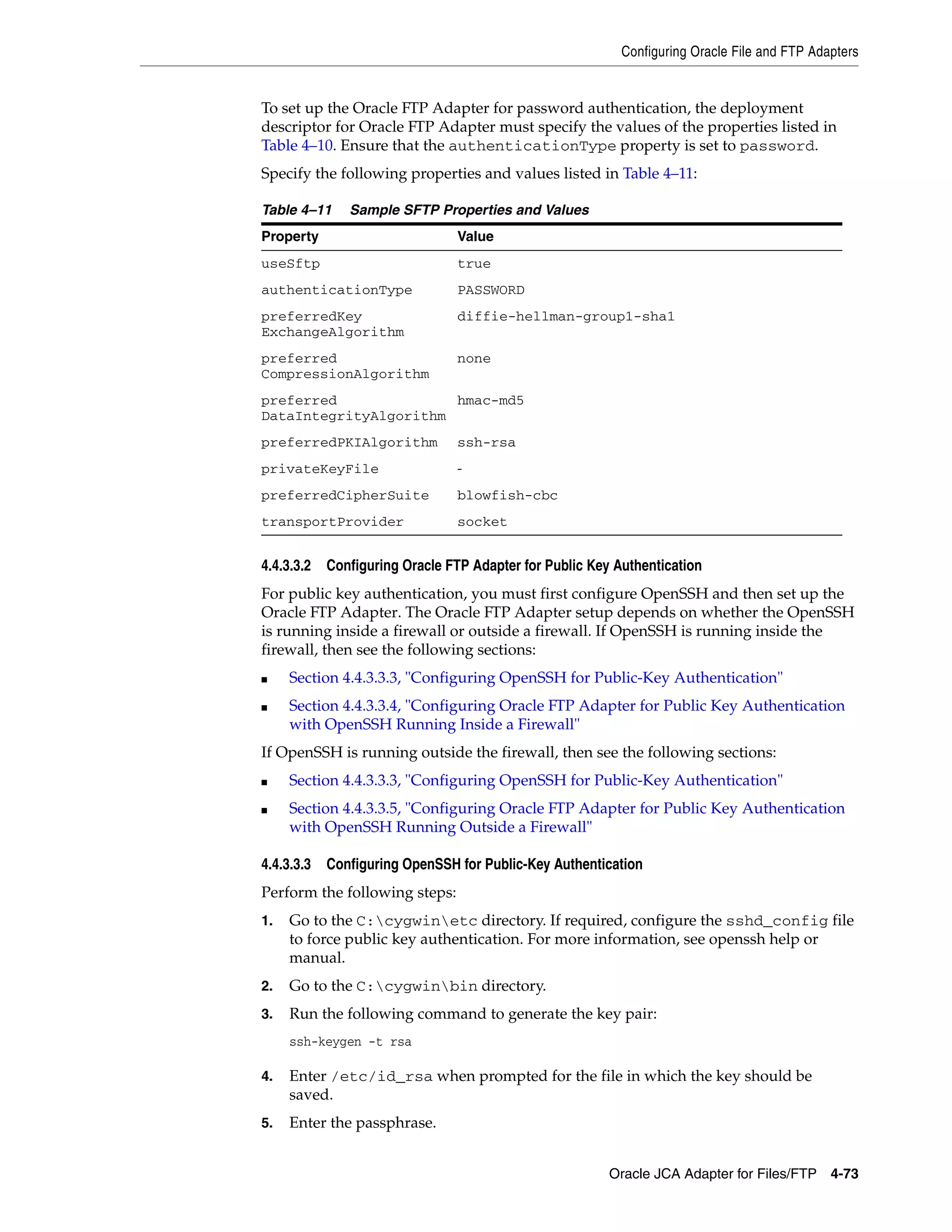 Configuring Oracle File and FTP Adapters
Oracle JCA Adapter for Files/FTP 4-73
To set up the Oracle FTP Adapter for password authentication, the deployment
descriptor for Oracle FTP Adapter must specify the values of the properties listed in
Table 4–10. Ensure that the authenticationType property is set to password.
Specify the following properties and values listed in Table 4–11:
4.4.3.3.2 Configuring Oracle FTP Adapter for Public Key Authentication
For public key authentication, you must first configure OpenSSH and then set up the
Oracle FTP Adapter. The Oracle FTP Adapter setup depends on whether the OpenSSH
is running inside a firewall or outside a firewall. If OpenSSH is running inside the
firewall, then see the following sections:
■ Section 4.4.3.3.3, "Configuring OpenSSH for Public-Key Authentication"
■ Section 4.4.3.3.4, "Configuring Oracle FTP Adapter for Public Key Authentication
with OpenSSH Running Inside a Firewall"
If OpenSSH is running outside the firewall, then see the following sections:
■ Section 4.4.3.3.3, "Configuring OpenSSH for Public-Key Authentication"
■ Section 4.4.3.3.5, "Configuring Oracle FTP Adapter for Public Key Authentication
with OpenSSH Running Outside a Firewall"
4.4.3.3.3 Configuring OpenSSH for Public-Key Authentication
Perform the following steps:
1. Go to the C:cygwinetc directory. If required, configure the sshd_config file
to force public key authentication. For more information, see openssh help or
manual.
2. Go to the C:cygwinbin directory.
3. Run the following command to generate the key pair:
ssh-keygen -t rsa
4. Enter /etc/id_rsa when prompted for the file in which the key should be
saved.
5. Enter the passphrase.
Table 4–11 Sample SFTP Properties and Values
Property Value
useSftp true
authenticationType PASSWORD
preferredKey
ExchangeAlgorithm
diffie-hellman-group1-sha1
preferred
CompressionAlgorithm
none
preferred
DataIntegrityAlgorithm
hmac-md5
preferredPKIAlgorithm ssh-rsa
privateKeyFile -
preferredCipherSuite blowfish-cbc
transportProvider socket
 