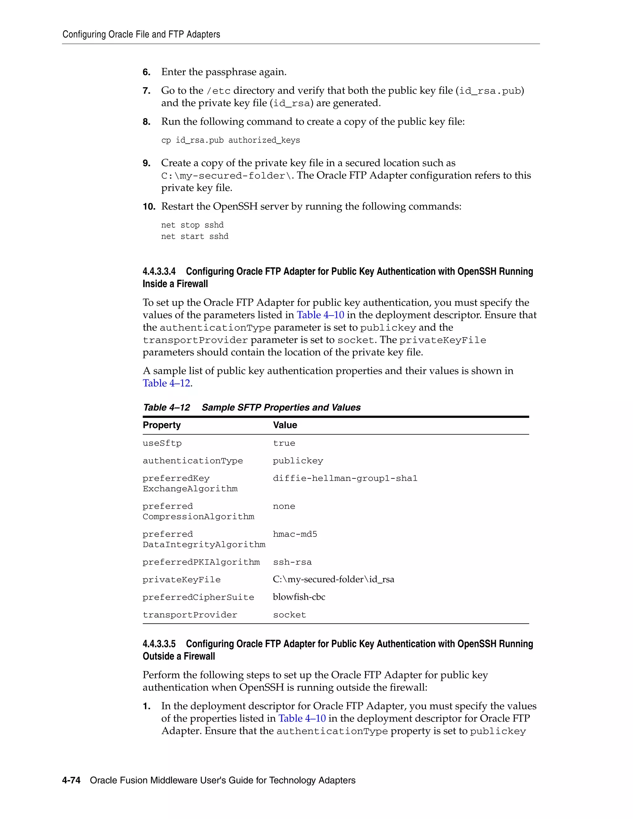 Configuring Oracle File and FTP Adapters
4-74 Oracle Fusion Middleware User's Guide for Technology Adapters
6. Enter the passphrase again.
7. Go to the /etc directory and verify that both the public key file (id_rsa.pub)
and the private key file (id_rsa) are generated.
8. Run the following command to create a copy of the public key file:
cp id_rsa.pub authorized_keys
9. Create a copy of the private key file in a secured location such as
C:my-secured-folder. The Oracle FTP Adapter configuration refers to this
private key file.
10. Restart the OpenSSH server by running the following commands:
net stop sshd
net start sshd
4.4.3.3.4 Configuring Oracle FTP Adapter for Public Key Authentication with OpenSSH Running
Inside a Firewall
To set up the Oracle FTP Adapter for public key authentication, you must specify the
values of the parameters listed in Table 4–10 in the deployment descriptor. Ensure that
the authenticationType parameter is set to publickey and the
transportProvider parameter is set to socket. The privateKeyFile
parameters should contain the location of the private key file.
A sample list of public key authentication properties and their values is shown in
Table 4–12.
4.4.3.3.5 Configuring Oracle FTP Adapter for Public Key Authentication with OpenSSH Running
Outside a Firewall
Perform the following steps to set up the Oracle FTP Adapter for public key
authentication when OpenSSH is running outside the firewall:
1. In the deployment descriptor for Oracle FTP Adapter, you must specify the values
of the properties listed in Table 4–10 in the deployment descriptor for Oracle FTP
Adapter. Ensure that the authenticationType property is set to publickey
Table 4–12 Sample SFTP Properties and Values
Property Value
useSftp true
authenticationType publickey
preferredKey
ExchangeAlgorithm
diffie-hellman-group1-sha1
preferred
CompressionAlgorithm
none
preferred
DataIntegrityAlgorithm
hmac-md5
preferredPKIAlgorithm ssh-rsa
privateKeyFile C:my-secured-folderid_rsa
preferredCipherSuite blowfish-cbc
transportProvider socket
 