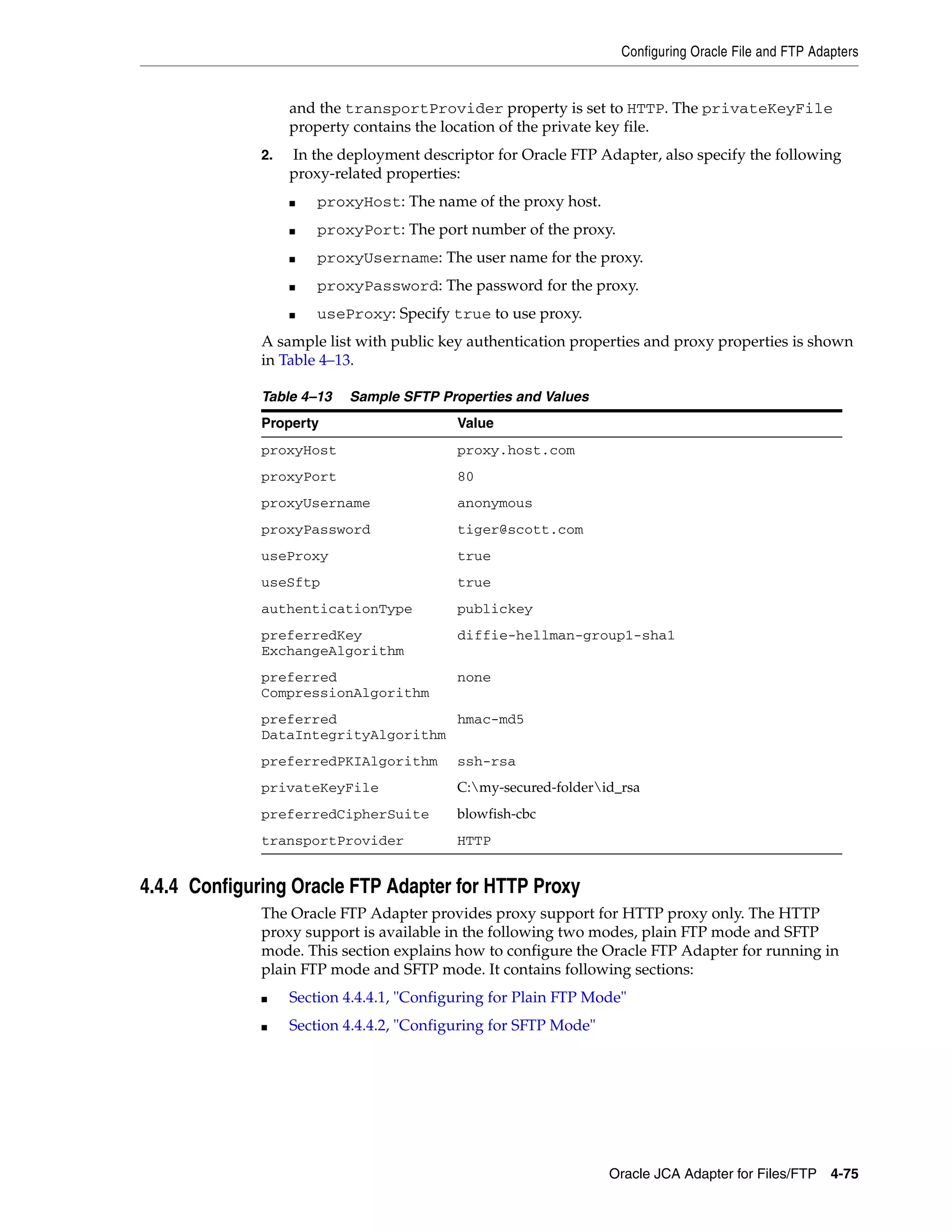 Configuring Oracle File and FTP Adapters
Oracle JCA Adapter for Files/FTP 4-75
and the transportProvider property is set to HTTP. The privateKeyFile
property contains the location of the private key file.
2. In the deployment descriptor for Oracle FTP Adapter, also specify the following
proxy-related properties:
■ proxyHost: The name of the proxy host.
■ proxyPort: The port number of the proxy.
■ proxyUsername: The user name for the proxy.
■ proxyPassword: The password for the proxy.
■ useProxy: Specify true to use proxy.
A sample list with public key authentication properties and proxy properties is shown
in Table 4–13.
4.4.4 Configuring Oracle FTP Adapter for HTTP Proxy
The Oracle FTP Adapter provides proxy support for HTTP proxy only. The HTTP
proxy support is available in the following two modes, plain FTP mode and SFTP
mode. This section explains how to configure the Oracle FTP Adapter for running in
plain FTP mode and SFTP mode. It contains following sections:
■ Section 4.4.4.1, "Configuring for Plain FTP Mode"
■ Section 4.4.4.2, "Configuring for SFTP Mode"
Table 4–13 Sample SFTP Properties and Values
Property Value
proxyHost proxy.host.com
proxyPort 80
proxyUsername anonymous
proxyPassword tiger@scott.com
useProxy true
useSftp true
authenticationType publickey
preferredKey
ExchangeAlgorithm
diffie-hellman-group1-sha1
preferred
CompressionAlgorithm
none
preferred
DataIntegrityAlgorithm
hmac-md5
preferredPKIAlgorithm ssh-rsa
privateKeyFile C:my-secured-folderid_rsa
preferredCipherSuite blowfish-cbc
transportProvider HTTP
 