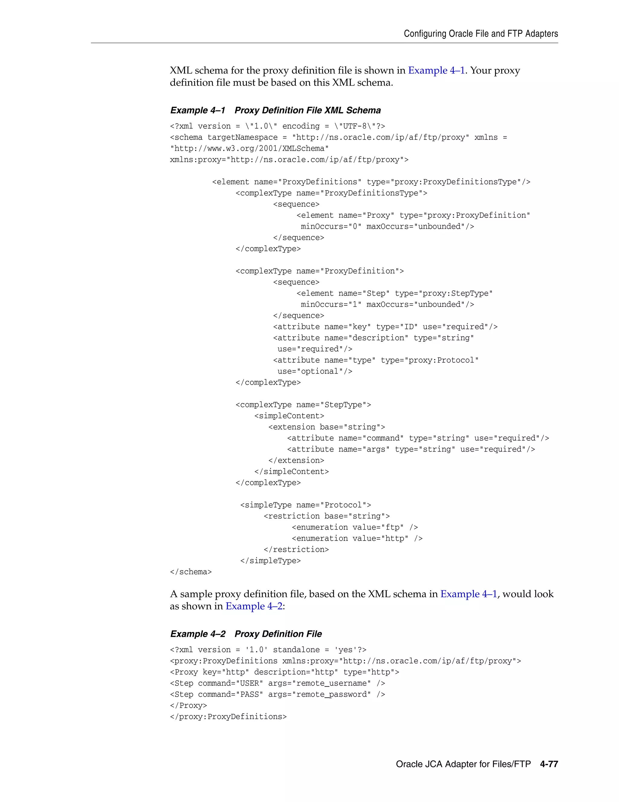 Configuring Oracle File and FTP Adapters
Oracle JCA Adapter for Files/FTP 4-77
XML schema for the proxy definition file is shown in Example 4–1. Your proxy
definition file must be based on this XML schema.
Example 4–1 Proxy Definition File XML Schema
<?xml version = "1.0" encoding = "UTF-8"?>
<schema targetNamespace = "http://ns.oracle.com/ip/af/ftp/proxy" xmlns =
"http://www.w3.org/2001/XMLSchema"
xmlns:proxy="http://ns.oracle.com/ip/af/ftp/proxy">
<element name="ProxyDefinitions" type="proxy:ProxyDefinitionsType"/>
<complexType name="ProxyDefinitionsType">
<sequence>
<element name="Proxy" type="proxy:ProxyDefinition"
minOccurs="0" maxOccurs="unbounded"/>
</sequence>
</complexType>
<complexType name="ProxyDefinition">
<sequence>
<element name="Step" type="proxy:StepType"
minOccurs="1" maxOccurs="unbounded"/>
</sequence>
<attribute name="key" type="ID" use="required"/>
<attribute name="description" type="string"
use="required"/>
<attribute name="type" type="proxy:Protocol"
use="optional"/>
</complexType>
<complexType name="StepType">
<simpleContent>
<extension base="string">
<attribute name="command" type="string" use="required"/>
<attribute name="args" type="string" use="required"/>
</extension>
</simpleContent>
</complexType>
<simpleType name="Protocol">
<restriction base="string">
<enumeration value="ftp" />
<enumeration value="http" />
</restriction>
</simpleType>
</schema>
A sample proxy definition file, based on the XML schema in Example 4–1, would look
as shown in Example 4–2:
Example 4–2 Proxy Definition File
<?xml version = '1.0' standalone = 'yes'?>
<proxy:ProxyDefinitions xmlns:proxy="http://ns.oracle.com/ip/af/ftp/proxy">
<Proxy key="http" description="http" type="http">
<Step command="USER" args="remote_username" />
<Step command="PASS" args="remote_password" />
</Proxy>
</proxy:ProxyDefinitions>
 