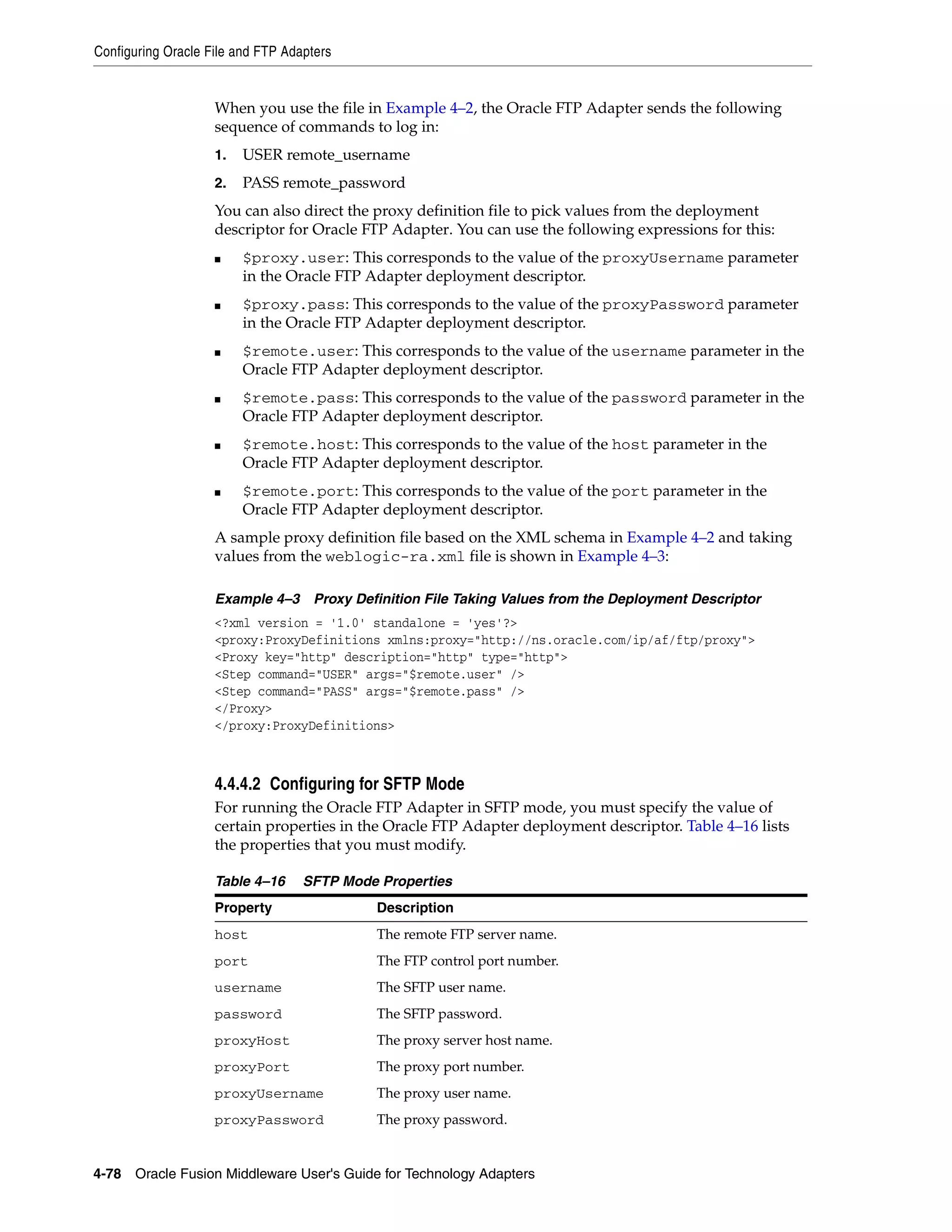 Configuring Oracle File and FTP Adapters
4-78 Oracle Fusion Middleware User's Guide for Technology Adapters
When you use the file in Example 4–2, the Oracle FTP Adapter sends the following
sequence of commands to log in:
1. USER remote_username
2. PASS remote_password
You can also direct the proxy definition file to pick values from the deployment
descriptor for Oracle FTP Adapter. You can use the following expressions for this:
■ $proxy.user: This corresponds to the value of the proxyUsername parameter
in the Oracle FTP Adapter deployment descriptor.
■ $proxy.pass: This corresponds to the value of the proxyPassword parameter
in the Oracle FTP Adapter deployment descriptor.
■ $remote.user: This corresponds to the value of the username parameter in the
Oracle FTP Adapter deployment descriptor.
■ $remote.pass: This corresponds to the value of the password parameter in the
Oracle FTP Adapter deployment descriptor.
■ $remote.host: This corresponds to the value of the host parameter in the
Oracle FTP Adapter deployment descriptor.
■ $remote.port: This corresponds to the value of the port parameter in the
Oracle FTP Adapter deployment descriptor.
A sample proxy definition file based on the XML schema in Example 4–2 and taking
values from the weblogic-ra.xml file is shown in Example 4–3:
Example 4–3 Proxy Definition File Taking Values from the Deployment Descriptor
<?xml version = '1.0' standalone = 'yes'?>
<proxy:ProxyDefinitions xmlns:proxy="http://ns.oracle.com/ip/af/ftp/proxy">
<Proxy key="http" description="http" type="http">
<Step command="USER" args="$remote.user" />
<Step command="PASS" args="$remote.pass" />
</Proxy>
</proxy:ProxyDefinitions>
4.4.4.2 Configuring for SFTP Mode
For running the Oracle FTP Adapter in SFTP mode, you must specify the value of
certain properties in the Oracle FTP Adapter deployment descriptor. Table 4–16 lists
the properties that you must modify.
Table 4–16 SFTP Mode Properties
Property Description
host The remote FTP server name.
port The FTP control port number.
username The SFTP user name.
password The SFTP password.
proxyHost The proxy server host name.
proxyPort The proxy port number.
proxyUsername The proxy user name.
proxyPassword The proxy password.
 