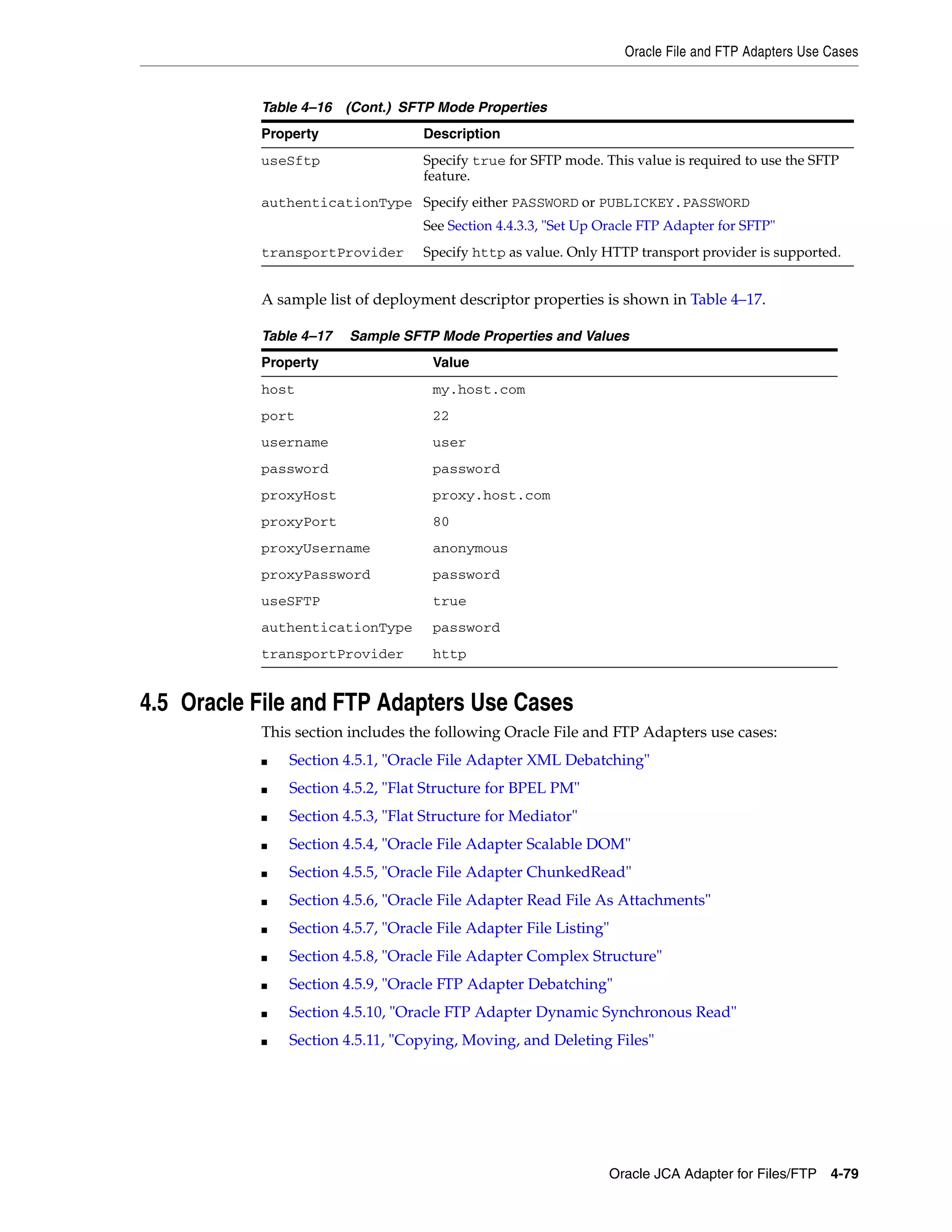 Oracle File and FTP Adapters Use Cases
Oracle JCA Adapter for Files/FTP 4-79
A sample list of deployment descriptor properties is shown in Table 4–17.
4.5 Oracle File and FTP Adapters Use Cases
This section includes the following Oracle File and FTP Adapters use cases:
■ Section 4.5.1, "Oracle File Adapter XML Debatching"
■ Section 4.5.2, "Flat Structure for BPEL PM"
■ Section 4.5.3, "Flat Structure for Mediator"
■ Section 4.5.4, "Oracle File Adapter Scalable DOM"
■ Section 4.5.5, "Oracle File Adapter ChunkedRead"
■ Section 4.5.6, "Oracle File Adapter Read File As Attachments"
■ Section 4.5.7, "Oracle File Adapter File Listing"
■ Section 4.5.8, "Oracle File Adapter Complex Structure"
■ Section 4.5.9, "Oracle FTP Adapter Debatching"
■ Section 4.5.10, "Oracle FTP Adapter Dynamic Synchronous Read"
■ Section 4.5.11, "Copying, Moving, and Deleting Files"
useSftp Specify true for SFTP mode. This value is required to use the SFTP
feature.
authenticationType Specify either PASSWORD or PUBLICKEY.PASSWORD
See Section 4.4.3.3, "Set Up Oracle FTP Adapter for SFTP"
transportProvider Specify http as value. Only HTTP transport provider is supported.
Table 4–17 Sample SFTP Mode Properties and Values
Property Value
host my.host.com
port 22
username user
password password
proxyHost proxy.host.com
proxyPort 80
proxyUsername anonymous
proxyPassword password
useSFTP true
authenticationType password
transportProvider http
Table 4–16 (Cont.) SFTP Mode Properties
Property Description
 
