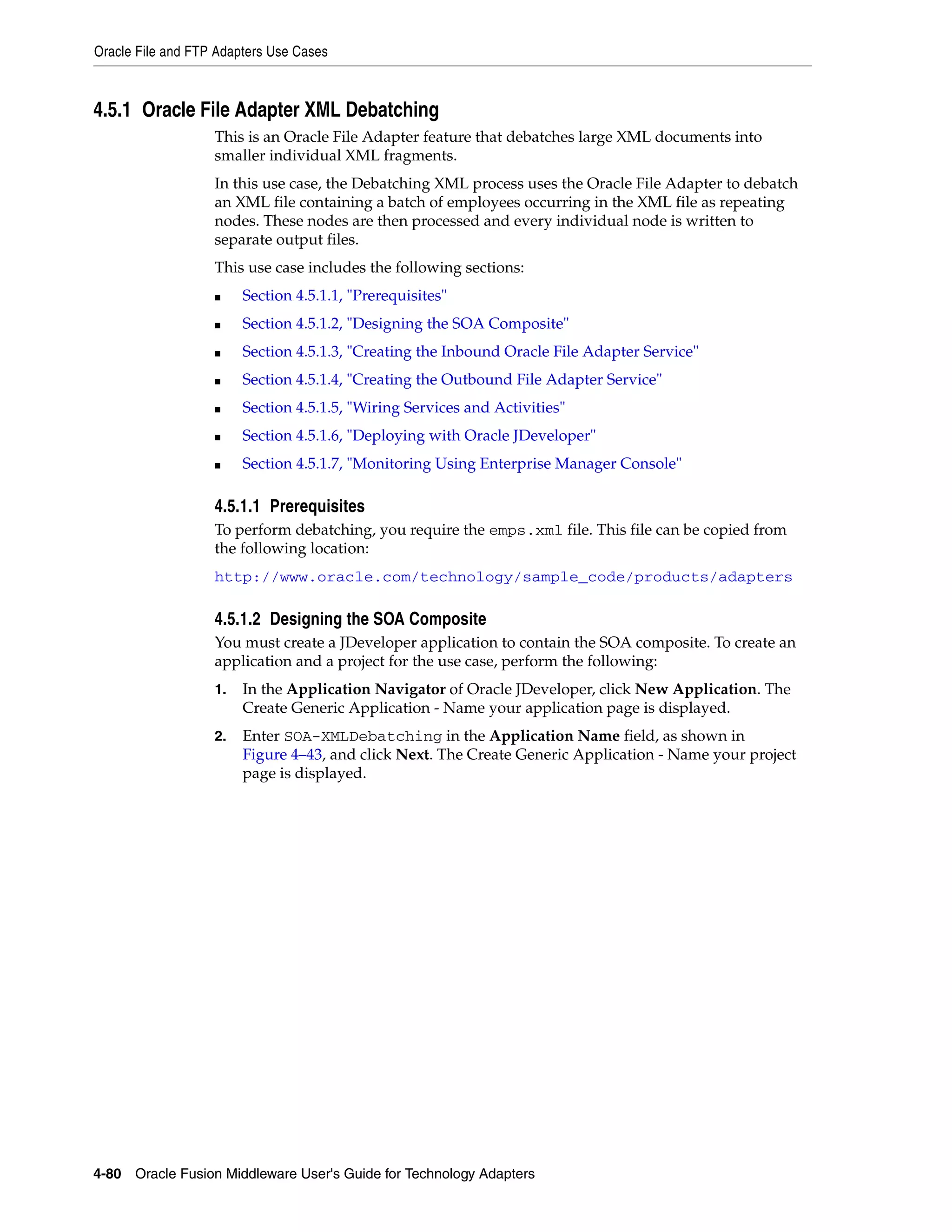 Oracle File and FTP Adapters Use Cases
4-80 Oracle Fusion Middleware User's Guide for Technology Adapters
4.5.1 Oracle File Adapter XML Debatching
This is an Oracle File Adapter feature that debatches large XML documents into
smaller individual XML fragments.
In this use case, the Debatching XML process uses the Oracle File Adapter to debatch
an XML file containing a batch of employees occurring in the XML file as repeating
nodes. These nodes are then processed and every individual node is written to
separate output files.
This use case includes the following sections:
■ Section 4.5.1.1, "Prerequisites"
■ Section 4.5.1.2, "Designing the SOA Composite"
■ Section 4.5.1.3, "Creating the Inbound Oracle File Adapter Service"
■ Section 4.5.1.4, "Creating the Outbound File Adapter Service"
■ Section 4.5.1.5, "Wiring Services and Activities"
■ Section 4.5.1.6, "Deploying with Oracle JDeveloper"
■ Section 4.5.1.7, "Monitoring Using Enterprise Manager Console"
4.5.1.1 Prerequisites
To perform debatching, you require the emps.xml file. This file can be copied from
the following location:
http://www.oracle.com/technology/sample_code/products/adapters
4.5.1.2 Designing the SOA Composite
You must create a JDeveloper application to contain the SOA composite. To create an
application and a project for the use case, perform the following:
1. In the Application Navigator of Oracle JDeveloper, click New Application. The
Create Generic Application - Name your application page is displayed.
2. Enter SOA-XMLDebatching in the Application Name field, as shown in
Figure 4–43, and click Next. The Create Generic Application - Name your project
page is displayed.
 