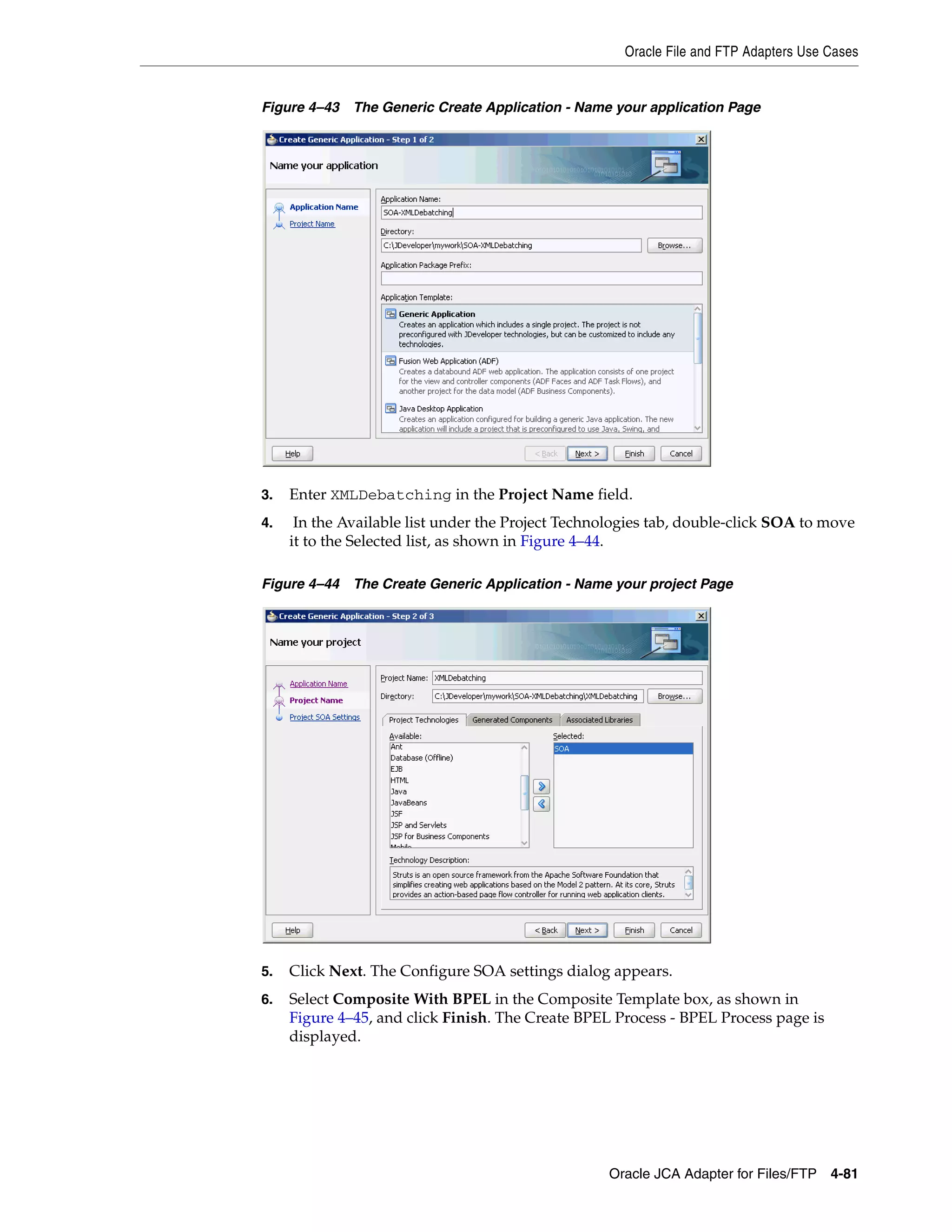 Oracle File and FTP Adapters Use Cases
Oracle JCA Adapter for Files/FTP 4-81
Figure 4–43 The Generic Create Application - Name your application Page
3. Enter XMLDebatching in the Project Name field.
4. In the Available list under the Project Technologies tab, double-click SOA to move
it to the Selected list, as shown in Figure 4–44.
Figure 4–44 The Create Generic Application - Name your project Page
5. Click Next. The Configure SOA settings dialog appears.
6. Select Composite With BPEL in the Composite Template box, as shown in
Figure 4–45, and click Finish. The Create BPEL Process - BPEL Process page is
displayed.
 
