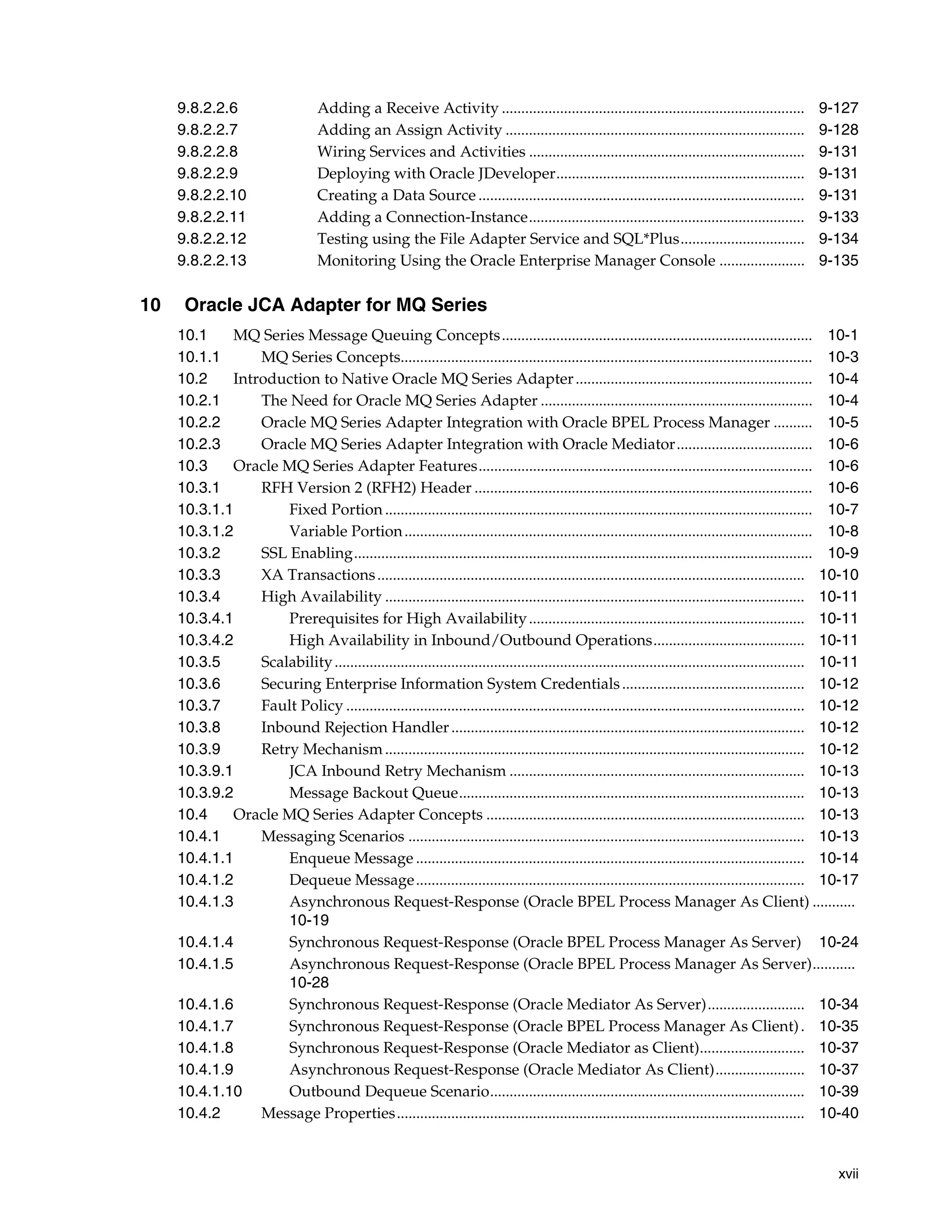 xvii
9.8.2.2.6 Adding a Receive Activity .............................................................................. 9-127
9.8.2.2.7 Adding an Assign Activity ............................................................................. 9-128
9.8.2.2.8 Wiring Services and Activities ....................................................................... 9-131
9.8.2.2.9 Deploying with Oracle JDeveloper................................................................ 9-131
9.8.2.2.10 Creating a Data Source .................................................................................... 9-131
9.8.2.2.11 Adding a Connection-Instance....................................................................... 9-133
9.8.2.2.12 Testing using the File Adapter Service and SQL*Plus................................ 9-134
9.8.2.2.13 Monitoring Using the Oracle Enterprise Manager Console ...................... 9-135
10 Oracle JCA Adapter for MQ Series
10.1 MQ Series Message Queuing Concepts................................................................................ 10-1
10.1.1 MQ Series Concepts.......................................................................................................... 10-3
10.2 Introduction to Native Oracle MQ Series Adapter............................................................. 10-4
10.2.1 The Need for Oracle MQ Series Adapter ...................................................................... 10-4
10.2.2 Oracle MQ Series Adapter Integration with Oracle BPEL Process Manager .......... 10-5
10.2.3 Oracle MQ Series Adapter Integration with Oracle Mediator................................... 10-6
10.3 Oracle MQ Series Adapter Features...................................................................................... 10-6
10.3.1 RFH Version 2 (RFH2) Header ....................................................................................... 10-6
10.3.1.1 Fixed Portion .............................................................................................................. 10-7
10.3.1.2 Variable Portion......................................................................................................... 10-8
10.3.2 SSL Enabling...................................................................................................................... 10-9
10.3.3 XA Transactions.............................................................................................................. 10-10
10.3.4 High Availability ............................................................................................................ 10-11
10.3.4.1 Prerequisites for High Availability....................................................................... 10-11
10.3.4.2 High Availability in Inbound/Outbound Operations....................................... 10-11
10.3.5 Scalability......................................................................................................................... 10-11
10.3.6 Securing Enterprise Information System Credentials............................................... 10-12
10.3.7 Fault Policy ...................................................................................................................... 10-12
10.3.8 Inbound Rejection Handler........................................................................................... 10-12
10.3.9 Retry Mechanism............................................................................................................ 10-12
10.3.9.1 JCA Inbound Retry Mechanism ............................................................................ 10-13
10.3.9.2 Message Backout Queue......................................................................................... 10-13
10.4 Oracle MQ Series Adapter Concepts .................................................................................. 10-13
10.4.1 Messaging Scenarios ...................................................................................................... 10-13
10.4.1.1 Enqueue Message .................................................................................................... 10-14
10.4.1.2 Dequeue Message.................................................................................................... 10-17
10.4.1.3 Asynchronous Request-Response (Oracle BPEL Process Manager As Client) ...........
10-19
10.4.1.4 Synchronous Request-Response (Oracle BPEL Process Manager As Server) 10-24
10.4.1.5 Asynchronous Request-Response (Oracle BPEL Process Manager As Server)...........
10-28
10.4.1.6 Synchronous Request-Response (Oracle Mediator As Server)......................... 10-34
10.4.1.7 Synchronous Request-Response (Oracle BPEL Process Manager As Client). 10-35
10.4.1.8 Synchronous Request-Response (Oracle Mediator as Client)........................... 10-37
10.4.1.9 Asynchronous Request-Response (Oracle Mediator As Client)....................... 10-37
10.4.1.10 Outbound Dequeue Scenario................................................................................. 10-39
10.4.2 Message Properties......................................................................................................... 10-40
 
