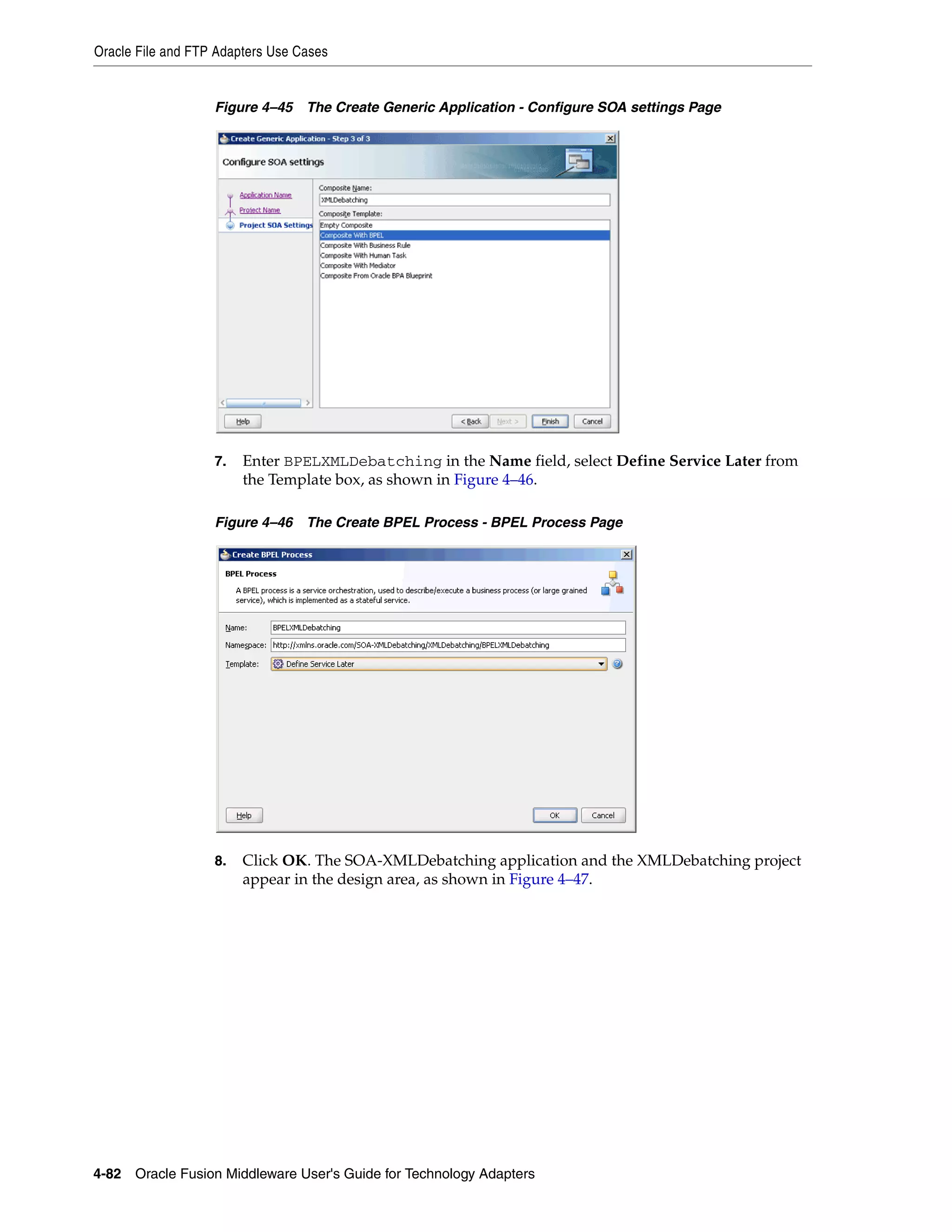 Oracle File and FTP Adapters Use Cases
4-82 Oracle Fusion Middleware User's Guide for Technology Adapters
Figure 4–45 The Create Generic Application - Configure SOA settings Page
7. Enter BPELXMLDebatching in the Name field, select Define Service Later from
the Template box, as shown in Figure 4–46.
Figure 4–46 The Create BPEL Process - BPEL Process Page
8. Click OK. The SOA-XMLDebatching application and the XMLDebatching project
appear in the design area, as shown in Figure 4–47.
 