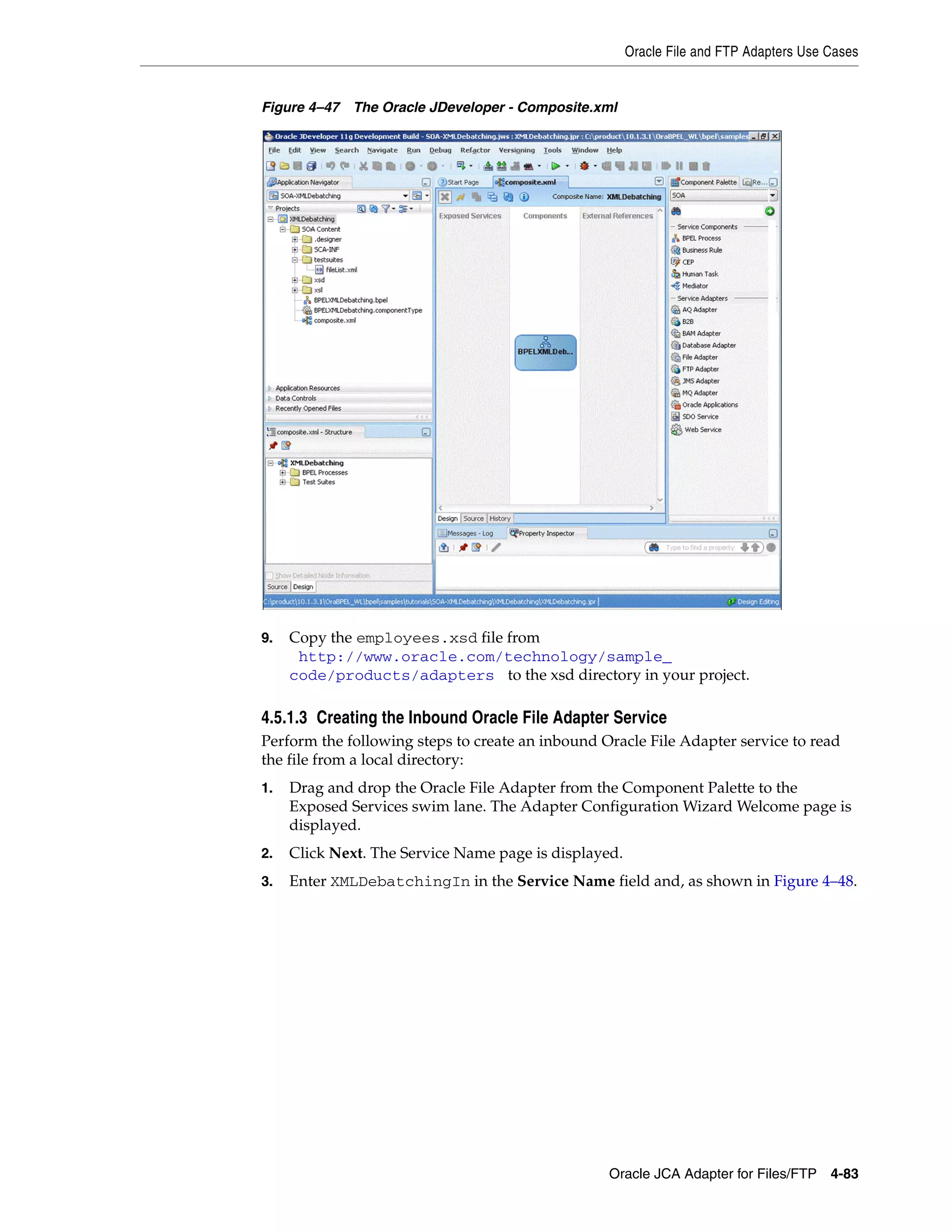 Oracle File and FTP Adapters Use Cases
Oracle JCA Adapter for Files/FTP 4-83
Figure 4–47 The Oracle JDeveloper - Composite.xml
9. Copy the employees.xsd file from
(http://www.oracle.com/technology/sample_
code/products/adapters) to the xsd directory in your project.
4.5.1.3 Creating the Inbound Oracle File Adapter Service
Perform the following steps to create an inbound Oracle File Adapter service to read
the file from a local directory:
1. Drag and drop the Oracle File Adapter from the Component Palette to the
Exposed Services swim lane. The Adapter Configuration Wizard Welcome page is
displayed.
2. Click Next. The Service Name page is displayed.
3. Enter XMLDebatchingIn in the Service Name field and, as shown in Figure 4–48.
 