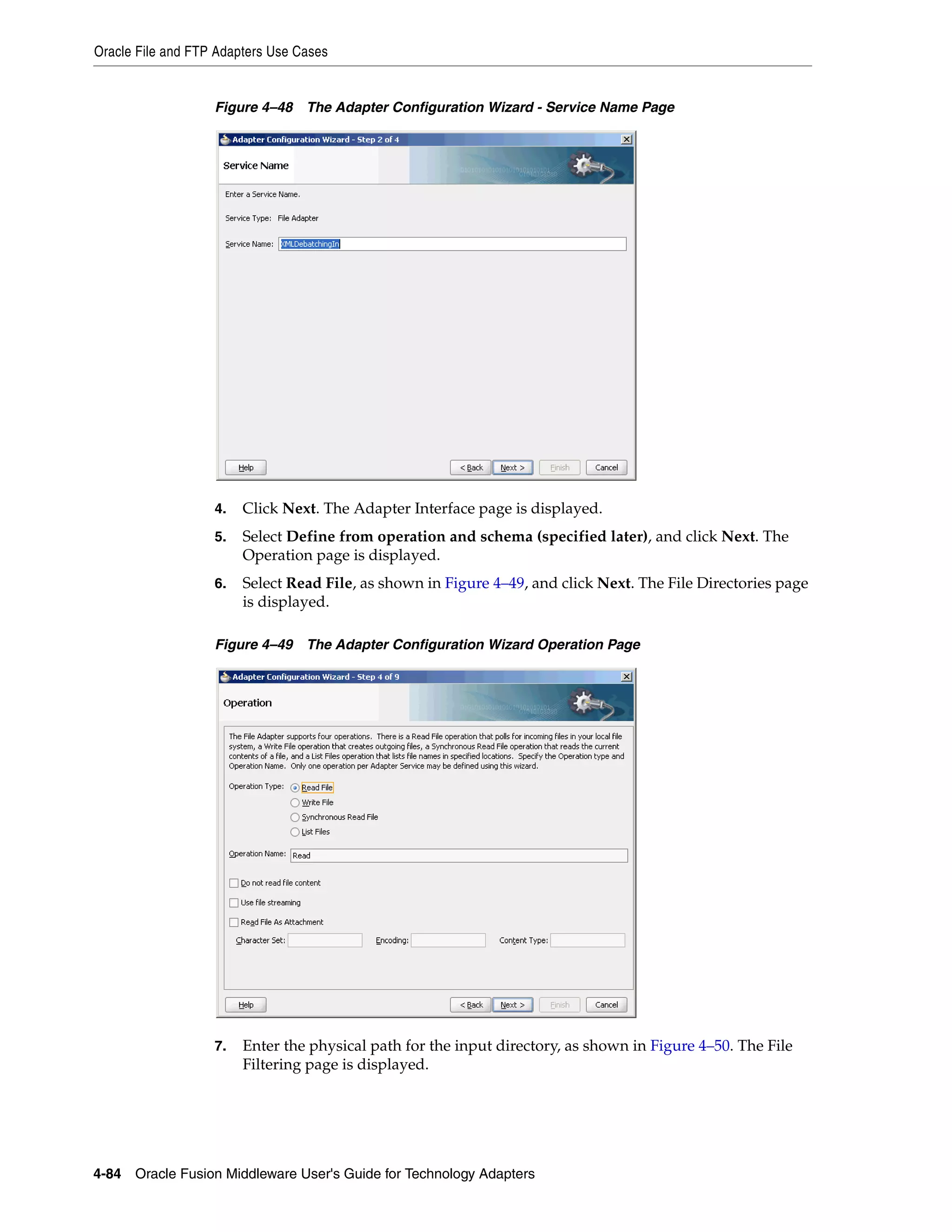 Oracle File and FTP Adapters Use Cases
4-84 Oracle Fusion Middleware User's Guide for Technology Adapters
Figure 4–48 The Adapter Configuration Wizard - Service Name Page
4. Click Next. The Adapter Interface page is displayed.
5. Select Define from operation and schema (specified later), and click Next. The
Operation page is displayed.
6. Select Read File, as shown in Figure 4–49, and click Next. The File Directories page
is displayed.
Figure 4–49 The Adapter Configuration Wizard Operation Page
7. Enter the physical path for the input directory, as shown in Figure 4–50. The File
Filtering page is displayed.
 