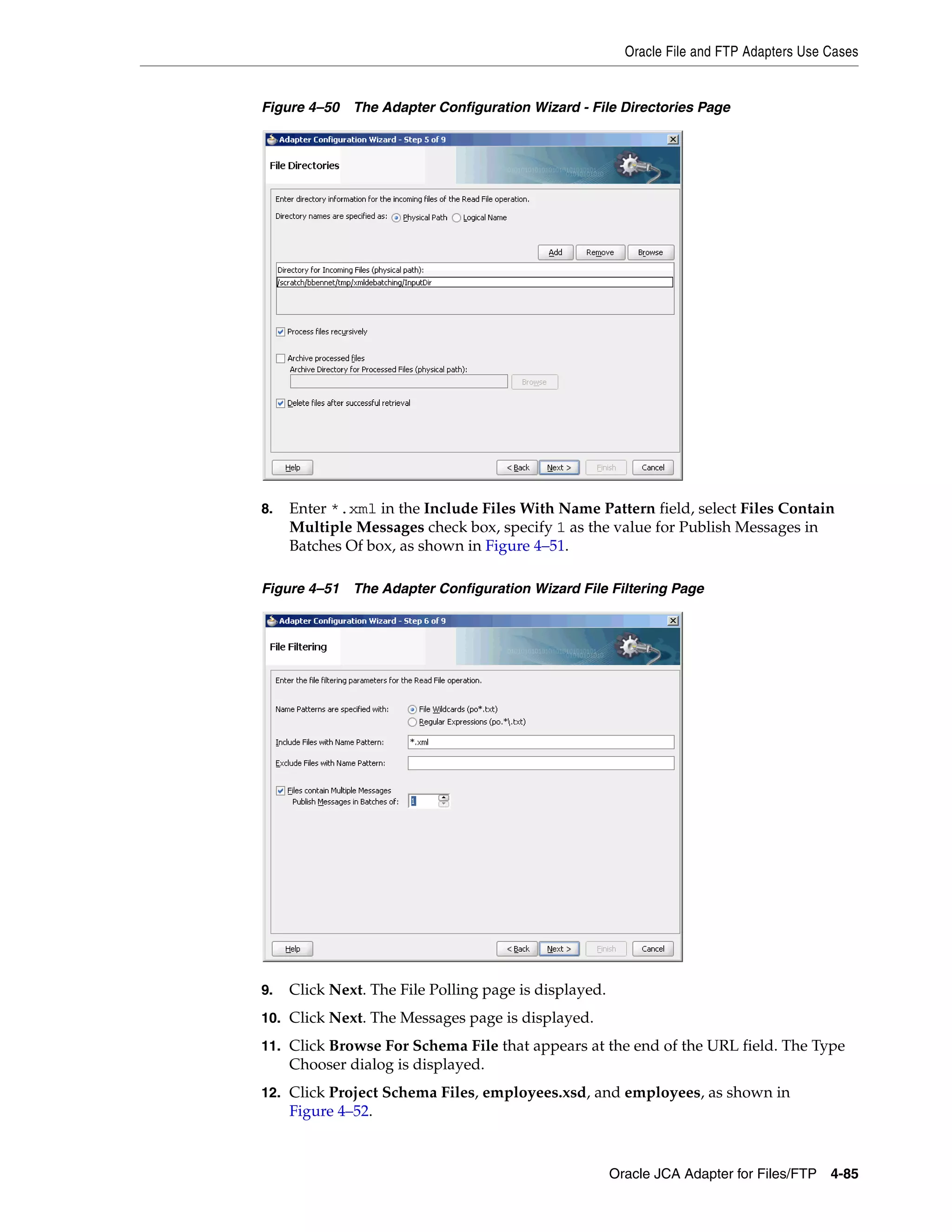 Oracle File and FTP Adapters Use Cases
Oracle JCA Adapter for Files/FTP 4-85
Figure 4–50 The Adapter Configuration Wizard - File Directories Page
8. Enter *.xml in the Include Files With Name Pattern field, select Files Contain
Multiple Messages check box, specify 1 as the value for Publish Messages in
Batches Of box, as shown in Figure 4–51.
Figure 4–51 The Adapter Configuration Wizard File Filtering Page
9. Click Next. The File Polling page is displayed.
10. Click Next. The Messages page is displayed.
11. Click Browse For Schema File that appears at the end of the URL field. The Type
Chooser dialog is displayed.
12. Click Project Schema Files, employees.xsd, and employees, as shown in
Figure 4–52.
 