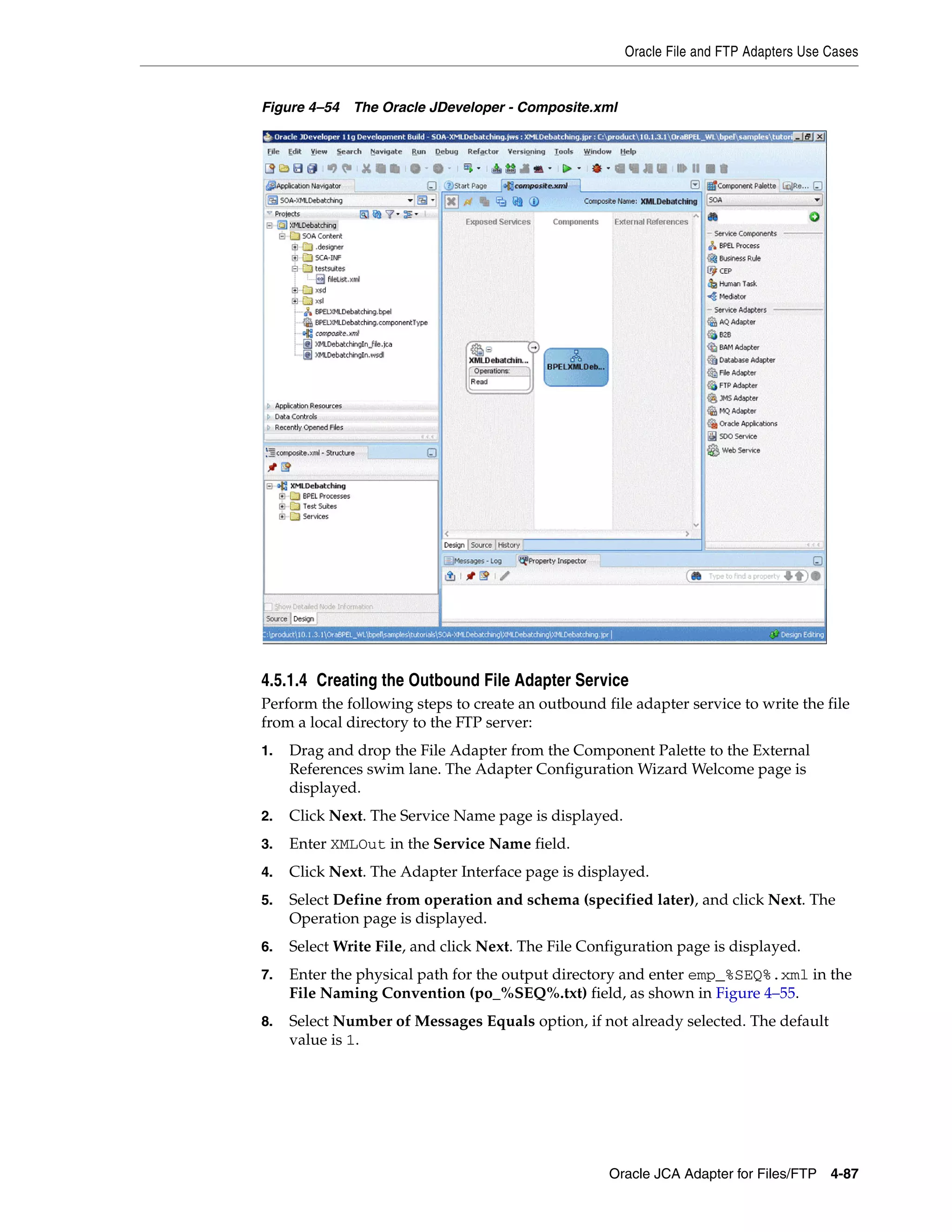 Oracle File and FTP Adapters Use Cases
Oracle JCA Adapter for Files/FTP 4-87
Figure 4–54 The Oracle JDeveloper - Composite.xml
4.5.1.4 Creating the Outbound File Adapter Service
Perform the following steps to create an outbound file adapter service to write the file
from a local directory to the FTP server:
1. Drag and drop the File Adapter from the Component Palette to the External
References swim lane. The Adapter Configuration Wizard Welcome page is
displayed.
2. Click Next. The Service Name page is displayed.
3. Enter XMLOut in the Service Name field.
4. Click Next. The Adapter Interface page is displayed.
5. Select Define from operation and schema (specified later), and click Next. The
Operation page is displayed.
6. Select Write File, and click Next. The File Configuration page is displayed.
7. Enter the physical path for the output directory and enter emp_%SEQ%.xml in the
File Naming Convention (po_%SEQ%.txt) field, as shown in Figure 4–55.
8. Select Number of Messages Equals option, if not already selected. The default
value is 1.
 