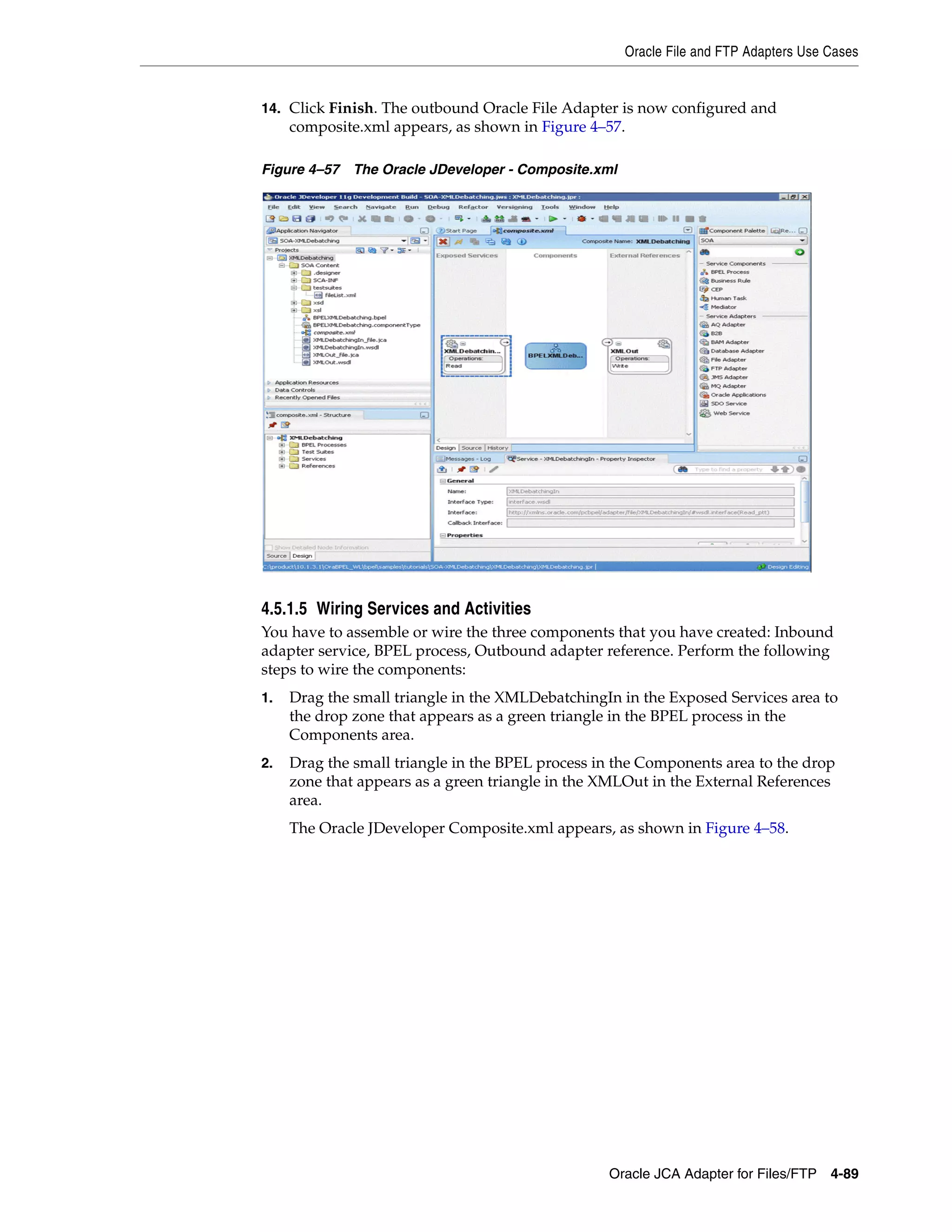 Oracle File and FTP Adapters Use Cases
Oracle JCA Adapter for Files/FTP 4-89
14. Click Finish. The outbound Oracle File Adapter is now configured and
composite.xml appears, as shown in Figure 4–57.
Figure 4–57 The Oracle JDeveloper - Composite.xml
4.5.1.5 Wiring Services and Activities
You have to assemble or wire the three components that you have created: Inbound
adapter service, BPEL process, Outbound adapter reference. Perform the following
steps to wire the components:
1. Drag the small triangle in the XMLDebatchingIn in the Exposed Services area to
the drop zone that appears as a green triangle in the BPEL process in the
Components area.
2. Drag the small triangle in the BPEL process in the Components area to the drop
zone that appears as a green triangle in the XMLOut in the External References
area.
The Oracle JDeveloper Composite.xml appears, as shown in Figure 4–58.
 