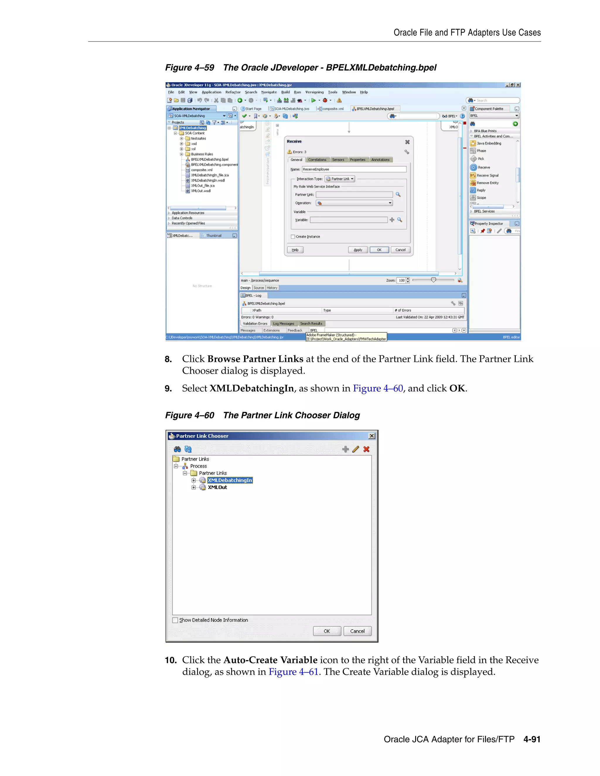 Oracle File and FTP Adapters Use Cases
Oracle JCA Adapter for Files/FTP 4-91
Figure 4–59 The Oracle JDeveloper - BPELXMLDebatching.bpel
8. Click Browse Partner Links at the end of the Partner Link field. The Partner Link
Chooser dialog is displayed.
9. Select XMLDebatchingIn, as shown in Figure 4–60, and click OK.
Figure 4–60 The Partner Link Chooser Dialog
10. Click the Auto-Create Variable icon to the right of the Variable field in the Receive
dialog, as shown in Figure 4–61. The Create Variable dialog is displayed.
 