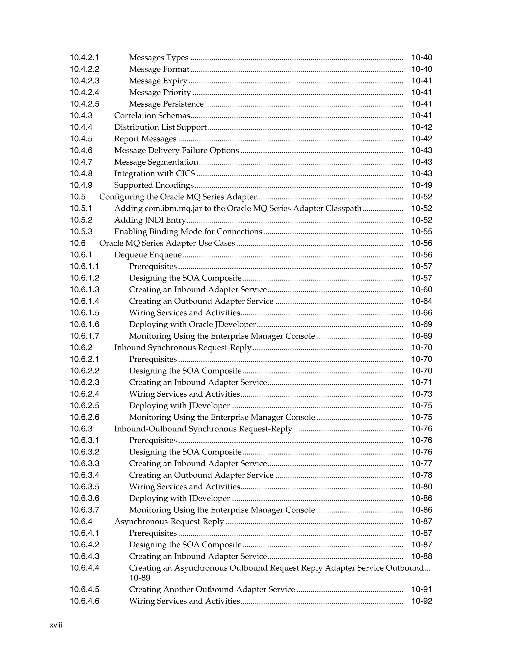 xviii
10.4.2.1 Messages Types ....................................................................................................... 10-40
10.4.2.2 Message Format....................................................................................................... 10-40
10.4.2.3 Message Expiry........................................................................................................ 10-41
10.4.2.4 Message Priority ...................................................................................................... 10-41
10.4.2.5 Message Persistence ................................................................................................ 10-41
10.4.3 Correlation Schemas....................................................................................................... 10-41
10.4.4 Distribution List Support............................................................................................... 10-42
10.4.5 Report Messages ............................................................................................................. 10-42
10.4.6 Message Delivery Failure Options............................................................................... 10-43
10.4.7 Message Segmentation................................................................................................... 10-43
10.4.8 Integration with CICS .................................................................................................... 10-43
10.4.9 Supported Encodings..................................................................................................... 10-49
10.5 Configuring the Oracle MQ Series Adapter....................................................................... 10-52
10.5.1 Adding com.ibm.mq.jar to the Oracle MQ Series Adapter Classpath.................... 10-52
10.5.2 Adding JNDI Entry......................................................................................................... 10-52
10.5.3 Enabling Binding Mode for Connections.................................................................... 10-55
10.6 Oracle MQ Series Adapter Use Cases................................................................................. 10-56
10.6.1 Dequeue Enqueue........................................................................................................... 10-56
10.6.1.1 Prerequisites............................................................................................................. 10-57
10.6.1.2 Designing the SOA Composite.............................................................................. 10-57
10.6.1.3 Creating an Inbound Adapter Service.................................................................. 10-60
10.6.1.4 Creating an Outbound Adapter Service .............................................................. 10-64
10.6.1.5 Wiring Services and Activities............................................................................... 10-66
10.6.1.6 Deploying with Oracle JDeveloper....................................................................... 10-69
10.6.1.7 Monitoring Using the Enterprise Manager Console .......................................... 10-69
10.6.2 Inbound Synchronous Request-Reply......................................................................... 10-70
10.6.2.1 Prerequisites............................................................................................................. 10-70
10.6.2.2 Designing the SOA Composite.............................................................................. 10-70
10.6.2.3 Creating an Inbound Adapter Service.................................................................. 10-71
10.6.2.4 Wiring Services and Activities............................................................................... 10-73
10.6.2.5 Deploying with JDeveloper ................................................................................... 10-75
10.6.2.6 Monitoring Using the Enterprise Manager Console .......................................... 10-75
10.6.3 Inbound-Outbound Synchronous Request-Reply ..................................................... 10-76
10.6.3.1 Prerequisites............................................................................................................. 10-76
10.6.3.2 Designing the SOA Composite.............................................................................. 10-76
10.6.3.3 Creating an Inbound Adapter Service.................................................................. 10-77
10.6.3.4 Creating an Outbound Adapter Service .............................................................. 10-78
10.6.3.5 Wiring Services and Activities............................................................................... 10-80
10.6.3.6 Deploying with JDeveloper ................................................................................... 10-86
10.6.3.7 Monitoring Using the Enterprise Manager Console .......................................... 10-86
10.6.4 Asynchronous-Request-Reply ...................................................................................... 10-87
10.6.4.1 Prerequisites............................................................................................................. 10-87
10.6.4.2 Designing the SOA Composite.............................................................................. 10-87
10.6.4.3 Creating an Inbound Adapter Service.................................................................. 10-88
10.6.4.4 Creating an Asynchronous Outbound Request Reply Adapter Service Outbound...
10-89
10.6.4.5 Creating Another Outbound Adapter Service.................................................... 10-91
10.6.4.6 Wiring Services and Activities............................................................................... 10-92
 