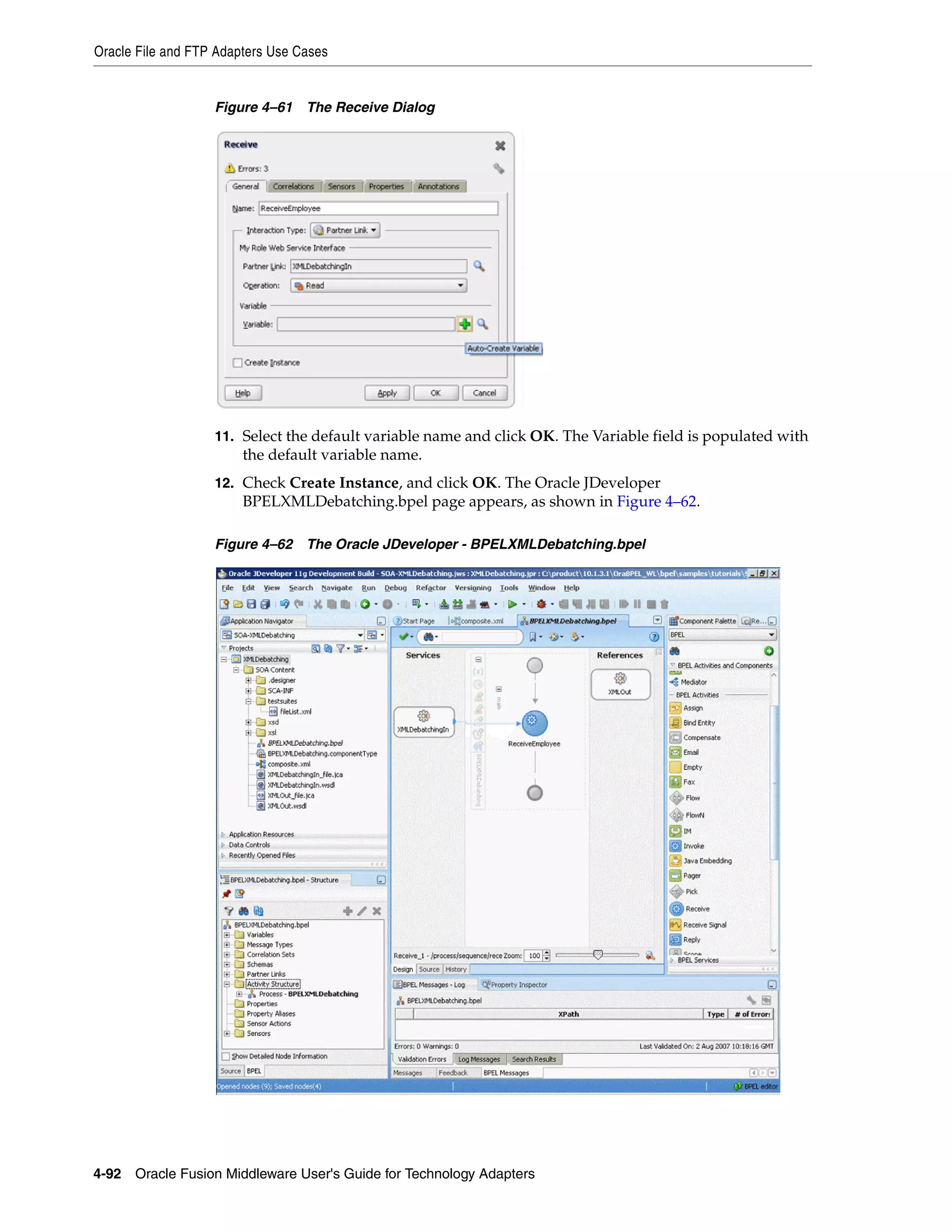 Oracle File and FTP Adapters Use Cases
4-92 Oracle Fusion Middleware User's Guide for Technology Adapters
Figure 4–61 The Receive Dialog
11. Select the default variable name and click OK. The Variable field is populated with
the default variable name.
12. Check Create Instance, and click OK. The Oracle JDeveloper
BPELXMLDebatching.bpel page appears, as shown in Figure 4–62.
Figure 4–62 The Oracle JDeveloper - BPELXMLDebatching.bpel
 