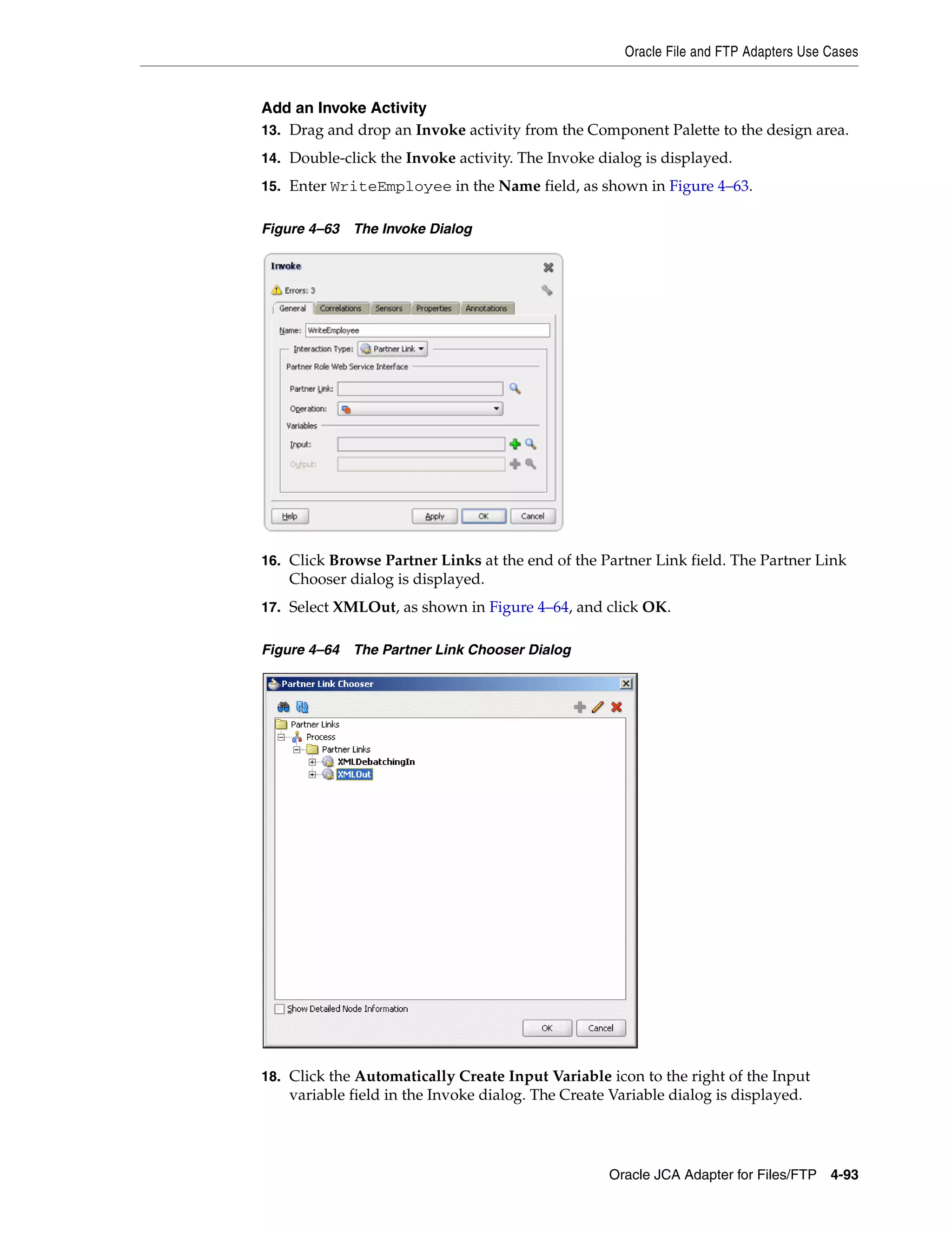 Oracle File and FTP Adapters Use Cases
Oracle JCA Adapter for Files/FTP 4-93
Add an Invoke Activity
13. Drag and drop an Invoke activity from the Component Palette to the design area.
14. Double-click the Invoke activity. The Invoke dialog is displayed.
15. Enter WriteEmployee in the Name field, as shown in Figure 4–63.
Figure 4–63 The Invoke Dialog
16. Click Browse Partner Links at the end of the Partner Link field. The Partner Link
Chooser dialog is displayed.
17. Select XMLOut, as shown in Figure 4–64, and click OK.
Figure 4–64 The Partner Link Chooser Dialog
18. Click the Automatically Create Input Variable icon to the right of the Input
variable field in the Invoke dialog. The Create Variable dialog is displayed.
 