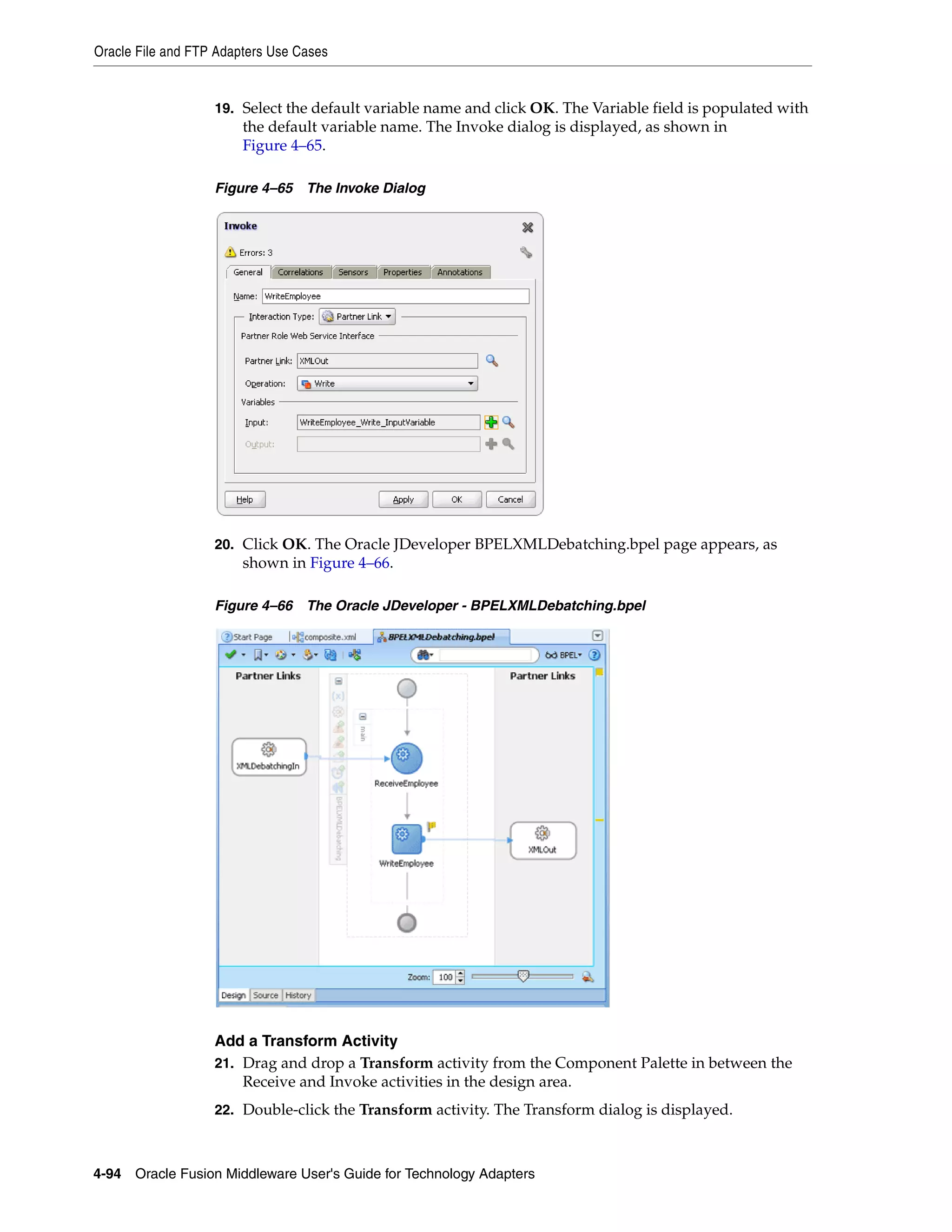 Oracle File and FTP Adapters Use Cases
4-94 Oracle Fusion Middleware User's Guide for Technology Adapters
19. Select the default variable name and click OK. The Variable field is populated with
the default variable name. The Invoke dialog is displayed, as shown in
Figure 4–65.
Figure 4–65 The Invoke Dialog
20. Click OK. The Oracle JDeveloper BPELXMLDebatching.bpel page appears, as
shown in Figure 4–66.
Figure 4–66 The Oracle JDeveloper - BPELXMLDebatching.bpel
Add a Transform Activity
21. Drag and drop a Transform activity from the Component Palette in between the
Receive and Invoke activities in the design area.
22. Double-click the Transform activity. The Transform dialog is displayed.
 